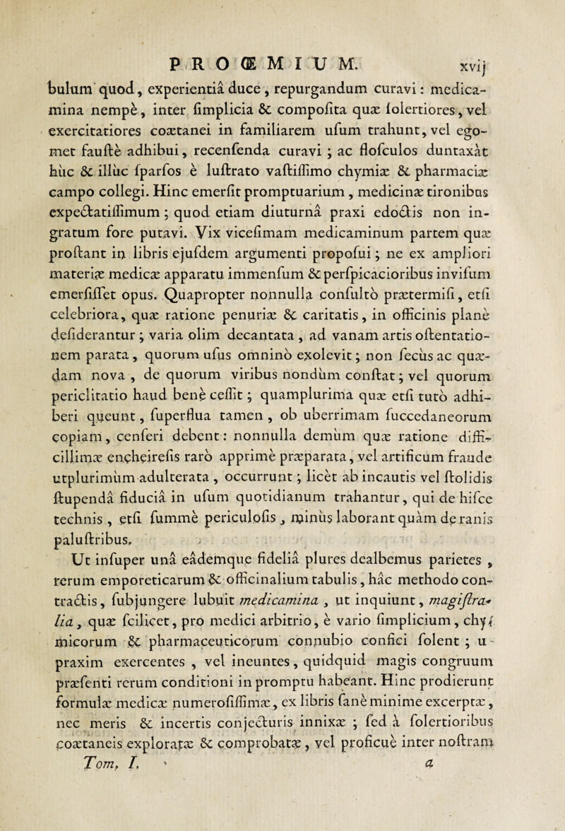 bulum' quod, experientia duce , repurgandum curavi: medica¬ mina nemp^, inter fimplicia & compofita qux iolertiores, vel ■ exercitatiores coxtanei in familiarem ufum trahunt, vel ego- met faufte adhibui,(recenfenda curavi ; ac flofculos duntaxat hiic dc illiic fparfos e luftrato vaftiffimo chymi^ pharmacia: campo collegi. Hinc emerht promptuarium, medicinae tironibus expedtatiffimum; quod etiam diuturna praxi edodlis non in¬ gratum fore putavi. Vix viceiimam medicaminum partem quse proflant in libris ejufdem argumenti propofui; ne ex ampliori materiae medica apparatu immenfum &; perfpicacioribus invifum cmerfihet opus. Quapropter nonnulla confiiltb prsetermift, etfi celebriora, qux ratione penurise &: caritatis, in officinis plane dehderantur ; varia olim decantata , ad vanam artis oflentatio- nem parata, quorum ufus omnino exolevit; non feciis ac qux- dam nova , de quorum viribus nondum conflat; vel quorum periclitatio haud bene ceffit; quamplurima quse etfi tuto adhi¬ beri queunt, fuperflua tamen , ob uberrimam fuccedaneorum copiam, cenferi debent: nonnulla demum qnx ratione diffi^- cillim^ encheirefis raro apprime praeparata, vel artificum fraude utplurimiim adulterata , occurrunt; licet ab incautis vel ftolidis flupenda fiducia in ufum quotidianum trahantur, qui de hifce technis , etfi fumme periculofis ^ minus laborant quam dp ranis paluftribus. Ut infuper una eademque fidelia plures dealbemus parietes , rerum emporeticarumofficinaliumtabulis, hac methodocom tracbis, fubjungere lubuit medicamina ^ ut inquiunt, m^giftcaif lia, qu^ fciiicet, pro medici arbitrio, e vario fimplicium, chy{ mlcorum & pharmaceuticorum connubio confici folent ; u- praxim exercentes , vel ineuntes, quidquid magis congruum praefenti rerum conditioni in promptu habeant. Hinc prodierunt formulae medicx numerofiffimae , ex libris fane minime excerptae, nec meris &: incertis conjecturis innixx ; fed a folertioribus coaetaneis explorapae comprobata, vel proficue inter noflram Tom, /. ' a