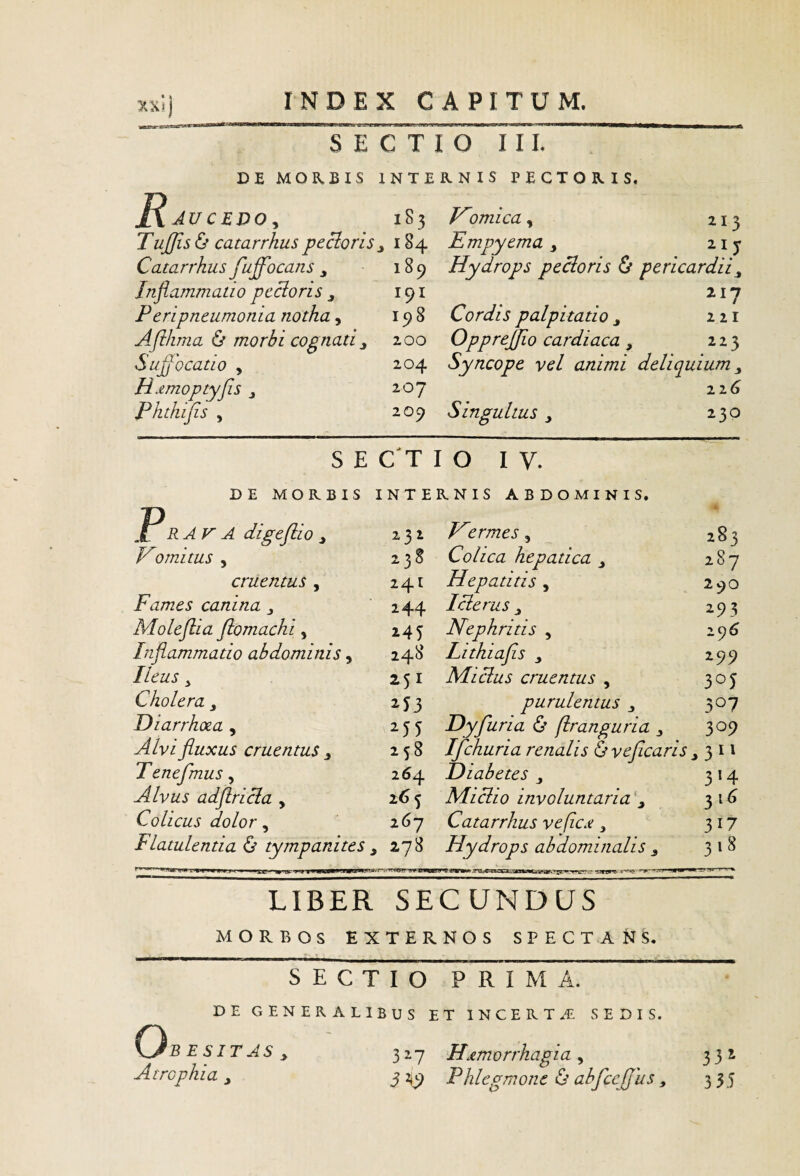 Te C Ti o ’ 'l I L DE MORBIS INTERNIS PECTORIS. JXAUCEDO^ 1S3 Tu£is& catarrhus pecloris ^ 184 Catarrkus fuffocans ^ 189 Inflammatio pecloris ^ 191 Peripneumonia notha, 198 Aflhma & morbi cognati^ 200 Suflocatio , 204 H^emoptyfls j 2 0y Pkthifis , 209 S E C T r imica, 213 Empyema 215- Hydrops pecioris & pericardii^ Cordis palpitatio j 221 Opprejflo cardiaca, 223 Syncope vel animi deliquium 22 Singultus y 230 O I V. DE MORBIS INTERNIS ABDOMINIS. P RATA digeflio y 231 A 283 Homitus 5 238 Colica hepatica 287 cruentus , 241 Hepatitis , 290 Fames canina y 244 Iclerus y 293 Moleflia fiomachi, i45 Nephritis , 29^ Inflammatio abdominis, 248 Lithiafls y 299 Ileus y 251 MI cius cruentus , 305 Cholera purulentus 507 Diarrhoea , Dyfuria & (Iranguria y 309 Alvi fluxus cruentus y 258 Ifchuria renalis &veficaris y Teneflmus, 264 Diabetes y 314 Colicus dolor, 267 Catarrhus veficx y 317 Flatulentia (S’ tympanites y 278 Hydrops abdominalis y 318 LIBER SECUNDUS MORBOS EXTERNOS SPECTANS, ■ -■^ . . . SECTIO PRIMA. DE GENERALIBUS ET INCERTA SEDIS. O5 E S IT AS y 327 Hxmorrhagia , 332 Atrophia y 3 Phlegmone & abfccjjus y 335 CNu