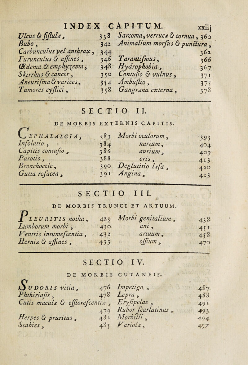 INDEX CAPITUM. xxiij Ulcus & ^fluU ^ 3 3 S arcoma, verruca & cornua, 3 6'o Bulo 5 341 Animalium morfus punBura, Carbunculus vel anthray:, 344 3^2 Furunculus ^ affines y 34^ Tarantifmus^ 36^ (Edema.& emphysemay 348 Hydrophobia y 367 Skirrhus & cancery 350 Contujio & vulnus ^ 371 Aneurifma^ varices y 354 Ambuftio y 375 Tumores cyffiici y ‘ 358 Gangrena externa y 378 SECTIO II. DE MORBIS externis CAPITIS. C EP HALALGIA y 381 Morbi oculorum, 393 Infolatio , 384 narium, 404 Capitis contufio y 38<J aurium y 409 Parotis , 388 oris y 413 Bronchocele y 390 Deglutitio Iffia y 420 Gutta rofacea y 391 Angina y 423 S E C T I 0 I I 1. DE MORBIS TRUNCI ET ARTUUM. jpLEURITIS notha, 4^9 Morbi genitalium y 438 Lumborum morbi y 430 ani y 451 V^entris intumefeentia y 432 artuum, 45S Hernia & affines ■433 ojjium, . 470 SECTIO IV. DE MORBIS CUTANEIS. Sudoris vitia y 47« Impetigo y 487 Phtkiriafis y 478 Lepra , 48 8 Cutis maculd & effiorefeentix y Eryfipelas y 491 479 Rubor fcarlatinus y 493 Herpes 6 pruritus y 48 ^ Morbilli y 494