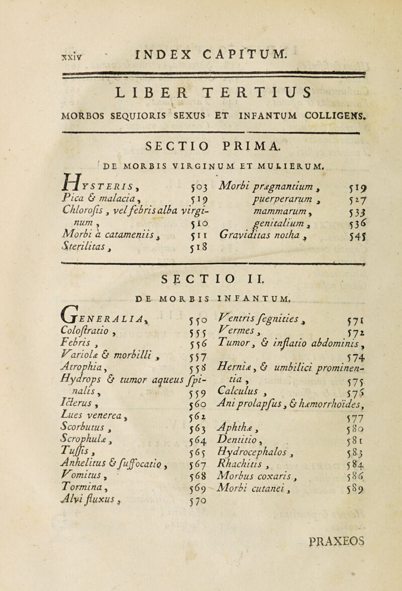 :^xiv LIBER TERTIUS MORBOS SEQUIORIS SEXUS ET INFANTUM COLLIGENS, SECTIO PRIMA. DE MORBIS VIRGINUM ET MULIERUM. u IJysteris y 503 Pica & malacia y 319 Chlorofis y vel febris alba virgis num y 3 IO Morbi a catameniis ^ Sterilitas y 518 S E C T Morbi pnegnantium , 519 puerperarum^ 517 mammarum y 53^ genitalium ^ 5 3 Graviditas notha ^ 54j IO I L G DE MORBIS INFANTUM. 'ENERJLIJy Coloftratio , Febris V2rioU & morbilli ^ Atrophia, 5TO 555 55<^ 557 55^' Hydrops & tumor a^ueus Jpi~ fialis y 559 Iclerus y j4o Lues venerea, Scorbutus y 563 ScrophuU y 364 TuJiSy 565 Anhelitus & fuffocatio , 5 6j T^omituSy 568 Tormina y 369 fluxus ^ 370 fegnities ^ 3 y j Tumor y & inflatio abdominis y ZJ e ... Hernia, O umbilici prominen-^ tia Calculus y 5^5 prolapfus y & lumorrhoides, 577 Aphthji y 580 Dentitio, 381 Hydrocephalos 583 Rhachitis y 584 Morbus coxaris.y ^86 Morbi cutanei y 589 PRAXEOS
