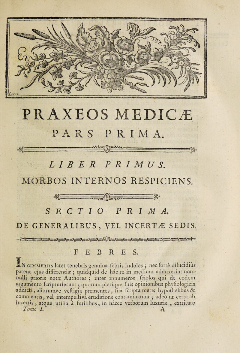 . •: LIBER PRIMUS. MORBOS INTERNOS RESPICIENS. '..1— SECTIO PRIMA. DE GENERALIBUS, VEL INCERTAE SEDIS, FEBRES. T JlN CIMMERIIS latet tenebris genuina febris indoles; nec forte dilucidius patent ejus differentije j quidquid de hac re in medium adduxerint non¬ nulli prioris not^e Authores j inter innumeros fciolos qui de eodem argumento fcripturierunt j quorum plerique fuis opinionibus phyfiologicis addidi, aliorumve veftigia prementes , fua fcripta meris hypothefibus 8c commentis, vel intempelliva eruditione contaminarunt j adeo ut certa ab incertis, atque utilia a futilibus, in iiacce verborum luxurie , extricare Tome I, A PRAXEOS MEDICA