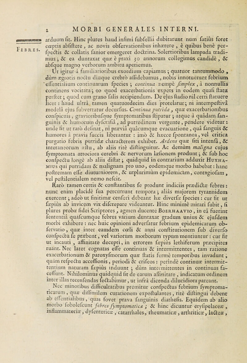 / MORBI GENERALES INTERNI. Febres. arduiitii fit. Flinc plures haud infimi fubfellii dubitarunt num fatius foret coeptis abfiftere , ac novis obfervationibus inhrerere , e quibus bene per- fpe6tis 8c collatis fanior emergeret dodrina. Solertioribus lampada tradi¬ mus ^ & ea duntaxat quas e praxi 30 annorum collegimus candide , &C abfque magno verborum ambitu aperiemus. Ut igitur a familiarioribus exordium capiamus 3 quatuor tantummodo , dum £Egrotis nobtu diuque crebro allidebamus , nobis innotuerunt febrium elfentiaiium continuarum fpecies 3 continua nempe Jimplex , a nonnullis concinens vocitata 3 eo quod exacerbationis expers in eodem quali ftatu perflet 3 quod cum grano falis accipiendum. De ejus ftadionil certi ftatuere licet : haud ultra tamen quatuordecim dies protelatur; ni intempeftiva medela ejus fubvertatur decurfus. Continua putrida^ quas exacerbationibus confpicuis, gravioribufque fymptomatibus iHpatur 3 atque a quadam fan- guinis humorum dyfcra.fia , ad putredinem vergente , pendere videtur : unde fit ut raro delinat, ni praevia quacumque evacuatione , qua fanguis humores a pravis fuccis liberantur : imb & hscce fpontanea, vel critica purgatio tebris putridcE charabterem exhibet. Ardens cpxts, liti intenfa, &: interaneorum alhi, ab aliis rite diflinguitur. Ac demum maligna cujus fymptomata atrociora cerebri &: nervorum laefionem produnt 3 8c fub hoc confpedu longe ab aliis dillat 3 quidquid in contrarium adduxit Huxha- Mius qui putridam 8c malignam pro uno, eodemque morbo habebat: hanc poftremam elfe diuturniorem, & utplurimum epidemicam, contagiofam , vel peflilentialem nemo nefeit. Raro tamen certis 8c conflantibus fe produnt indiciis prasdidae febres: nunc enim placide fua percurrunt tempora 3 alias majorem tyrannidem exercent 3 adeo ut finitim^E cenferi debeant has diverfas fpecies : cur fit ut faspius ab invicem vix diferepare videantur. Hinc minime mirari fubit, d plures probas fidei Scriptores j agmen ducente Boerhaavio , in ea fuerint fententia quafcumque febres varium duntaxat gradum unius & ejufdeni morbi exhibere : nec huic opinioni adverfatur febrium epidemicarum ob- fervatio, qu^E inter eamdem coeli & anni conflitutionem fub diverfo confpectu fe praebent, vel variorum morborum typum mentiuntur: cur fit ut incauti , affinitate decepti, in errorem faspius lethiferum praecipites ruant. Nec latet cognatas elfe continuas & intermittentes , tam ratione exacerbationum & paroxyfmorum quae flatis ferme temporibus invadunt 3 quam refpedu acceffionis , periodi &: crifeos: perinde continua intermit¬ tentium naturam fatpius induunt 3 dum intermittentes in continuas fa- ceflunt. Nihilominus quidquid fit de earum affinitate , indicatum ordinem inter illas recenfendas fedabimur, ut infra dicenda dilucidiora pateant. Nec minoribus difficultatibus premitur confpeblus febrium fymptoma- ticarum, quae diflimilem curationem expollulantes, rite dillingui debent ab elTentialibus, quas fovet prava fanguinis diathelis. Equidem ab alio moroo fobolefcunt febres fymptomatica ; & hinc dicuntur eryfipelaceas, inflammatorias, dyfentericae , catarrhales, rheumaticae, arthriticae, ladeae,