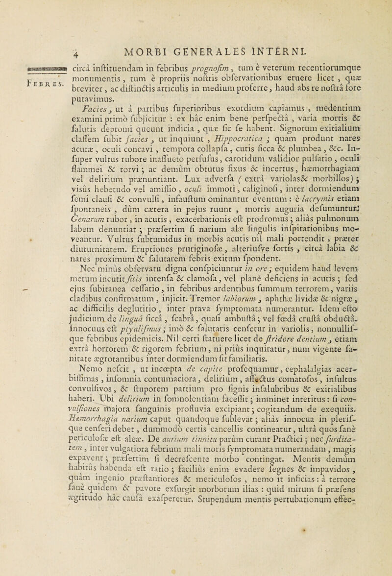 msssssssasBKi Febres. circa inftituenclam in febribus prognojim , tum e veterum recentiorumqiie monumentis, tum e propriis noftris obfervationibus eruere licet , qute breviter, ac diftindis articulis in medium proferre, haud abs re noftra fore putavimus. Facies ^ ut a partibus fuperioribus exordium capiamus , medentium examini primo fubjicitur : ex hac enim bene perfpeda , varia mortis 6c fallitis depromi queunt indicia , qiLc fic fe habent. Signorum exitialium claifem fubit facies ut inquiunt , Hippocratica j quam produnt nares acur^E , oculi concavi , tempora collapfa , cutis ficca 8c plumbea , Scc. In- fuper vultus rubore inaffueto perfufus, carotidum validior pulfatio , oculi flammei & torvi ; ac demum obtutus fixus & incertus, hxmorrhagiani vel delirium prcenuntiant. Lux adverfa ( extra varioIasSc morbillos) j visus hebetudo vel amiflio , ocu/i immoti, caliginofi, inter dormiendum femi claufi Sc convulfi, infauftum ominantur eventum : e lacrymis etiam fpontaneis , dum ciEtera in pejus ruunt , mortis auguria defumunturJ Genarum rubor , in acutis, exacerbationis eft prodromus j alias pulmonum labem denuntiat \ pixEfertim fi narium aLv lingulis infpirationibus mo¬ veantur. Vultus fubtumidus in morbis acutis nil mali portendit , praeter diuturnitatem. Eruptiones pruriginofae, alteriufve fortis , circa labia & nares proximum dc falutarem febris exitum fpondent. Nec minus obfervatu digna confpiciuntur in ore ; equidem haud levem metum incutit Jitis intenfa de clamofa, vel plane deficiens in acutis j fed ejus fubitanea ceffatio,!!! febribus ardentibus fummum terrorem, variis cladibus confirmatum , injicit. Tremor labiorum j aphthae lividiE & nigrae, ac difficilis deglutitio , inter prava fymptomata numerantur. Idem efto judicium de lingua ficca , fcabra, quafi ambiifta j vel foeda crufta obdudta^ Innocuus eft ptyalifmus ;‘\mh dc faiutaris cenfetur in variolis, nonnullif- que febribus epidemicis. Nil certi ftatuere licet de Jlridore dentium^ etiam extra horrorem & rigorem febrium, ni prius inquiratur, num vigente fa- nitate regrotantibus inter dormiendum fit familiaris. Nemo nefeit , ut incoepta de capite profequamur, cephalalgias acer- biffimas, infomnia contumaciora, delirium , affeftus comatofos , infultus convulfivos, & ftuporem partium pro fignis infalubribus & exitialibus haberi. Ubi delirium in fomnolentiam facellit j imminet interitus: fi con- vuljiones majora fanguinis profluvia excipiant j cogitandum de exequiis. Id/tmorrhagia narium caput quandoque fublevat 5 alias innocua in plerif- que cenferi debet, dummodo certis cancellis contineatur, ultra quosfane pe.riculofiE eft alere. De aurium tinnitu curant Pradtici j ntc furdita- tem , inter vulgatiora febrium mali moris fymptomata numerandam , magis expaveiit \ prrEfertim fi decrefeente morbo contingat. Mentis demum habitus habenda eft ratio j faciliiis enim evadere fegnes & impavidos , quam ingenio pneftantiores & meticulofos , nemo it inficias : a terrore fane quidem & pavore exfurgit morborum ilias : quid mirum fi prrefens hac caufa exafperetur. Stupendum mentis pertubationum eftec- regritudo