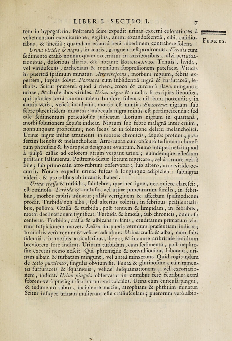 rem in liypogaftrlo. Poftremb fcire expedit urinas excerni coloratiores a vehementiori exercitatione , vigiliis, animi excandefcentia , cibis calidio¬ ribus , & inedia : quamdam etiam a beta rubedinem contrahere folent. Urina viridis & nigra , in acutis , gangraena- eft prodromus. Viridis cum fedimento craflb nonnunquam excernitur in anxietatibus , alvi perturba¬ tionibus , doloribus iliacis, &c. notante Boerhaavio. Tenuis , livida , vel viridefcens , cachexiam bc menlium fnpprellionem patefacit. Viridis in pueritia fpafmum minatur Atrpvirefcens ^ morbum regium, febris ex¬ pertem , frpius folvit. Porracea cum fubfidentia nigra & furfuracea, le- thalis. Scitur praeterea quod a rheo, croco S>c curcuma flavae mingantur urinae , & ab oleribus virides. Urina nigra &c crafla, fi excipias lienofos , qui pluries intra annum talem fundere folent , nil boni portendit j in acutis vero , veflca inculpata, mortis eft nuntia.. Enaorema nigrum fub febre phrenitidem minatur : nubecula nigra minus eft pertimefcenda : fed tale fedimentum periculofliis judicatur. Lotium nigrum in quartana , morbi folutionem ftepiiis indicat. Nigrum fub febre maligna inter crifim , nonnunquam proficuum ^ non fecus ac in folutione delirii melancholici, Urin^ nigrae inftar atramenti in morbis chronicis , faepius profunt ^ prae- fertim lienofis & melancholicis. Atro-rubrae cum obfcuro fedimento funef- tum phthificis & hydropicis defignant eventum. Nemo infuper nefcit quod a pulpa cafliai ad colorem atrum vergant urin^ ; eumdemque effedum praeftant falfamenta. Poftremb fcitur lotium nigricare , vel a cruore vel a bile j fub primocafu atro-rubrum obfervatur j fub altero, atro-viride oc¬ currit. Notare expedit urinas fufcas e longinquo adfpicienti fubnigras videri, & pro talibus ab incautis haberi. Urina crajjd Sc turbida, fub febre , qu^e nec igne , nec quiete clarefcit, eft ominofa. Turbida &: confufa, vel urinae jumentorum fimilis , in febri¬ bus , morbos capitis minatur j alias vertiginem & affecftum fpafmodicum prodit. Turbida non alba , fed alterius coloris , in febribus peftilentiali- biis, peflima. Crafla & turbida, poft tenuem & limpidam , in febribus , morbi declinationem fignificat. Turbida & limofa, fub chronicis , ominofa cenfetur. Turbida, crafla & albicans in fanis , cruditatum primarum via¬ rum fufpicionem movet. Lactea in pueris vermium praefentiam indicat j in adultis vero renum & veficae calculum. Urina crafla & alba , cum fub- fidentia , in morbis articularibus, bona j & ineunte arthritide infultum breviorem fore indicat. Urinam turbidam , cum fedimento , poft nephre- fim excerni nemo nefcit. Qui phrenitide & convulflonibus laborant, uri¬ nam albam & turbatam mingunt, vel antea minxerunt. Quid cogitandum de lotio purulento y fingulis obvium fit. Tenax &: glutinofum , cum ramen¬ tis furfuraceis & fquamofis , veficae defquamationem , vel excoriatio- nem, indicat. Urina pinguis obfervatur in omnibus fere febribus : extra febrem vero praefagit fcorbutum vel calculos. Urina cum cuticula pingui, & fedimento rubro , incipiente macie, atrophiam & phthifim minatur. Scitur infuper urinam mulierum elTe crafliufculam , puerorum vero aibio- FliB R E s.