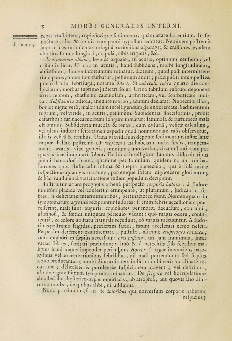 rem, craffiofem, copiofiorique fedimeiito, quam aetate florentium. In Le- nedlute , alba & tenuis cum pauca hypoftafi redditur. Neminem poftremo ' latet urinas turbulentas mingi a turionibus aiparagi j &c craffiores evadere ab otio, fomno longiori, crapula, cibis frigidis, &c. Sedimentum album j leve & tequale , in acutis , optimum cenfetur \ vel criflm indicat. Urina, in acutis , haud fubfldens , morbi longitudinem , abfceflum , aliudve infortunium minatur. Lotium, quod poft intermitten¬ tium paroxyfmum fion turbatur , pellimum audit j prxeipue fi intempeftiva prteferibantur febrifuga j notante Rega. nubecula rubra quarto die con- ' fpiciatur, morbus feptimo judicari folet. Urina fabulum rubrum deponens extra febrem , diatheiim calculofam , arthriticam, vel fcorbuticam indi¬ cat. Suhfidentia biliofa, ineunte morbo , acutum declarat. Nubeculas albs, bonai; nigrae vero, malae: idem intelligendumjle en^eoremate. Sedimentum nigrum, vel viride, in acutis, pellimum. Subfidentia flocciformis , prodit catarrhos : farinacea morbum longum minatur : laminofa & furfuracea mali efl: ominis. Subfidentia mucofa & tenax , cum dyfuria , velicte calculum , vel ulcus indicat: fcire tamen expedit quod nonnunquam talis obferve,tur, illarlis vefica & renibus. Urina gravidarum deponit fedimencum infl:alTan^e carptae. Fallax poftremo eft urofeopia ni habeatur ratio fexus, tempera-, menti, aetatis , vit^e generis j omnium, uno verbo, circumftantiarum per quas urinae' immutari folent. Ex hinc inteliigitur fummis difficultatibus premi hanc doflrinam , quam ne per fomnium quidem norunt tot ba¬ latrones quos ftulte adit infima 6c inepta plebecula • qui c fola urinae infpedtione quamvis morbum, partemque laefam dignolcere gloriantur j & hac fraudulenta vaticinatione rudem popellum decipiunt. Inftituitur etiam prognolis a bene perfpefto corporis habitu : a fudore nimirum placide vel 'confertim erumpente, ut plurimum , judicantur fe¬ bres : fi deficiat in intermittentibus , pertinaciores fiunt. Nonnunquam in fymptomatum agmine recipiuntur fudores: fi enim febris acceflionem prae- celTerint, mali funt augurii: copiofiores per morbi decurfum , continui , glutinofi, & fcEtidi nufquam periculo vacant: quo magis odore , confif- tentia, & colore ab .ftatu naturali recedunt, eb magis metuuntur, A fudo- ribus poftremo frigidis, praefertim faciei, fatum accelerari nemo nefeit. Perperam deterrent exanthemata , puftulae, aliacque eruptiones cutaneat; cum euphoriam faepius accerfant: oris puJluU, uri jam innuimus , inter varias febres , fanitati praeludunt; imb & a petechiis fub febribus ma’ lignis haud majus impendet periculpm. Horror & rigor ineuntibus paro- xyfmis vel exacerbationibus febrilibus, nil mali portendunt : fed fi plus i-equo producantur • morbi diuturnitatem indicant: ubi verb inordinate re¬ currunt j delitefcentis purulentiae fvifpicionem movent j vel delirium , aliudve gravillimum fymptoma minantur. De frigore vel horripilatione ,ab aftectibus hyfterico-hypochondriacis j ab atrophia, aut quovis alio diu-- turno morbo , de quibus alibi, nil addimus. Nunc proximum eft ut de doloribus qui univerfum corporis habitum refpiciunf