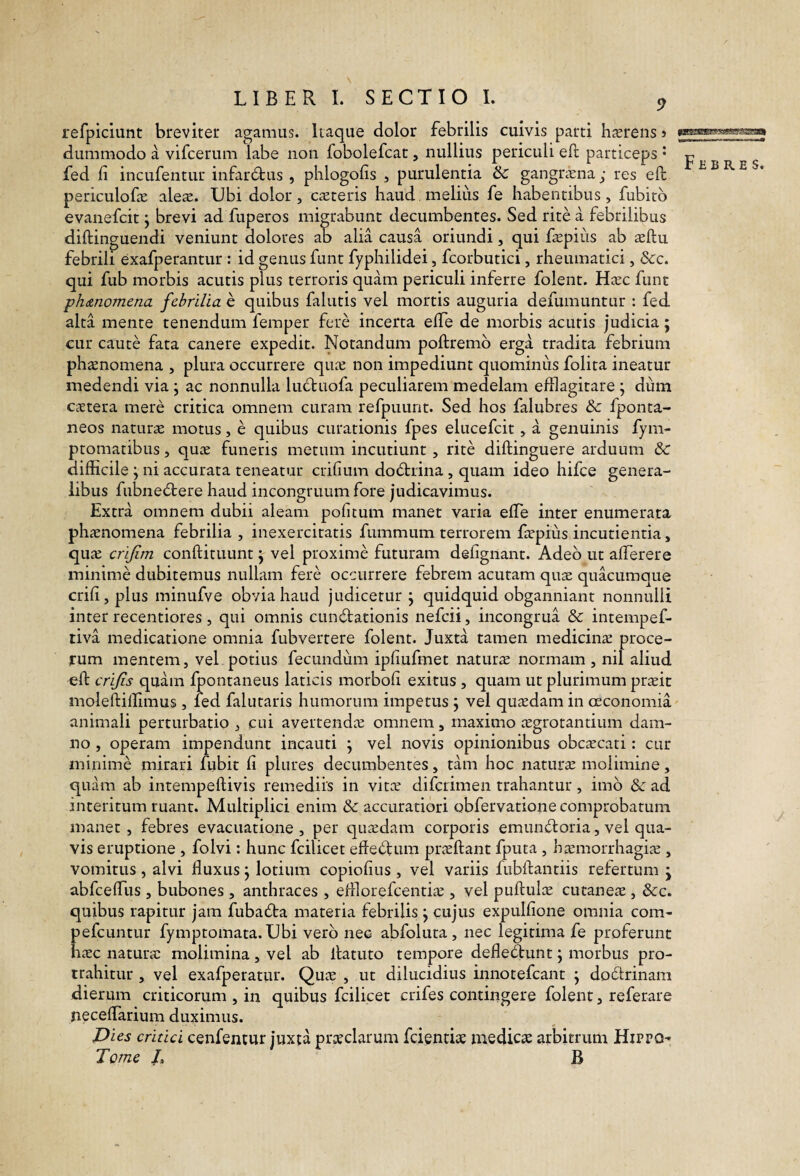 refpiciunt breviter agamus. Itaque dolor febrilis cuivis parti hasreiis > dummodo a vifcerum labe non fobolefcat, nullius periculi eft particeps • fed fi incufentur infar6tus , plilogofis , purulentia & gangraena; res effc periculofae ales. Ubi dolor , csteris haud, melius fe habentibus , fubitb evanefcit j brevi ad fuperos migrabunt decumbentes. Sed rite a febrilibus diftinguendi veniunt dolores ab alia causa oriundi, qui fspiiis ab sftu febrili exafperantur : id genus funt fyphilidei, fcorbutici, rheumatici, &c. qui fub morbis acutis plus terroris quam periculi inferre folent. Hsc funt phanomena febrilia e quibus falutis vel mortis auguria defumimtur : fed alta mente tenendum femper fere incerta effe de morbis acutis judicia; cur caute fata canere expedit. Notandum poftremb erga tradita febrium phsnomena , plura occurrere qus non impediunt quominiis folita ineatur medendi via ; ac nonnulla lud:uofa peculiarem medelam efflagitare; dum cstera mere critica omnem curam refpuunt. Sed hos falubres & fponta- neos naturs motus, e quibus curationis fpes elucefcit, a genuinis fym- ptomatibus, qus funeris metum incutiunt, rite diftinguere arduum & difficile ; ni accurata teneatur crifium do6tnna, quam ideo hifce genera¬ libus fubne6tere haud incongruum fore judicavimus. Extra omnem dubii aleam pofitum manet varia effle inter enumerata phsnomena febrilia , inexercitatis fummum terrorem faepius incutienda, qu^ crijim conftituunt j vel proxime futuram defignant. Adeo ut afflerere minime dubitemus nullam fere occurrere febrem acutam quae quacumque crifi,plus minufve obvia haud judicetur; quidquid obganniant nonnulli inter recentiores, qui omnis cunctationis nefeii, incongrua & intempef- tiva medicatione omnia fubvertere folent. Juxta tamen medicina proce¬ rum mentem, vel potius fecundum ipfiufmet naturae normam , nil aliud eft crijis quam fpontaneus laticis morbofi exitus , quam ut plurimum pr^it moleftiffimus, fed falutaris humorum impetus ; vel quadam in oeconomia animali perturbatio , cui avertendx omnem, maximo icgrotantium dam¬ no , operam impendunt incauti ; vel novis opinionibus obc^ecati: cur minime mirari fubit fi plures decumbentes, tam hoc naturae molimine, quam ab intempeftivis remediis in vitae diferimen trahantur, imo &: ad interitum ruant. Multiplici enim &: accuratiori obfervatione comprobatum manet, febres evacuatione , per quiedam corporis emunCtoria, vel qua¬ vis eruptione , folvi: hunc fcilicet efteCtum praeftant fputa , h^morrhagi^e , vomitus , alvi fluxus; lotium copiofius , vel variis fubflantiis refertum ; abfcefflus , bubones, anthraces , efflorefcenthx , vel puftulx cutaneae, &c. quibus rapitur jam fubaCta materia febrilis; cujus expulfione omnia com- pefeuntur fymptomata. Ubi vero nec abfoluta , nec legitima fe proferunt h^Ec naturae molimina, vel ab ifatuto tempore defleCtunt; morbus pro¬ trahitur , vel exafperatur. Quae , ut dilucidius innotefeant ; doCtrinam dierum criticorum , in quibus fcilicet crifes contingere folent, referare necefflarium duximus. Dies critici cenfentur juxta prceclarum fcientiae medicae arbitrum Hippo- Tome L B