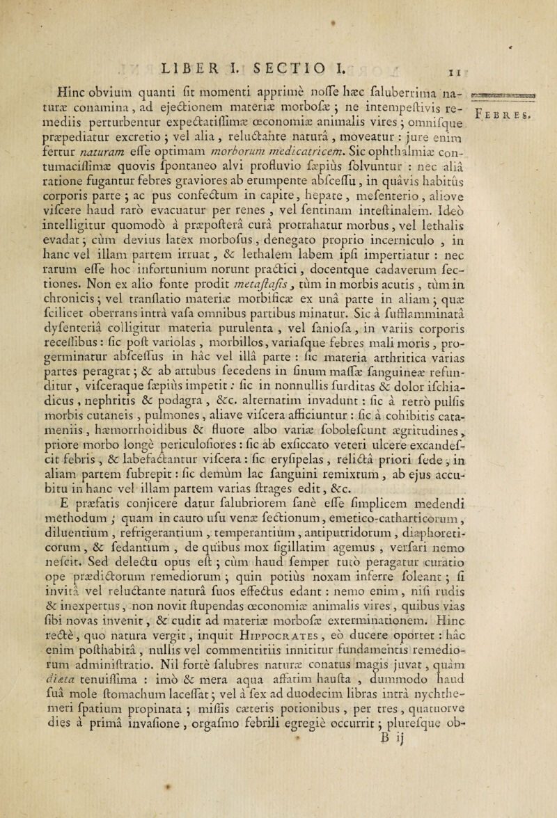 Hinc obvium quanti fit momenti apprime nofie htec faluberrima na¬ tura: conamina, ad ejectionem materiis morbofis j ne intempeftivis re¬ mediis perturbentur expedtatiflimis cEConomiis animalis vires j omnifque pr^pediatur excretio j vel alia , reludahte natura , moveatur : jure enim fertur naturam elTe optimam morborum medicatricem. Sic ophthalmiie con- tumacifiiniiE quovis fpontaneo alvi profluvio fEpius fblvuntur : nec alia ratione fugantur febres graviores ab erumpente abfceflu, in quavis habitus corporis parte j ac pus confedtum in capite, hepate, mefenterio, aliove vifcere haud raro evacuatur per renes , vel fentinam inteftinalem. Ideo intelligitur quomodo a prcepoftera cura protrahatur morbus, vel lethalis evadat; cum devius latex morbofus, denegato proprio incerniculo , in hanc vel illam partem irruat, & lethalem labem ipfi impertiatur : nec rarum efiTe hoc infortunium norunt pradici, docentque cadaverum fec- tiones. Non ex alio lonte prodit metajlajis ^ timi in morbis acutis , tiimin chronicis; vel tranflatio materhe morbifica: ex una parte in aliam; quas fcilicet oberrans intra vafa omnibus partibus minatur. Sic a fufllamminara dyfenteria colligitur materia purulenta, vel faniofa, in variis corporis recelfibus : fic poft variolas , morbillos, variafque febres mali moris, pro¬ germinatur abrcefiTus in hac vel illa parte : fic materia arthritica varias partes peragrat \ & ab artubus fecedens in fmum maflie fanguinese refun¬ ditur , vifceraque ficpiiis impetit: fic in nonnullis furditas & dolor ifchia- dicus , nephritis & podagra , &c. alternarim invadunt: fic a retro pulfis morbis cutaneis , pulmones , aliave vifcera afficiuntur : fic a cohibitis cata- meniis, ha;morrhoidibus & fluore albo varias fobolefcunt sgrirudines priore morbo longe periculofiores : fic ab exficcato veteri ulcere excandef- cit febris , &: labefadantur vifcera : fic eryfipelas , relida priori fede , in aliam partem fubrepit: fic demum lac fanguini remixtum, ab ejus accu¬ bitu in hanc vel illam partem varias ftrages edit, &:c. E praefatis conjicere datur falubriorem fane effe fimplicem medendi methodum ; quam incauto ufu venae fedionum, emetico-catharticorum, diluentium , refrigerantium , temperantium, antiputridorum, diaphoreti¬ corum , & fedantium , de quibus mox figillatim agemus , verfari nemo nelcit. Sed deledu opus eft ; ciim haud femper tuto peragatur curatio ope praedidorum remediorum j quin potius noxam inferre foleant ; fi invita vel reludante natura fuos effedus edant : nemo enim, nifi rudis & inexpertus, non novit ftupendas ceconomiae animalis vires , quibus vias fibi novas invenit, & cudit ad materite morbofae exterminationem. Hinc rede, quo natura vergit, inquit Hippocrates, eb ducere oportet ; hac enim pofthabita, nullis vel commentitiis innititur fundamentis remedio¬ rum adminiftratio. Nil forte falubres naturte conatus magis juvat, quam di<zta tenuiflima ; imb Se mera aqua aflarim haufta , dummodo haud fua mole ftomachum laceflat; vel a fex ad duodecim libras intra nychthe- meri fpatium propinata \ miflis caeceris potionibus , per tres , quacuorve dies a prima invafione, orgafmo febrili egregie occurrit; plurefque ob- B ij