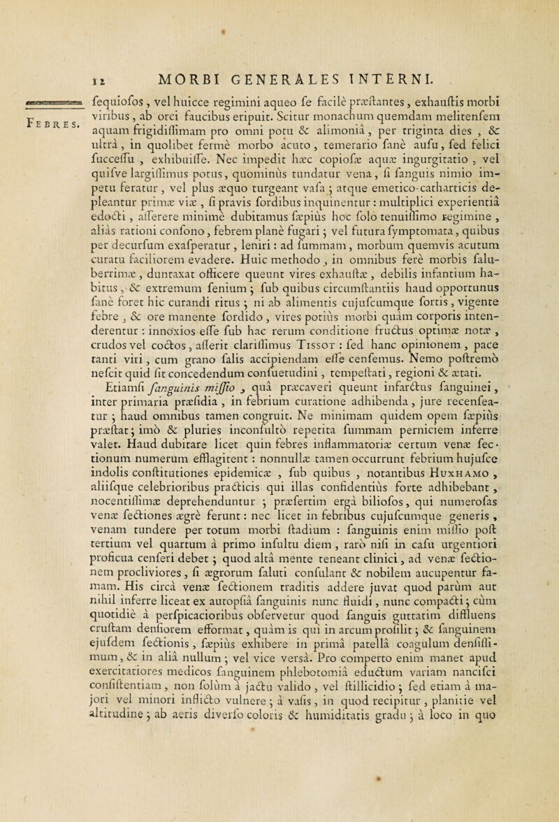 Febres. fequiofos , vel huicce regimini aqneo fe facile prieftantes, exhauftis morbi viribus , ab orci faucibus eripuit. Scitur monachum quemdam melitenfem aquam frigidiflimam pro omni potu & alimonia, per triginta dies , &c ultra, in quolibet ferme morbo acuto , temerario fane aufu, fed felici fuccelTu , exhibuiife. Nec impedit hcxc copiofe aqua: ingurgitatio , vel quifve largilfimus potus, quominus tundatur vena, ii fanguis nimio im¬ petu feratur , vel plus aequo turgeant vafa j atque emetico-catharticis de¬ pleantur primtE vite , fi pravis fordibus inquinentur : multiplici experientia edofli, atferere minime dubitamus ftepius hoc folo tenuiflimo regimine , alias rationi confono, febrem plane fugari j vel futura fymptomata, quibus per decurfum exafperatur , leniri: ad fummam, morbum quemvis acutum curatu faciliorem evadere. Huic methodo j in omnibus fere morbis falii- berrima:, duntaxat officere queunt vires exhauftte , debilis infantium ha¬ bitus , & extremum fenium j fub quibus circumftantiis haud opportunus fane foret hic curandi ritus j ni ab alimentis cujufcumque fortis, vigente febre j 8c ore manente fordido , vires potius morbi quam corporis inten¬ derentur : innoxios eife fub hac rerum conditione frudtus optimae notae , crudos vel coebos, afierit clarillimus Tissot : fed hanc opinionem , pace ranti viri, cum grano falis accipiendam elfe cenfemus. Nemo poftremb nefeit quid fit concedendum confuetudini, tcmpellati, regioni Sc aetati. Etiamfi fanguinis mijjio j qua praecaveri queunt infarfbus fanguinei, inter primaria pr^fidia , in febrium curatione adhibenda, jure recenfea- tur j haud omnibus tamen congruit. Ne minimam quidem opem faepiiis pr:^ftat;im6 & pluries inconfultb repetita fummam perniciem inferre valet. Haud dubitare licet quin febres inflammatorire certum venae fec* tionum numerum efflagitent : nonnullae tamen occurrunt febrium hujufce indolis conftitutiones epidemicte , fub quibus , notantibus Huxh amo , aliifque celebrioribus pradicis qui illas confidentius forte adhibebant, nocentiffima: deprehenduntur \ prafertim erga biliofos, qui numerofas vena fe6biones agre ferunt: nec licet in febribus cujufcumque generis , venam tundere per totum morbi ftadium : fanguinis enim miffio poft tertium vel quartum a primo infultu diem , raro nifi in cafu urgentiori proficua cenferi debet j quod alta mente teneant clinici, ad vena fe£bio- nem procliviores, fi agrorum faluti confulant & nobilem aucupentur fa¬ mam. His circa vena fe6bionem traditis addere juvat quod pariim aut nihil inferre liceat ex autopfia fanguinis nunc fiuidi, nunc compa6bi j cum quotidie a perfpicacioribus obfervetur quod fanguis guttatim diffluens cruftam denfiorem efformat, quam is qui in arcum profilit j & fanguineni ejufdem fedbionis , fapiiis exhibere in prima patella coagulum denfilli- mum, &: in alia nullum ; vel vice versa. Pro comperto enim manet apud exercitatiores medicos fanguinem phlebotomia edu6bum variam nancifei confiftentiam, non foliim a jafbu valido , vel ftillicidio ; fed etiam a ma¬ jori vel minori infli6bo vulnere^ a vafis, in quod recipitur , planitie vel altitudine j ab aeris diverfo coloris & humiditatis gradu j a loco in quo
