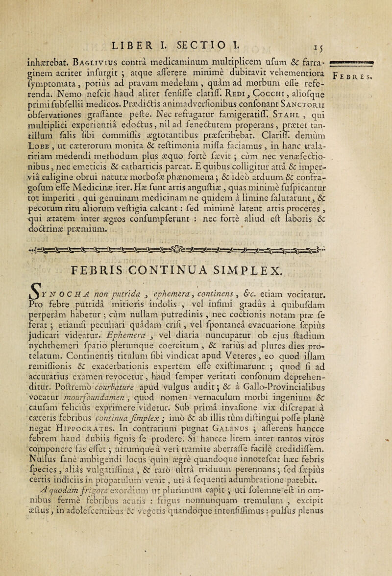 inhaerebat. Baglivius contra medicaminum multiplicem ufum & farra¬ ginem acriter infurgit ; atque aflbrere minime dubitavit vehementiora fymptomata, potius ad pravam medelam , quam ad morbum effe refe¬ renda. Nemo nefeit haud aliter fenfiffe clariC Redi ^ Cocchi , aliofque primifubfellii medicos. Praedid:is animadverfionibus confonant Sanctorii obfervationes gradante pefte. Nec refragatur famigeratilT. Stahl , qui multiplici experientia edodus, nil ad fene6tutem properans , praeter tan¬ tillum falis fibi commiffis iegrotantibus praeferibebat. ClarilT. demiim Lobe , ut exterorum monita teftimonia mifla faciamus, in hanc trala- titiam medendi methodum plus xquo forte fxvit j cum nec venxfeitio¬ nibus , nec emeticis &c catharticis parcat. E quibus colligitur atra & imper¬ via caligine obrui naturx morbofx phxnomena j & ideo arduum & confra- gofum elTe Medicinx iter. Hx fune artis anguftix, quas minime fufpicantur tpt imperiti , qui genuinam medicinam ne quidem a limine falutaruntj & pecorum ritu aliorum veftigia calcant: fed minime latent artis proceres , qui xtatem inter xgros confumpferunt : nec forte aliud eft laboris dc dodtrinx prxmium. FEBRIS CONTINUA SIMPLEX. N OCHA non putrida j ephemera, continens ^ &c. etiam vocitatur. Pro febre putrida mitioris indolis , vel infimi gradus a quibufdam perperam habetur ; cum nullam putredinis , nec codiionis notam prx fe ferat j etiamfi peculiari quadam crifi , vel fpontanea evacuatione fxpiiis judicari videatur. Ephemera j vel diaria nuncupatur ob ejus ftadium nychthemeri fpatio plerumque coercitum , &c rarius ad plures dies pro¬ telatum. Continentis titulum fibi vindicat apud Veteres, eo quod illam remifiionis & exacerbationis expertem efie exiftimarunt j quod fi ad accuratius examen revocetur, haud femper veritati confonum deprehen¬ ditur. Poftremb courbature apud vulgus audit j & a Gallo-Provincialibus vocatur mourfoundamen ; quod nomen vernaculum morbi ingenium & caufam felicius exprimere videtur. Sub prima invafione vix diferepat a exteris febribus continua Jimplex j imb 8c ab illis tum diftingui pofle plane negat Hippocrates. In contrarium pugnat Galenus j aflerens hancce febrem haud dubiis fignis fe prodere. Si hancce litem inter tantos viros componere fas elfet j utrumque a veri tramite aberrafie facile credidifiem. Nullus fane ambigendi locus quin xgre quandoque innotefeat hxc febris fpecies , alias vulgatifiima , dc raro ultra triduum perennans , fed fxpius certis indiciis in propatiiium venit, uti a fequenti adumbratione patebit. a/ quodam frigore exordium ut plurimum capit j uti folemne eft in om¬ nibus ferme febribus acutis : frigus nonnunquam tremulum , excipit xftus, in adolefcentibus dc vegetis quandoque intenfiftimus: pulfus plenus