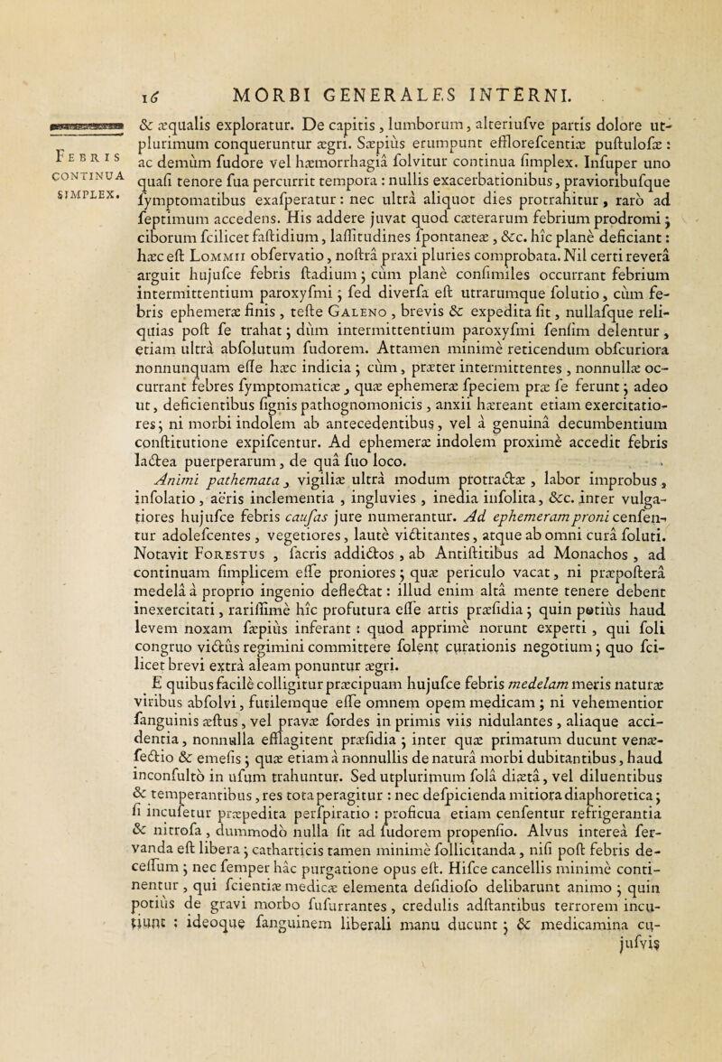 CONTINUA SIMPLEX. MORBI GENERALES INTERNI. 8c lequalis exploratur. De capitis, lumborum, alteriufve partis dolore ut- plurimum conqueruntur £Egri. Saspius erumpunt efflorefcentice puftuloEe : ac demum fudore vel hiemorrhagia folvitur continua fimplex. Infuper uno quali tenore fua percurrit tempora : nullis exacerbationibus, pravioribufque fymptomatibus exafperatur: nec ultra aliquot dies protrahitur, raro ad feptimum accedens. His addere juvat quod caeterarum febrium prodromi j ciborum fcilicet faftidium, laffitudines fpontaneae, &c. hic plane deficiant: h^EC efi: Lommii obfervatio, noftra praxi pluries comprobata. Nil certi revera arguit hujufce febris ftadium; cum plane confimiles occurrant febrium intermittentium paroxyfmi; fed diverfa efi; utrarumque folutio, cum fe¬ bris ephemerx finis , tefte Galeno , brevis dc expedita fit, nullafque reli¬ quias pofi: fe trahat j diim intermittentium paroxyfmi fenfim delentur, etiam ultra abfolutum fudorem. Attamen minime reticendum obfcuriora nonnunquam efie haec indicia j cum, praeter intermittentes , nonnullae oc¬ currant febres fymptomaticae ^ quae ephemerae fpeciem ptx fe ferunt j adeo ut, deficientibus fignis pathognomonicis , anxii haereant etiam exercitatio¬ res y ni morbi indolem ab antecedentibus, vel a genuina decumbentium conftitutione expifcentur. Ad ephemerae indolem proximi accedit febris la6tea puerperarum, de qua ftio loco. Animi pathemata j vigiliae ultra modum protracStae , labor improbus, infolatio , aeris inclementia , ingluvies , inedia infolita, &c. inter vulga¬ tiores hujufce febris caufas jure numerantur. Ad ephemeramproni cGnien-i tur adolefcentes , vegetiores, laute victitantes, atque ab omni cura foluti. Notavit Forestus , facris addiCtos , ab Antiftitibus ad Monachos , ad continuam fimplicem efiTe proniores; quae periculo vacat, ni praepoftera medela a proprio ingenio defleCtat: illud enim alta mente tenere debent inexercitati, rariilime hic profutura elTe artis prsefidia \ quin petiiis haud, levem noxam faepius inferant i quod apprime norunt experti , qui foli congruo viCtus regimini committere folent curationis negotium j quo fci¬ licet brevi extra aleam ponuntur segri. E quibus facile colligitur praecipuam hujufce febris medelam mens naturae viribus abfolvi, fucilemque efiTe omnem opem medicam; ni vehementior fanguinis aeftus, vel pravae fordes in primis viis nidulantes , aliaque acci¬ dentia, nonnulla efflagitent praefidia j inter quae primatum ducunt venae- feCtio & emefis j quae etiam a nonnullis de natura morbi dubitantibus, haud inconfultb in ufum trahuntur. Sed utplurinium fola diaeta, vel diluentibus & temperantibus, res tota peragitur : nec defpicienda mitiora diaphoretica j fi inculetur praepedita perfpiratio ; proficua etiam cenfentur refrigerantia & nitrofa, dummodo nulla fit ad fudorem propenfio. Alvus interea fer- vanda efi; libera j catharticis tamen minime follicitanda, nifi poft febris de- cefTum j nec femper hac purgatione opus eft. Hifce cancellis minime conti¬ nentur , qui fcientiae medicae elementa defidiofo delibarunt animo y quin potius de gravi morbo fufurrantes , credulis adftantibus terrorem incu- UUnc ; ideoque fanguinem liberali manu ducunt j 6c medicamina ert- jufyi^