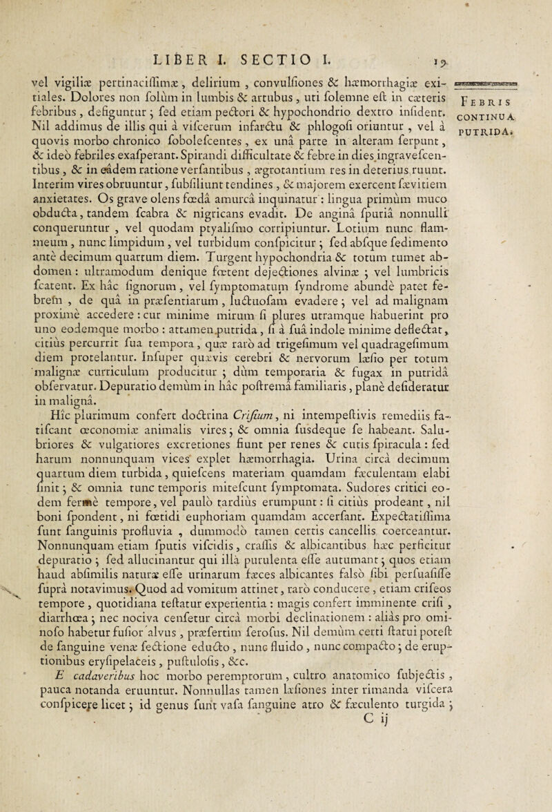vel vigilice pertinaciffiinas, delirium , convulfiones Sc hremonhagiae exi¬ tiales. Dolores non folum in lumbis Sc arcubus , uti folemne eft in cieteris febribus, defiguntur j fed etiam pedori 8c hypochondrio dextro infidenr. Nil addimus de illis qui a vifcerum infardu &C phlogofi oriuntur , vel a quovis morbo chronico fobolefcentes , ex una parte in alteram ferpunt, Sc ideo febriles exafperant. Spirandi difficultate & febre in dies.ingravefcen- tibus , & in eadem ratione verfantibus , aegrotantium res in deterius ruunt. Interim vires obruuntur, fubfiliunt tendines , vC majorem exercent fa^vitiem anxietates. Os grave olens foeda amurca inquinatur : lingua primum muco obduda, tandem fcabra & nigricans evadit. De angina fpuria nonnulli conqueruntur , vel quodam ptyalifmo corripiuntur. Lotium nunc flam¬ meum , nunc limpidum , vel turbidum confpicitur j fedabfique fedimento ante decimum quartum diem. Turgent hypochondria & totum tumet ab¬ domen : ultramodum denique fmtent dejediones alvinx ^ vel lumbricis fcatent. Ex hac lignorum, vel fymptomatum fyndrome abunde patet fe- brefn , de qua in prsefentiarum , luduofam evadere ^ vel ad malignam proxime accedere: cur minime mirum fi plures utramque habuerint pro uno eodemque morbo : attamen.putrida, n a fua indole minime defledat,. citius percurrit fua tempora , qure raro ad trigefimum vel quadragefimum diem protelantur. Infuper quxvis cerebri & nervorum Irefio per totum 'malignae curriculum producitur ; dum temporaria & fugax in putrida obfervatur. Depuratio demiim in hac poftrema familiaris, plane defideratur in malignL Hic plurimum confert dodrina Crijium, ni intempeftivis remediis fa- tifcant oeconomias anmaalis vires j & omnia fusdeque fe habeant. Salu¬ briores Se vulgatiores excretiones fiunt per renes &: cutis fpiracula: fed harum nonnunquam vices' explet haemorrhagia. Urina circa decimum quartum diem turbida, quiefcens materiam quamdam fcculentam elabi finit j & omnia tunc temporis mitefcunt fymptomata. Sudores critici eo¬ dem ferme tempore, vel paulo tardius erumpunt: fi citius prodeant, nil boni fpondent, ni foetidi euphoriam quamdam accerfant. Expedatiffima funt fanguinis profluvia , dummodo tamen certis cancellis coerceantur. Nonnunquam etiam fputis vifcidis, craflis & albicantibus hsc perficitur depuratio ^ fed allucinantur qui illa purulenta elTe autumant j quos etiam haud abfimilis natur££ efle urinarum fccces albicantes falso fibi perfuafifle fupra notavimus. Quod ad vomitum attinet, raro conducere, etiam crifeos tempore , quotidiana teftatur experientia : magis confert imminente crifi , diarrhoea j nec nociva cenfetiir circa morbi declinationem : alias pro omi- nofo habetur fufior'alvus , prtcfertim ferofus. Nil demiim certi flatui poteft de fanguine venas fedione edudo , nunc fluido , nunc compado j de erup¬ tionibus eryfipelaceis , puflulofis, &c. E cadaveribus hoc morbo peremptorum, cultro anatomico fubjedis , pauca notanda eruuntur. Nonnullas tamen kfiones inter rimanda vifcera confpicejre licet j id genus funt vafa fanguine atro & feculento turgida j C ij Febris CONTINUA PUTRIDA.