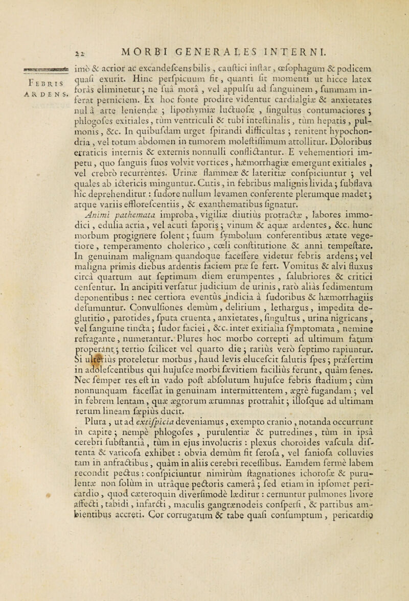 Febris ARDENS. imo & acrior ac excandefcens bilis, caiiftici indar, cefophagum & podicem quali exurit. Hinc perfpicuiim fit, quanti Iit momenti ut hicce latex foras eliminetur j ne fua mora , vel appulfu ad fanguinem , fummam in¬ ferat perniciem. Ex hoc fonte prodire videntur cardialgi^e & anxietates niil a arte lenienda: j lipothymLx luduofa: , lingultus contumaciores j phlogofes exitiales, tum ventriculi ik tubi intellinalis, tiim hepatis , pul¬ monis , &c. In quibufdam urget fpirandi difficultas j renitent hypochon¬ dria , vel totum abdomen in tumorem moleftillimum attollitur. Doloribus etraticis internis & externis nonnulli conflidantur. E vehementiori im¬ petu , quo fanguis fuos volvit vortices , haemorrhagiae emergunt exitiales , vel crebro recurrentes. Urinae flammea: & lateritiae confpiciuntur j vel quales ab idericis minguntur. Cutis, in febribus malignis livida; fubflava hic deprehenditur : fudore nullum levamen conferente plerumque madet j atque variis efflorelcentiis , Sc exanthematibus fignatur. Animi pathemata improba, vigilia: diutius protrada: , labores immo¬ dici , edulia acria, vel acuti faporis j vinum &c aquae ardentes, dc. hunc morbum progignere folent j fuum lymbolum conferentibus aetate vege¬ tiore , temperamento cholerico , coeli confritutione & anni tempeftate. In genuinam malignam quandoque faceilere videtur febris ardens j vel maligna primis diebus ardentis faciem prae fe fert. Vomitus & alvi fluxus circa quartum aut feptimum diem erumpentes , falubriores & critici cenfentur. In ancipiti verfatur judicium de urinis , raro alias fedimentum deponentibus : nec certiora eventus Jndicia a fudoribus & haemorrhagiis defumuntur. Convulfiones demum, delirium , lethargus, impedita de¬ glutitio , parotides, fputa cruenta , anxietates, fingultus, urina nigricans , vel fanguine tinda j ludor faciei, dcc. inter exitialia fymptomata , nemine refragante, numerantur. Plures hoc morbo correpti ad ultimum fat.um properint j tertio fcilicet vel quarto die j rarius vero feptimo rapiuntur. Si ulteVius proteletur morbus , haud levis elucefcit falutis fpes j prxfertim in a<^olefcentibus qui hujufce morbiEevitiem facilius ferunt, quam fenes. Nec femper res efl; in vado poft abfolutum hujufce febris ftadium j cum nonnunquam faceffiat in genuinam intermittentem, ^gre fugandam j vel in febrem lentam, quc-e segrorum aerumnas protrahit j illofque ad ultimam rerum lineam Eepius ducit. Plura , ut ad extifpicia deveniamus , exempto cranio , notanda occurrunt in capite ^ nempe phlogofes , purulentiie & putredines, tiim in ipsa cerebri fubftantia, tum in ejus involucris : plexus choroides vafcula dif- tenta & varicofa exhibet : obvia demum fit ferofa, vel faniofa colluvies tam ih anfradibus , quam in aliis cerebri receflibus. Eamdem ferme labem recondit pedus ; confpiciuntur nimirum ftagnationes ichorofe &: piiru» lentie non foliim in utraque pedoris camera j fed etiam in ipfomet peri¬ cardio , quod CcCteroquin diverfimode luditur : cernuntur pulmones livore aftecFi, tabidi, infardi, maculis gangraenodeis confperfi, & partibus am¬ bientibus accreti. Cor corrugatum tabe quali confumptum , pericardig