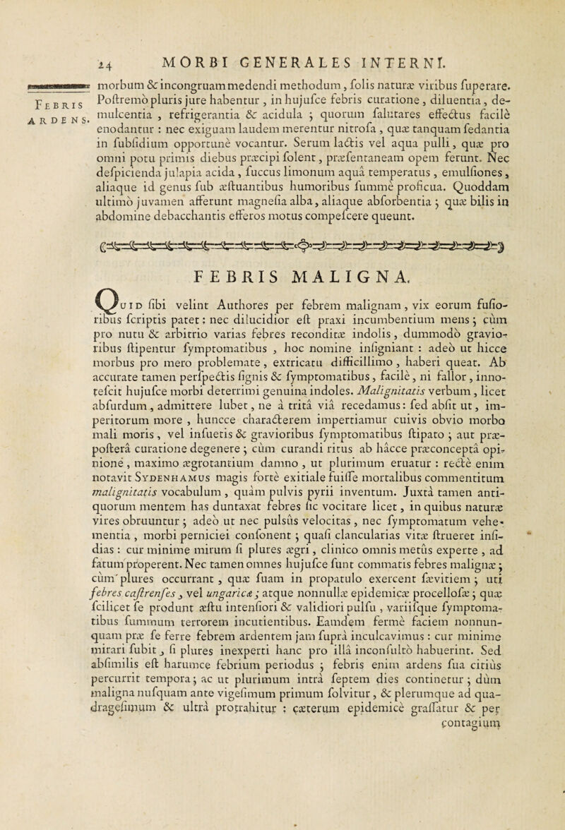 ... ll■ll^^Ke morbum & incongruam medendi methodum, folis naturae viribus fuperare. Febris Poftremb pluris jure habentur , inhujufce febris curatione , diluentia, de- A R D f N s. ‘'•^'■^^centia , refrigerantia & acidula ; quorum falutares elfecffus facile enodantur : nec exiguam laudem merentur nitrofa , qu^e tanquam fedantia in fublidium opportune vocantur. Serum la6tis vel aqua pulli, qu^e pro omni potu primis diebus praecipi folent, praefentaneam opem ferunt. Nec defpicienda julapia acida , fuccus limonum aqua temperatus , emulliones, aliaque id genus fub ieftuantibus humoribus lumme proficua. Quoddam ultimo juvamen afferunt magnefia alba, aliaque abforbentia j quae bilis in abdomine debacchantis efferos motus compefeere queunt. FEBRIS MALIGNA. C^uiD fibi velint Authores per febrem malignam, vix eorum fufio- ribus feriptis patet: nec dilucidior eft praxi incumbentium mens j cum pro nutu & arbitrio varias febres reconditae indolis, dummodo gravio-? ribus ftipentur fymptomatibus , hoc nomine infigniant : adeo ut hicce morbus pro mero problemate, extricatu difficillimo , haberi queat. Ab accurate tamen perlpedis fignis 3c fymptomatibus, facile, ni fallor, inno- tefeit hujufce morbi deterrimi genuina indoles. Malignitatis verbum, licet abfurdum , admittere lubet, ne a trita via recedamus: fed abfit ut, im¬ peritorum more , huncce charailerem impertiamur cuivis obvio morbo mali moris , vel infueris & gravioribus fymptomatibus ftipato \ aiit pr^- poftera curatione degenere j cum curandi ritus ab hacce ptieconcepta opL nione , maximo :EgrotantiuiTi damno , ut plurimum eruatur : recte enim notavit Sydenhamus magis forte exitiale fuiffie mortalibus commentitum malignitatis vocabulum, quam pulvis pytii inventum. Juxta tamen anti¬ quorum mentem has duntaxat febres nc vocitare licet, in quibus naturas vires obruuntur ; adeo ut nec pulsus velocitas, nec fymptomatum vehe¬ mentia , morbi perniciei confonent j quafi clancularias vit.^ flrueret infi- dias : cur minime mirum fi plures regri, clinico omnis metus experte , ad fatuin properent. Nec tamen omnes hujufce funt commatis febres maligna; • cum'plures occurrant, qua: fuam in propatulo exercent fevitiem j uti febres cajlrenfes ^ vel ungaricA ; atque nonnulhc epidemicae procellofa; j quas fcilicet fe produnt xftu inteiifiori & validiori pulfu , variifque fymptoma¬ tibus fummum terrorem incudentibus. Eamdem ferme faciem nonnun- quam pras fe ferre febrem ardentem jam fupra inculcavimus : cur minime mirari fubitj fi plures inexperti hanc pro illa incQiifultb habuerint. Sed abfimilis eft harumce febrium periodus j febris enim ardens fua citius percurrit tempora j ac ut plurimum intra feptem dies continetur \ dum maligna nufquam ante vigefimum primum folvitur, & plerumque ad qua- drageftmum ultra protrahitur ; ^asterum epidemice graffatur & per contagium