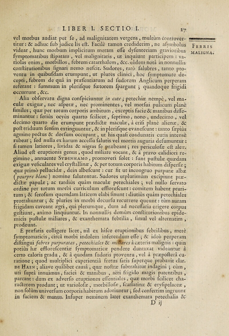 27 vel morbus audiat per fe , ad malignitatem vergens, multum controver- titur : & adhuc fub judice lis eft. Facile tamen crediderim , ne afymbolus videar, hunc morbum implicitum meram elTe dyfenteriam gravioribus fymptomatibus ftipatam , vel malignitatis , ut inquiunt participem : va- riolas enim , morbillos , febrem catarrhalem, &c. eadem nota in nonnullis conftitutionibus lignari nemo nefcit. Sudores, raro falubres , tanto pro¬ ventu in quibufdam erumpunt, ut plures clinici, hoc fymptomate de¬ cepti, febrem de qua in prasfentiarum ad fudorem Anglicum perperam referant : fummum in plerifque fcetorem fpargunc j quandoque frigidi occurrunt, &c. Alia obfervatu digna confpiciuntur in cate ; petechijc nempe, vel ma- culre exiguae, nec afperae , nec prominentes , vel morfui pulicum plane fimiles \ quae per totum corporis ambitum , exceptis facie & manibus dilfe- minantur : ferius ocyus quarto fcilicet, feptimo, nono , undecimo , vel decimo quarto die erumpunt praedi6tae maculae, a crifi plane alienae, &: poft triduum fenfim extinguuntur, & in plerifque evanefcunt: tanto faepiiis agmine pedtus & dorfum occupant, ut his quali coadunatis cutis intense rubeat \ fed nulla ex harum accelFu falutis vel mortis auguria defumuntur : li tamen latiores , lividas & nigras fe praebeant j res periculofce eft alex. Aliud eft eruptionis genus , quod miliare vocant, & a pravo calidiori re¬ gimine , annuente Sydenhamo , promoveri folet : funt puftulx quxdani exiguae veliculares vel cryftallinae, & per totum corporis habitum difperfx ; qux primo pellucidx , dein albefcunt : cur Iit ut incongruo purpurx albx [pourpre hlanc) nomine falutentur. Sudores utplurimiim excipiunt prx- didtx papulx y ac tardius quam maculx petechiales \ vel nullo fervato ordine per totum morbi curriculum efflorefcunt: comitem habent pruri¬ tum j & ferofum quemdam laticem elabi linunt: diutius quam petechiales protrahuntur j & pluries in morbi decurfu recurrere queunt: tiim auram frigidam caveant aegri, qui plerumque , dum ad necelfaria erigere corpus geftiunt, animo linquuntur. In nonnullis demum conftitutionibus epide¬ micis puftulae miliares , & exanthemata febrilia, limul vel alternatim , prodeunt. E prxfaris colligere licet, nil ex hifce eruptionibus febrilibus, mere fymptomaticis, circa morbi indolem inferendum efte \ & ideo perperam diftingui febres purpuratas, petechiales & miliares a exteris malignis : quin potius hx eftlorefcentix fymptomaticx pendere duntaxat videantur a certo caloris gradu , & a quodam fudoris proventu, vel a prxpoftera cu¬ ratione \ quod multiplici experientia fretus fatis fuperque probavit clar. DE Haen \ aliave qualibet causa , qux noftrx fubtrahitur indagini *, cum , uti fupra innuimus, faciei &: manibus , aeri frigido magis patentibus , parcant; dum ex adverfo eruptiones elTentiales, qux morbi fcilicet cha¬ racterem produnt j ut variololx , raorbillofe , fcarlatinx & eryfipelacex , non folum univerfum corporis habitum adoriuntur • fed confertim ingruunt in faciem & manus. Infuper neminem latet exanthemata petechalia <3^ Febris