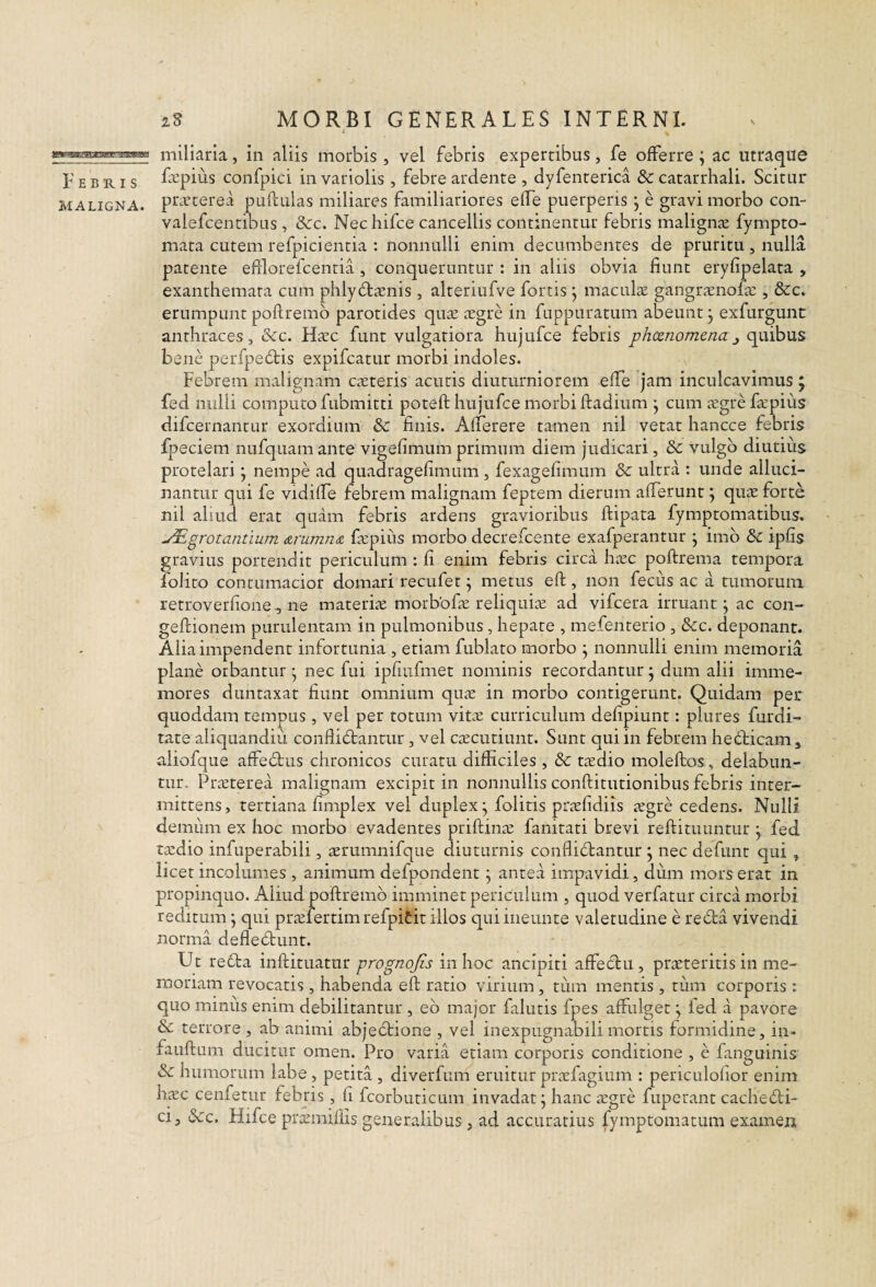 miliaria, in aliis morbis , vel febris expertibus, fe offerre; ac iitraqiie Febris Lcpins confpici in variolis , febre ardente , dyfenterica & catarrhali. Scitur MALIGNA, pr^ifterea pullulas miliares familiariores elfe puerperis j e gravi morbo con- valefcentibus , 8cc. Nec hifce cancellis continentur febris malignae fympto- mata cutem refpicientia : nonnulli enim decumbentes de pruritu , nulla, patente efllorefcenria, conqueruntur : in aliis obvia fiunt eryfipelata , exanthemata cum phly^laenis, alteriufve fortis j macultc gangrtcnofa:, &c. erumpunt pollremb parotides qu^ asgre in fuppuratum abeunt j exfurgunt anthraces, &c. Hsec funt vulgariora hujufce febris phcenomenaj (i\xibu.s bene perfpedtis expifcatur morbi indoles. Febrem malignam CcXteris acutis diuturniorem elfe jam inculcavimus 5 fed nulli computo fubmitti poteft hujufce morbi lladium j cum iegrefiepius difcernantur exordium & finis. Alferere tamen nil vetat hancce febris fpeciem nufquamante vigefimum primum diem judicari, &c vulgo diutius protelari; nempe ad quadragefimum, fexagefimum & ultra : unde alluci- nantur qui fe vidilfe febrem malignam feptem dierum alTerunt j qu^e forte nil ahud erat quam febris ardens gravioribus ftipata fymptomatibus. ^grotantium (zrumn(Z ficpiiis morbo decrefcente exafperantur \ imb & ipfis gravius portendit periculum : fi enim febris circa hxc poftrema tempora folito contumacior domari recufet ^ metus ell, non fecus ac a tumorum retroverfionene materije morbofte reliquite ad vifcera irruant j ac con- gellionem purulentam in pulmonibus, hepate , mefenterio , &c. deponant. Alia impendent infortunia , etiam fublato morbo ^ nonnulli enim memoria plane orbantur j nec fui ipriufmet nominis recordantur 5 dum alii imme- mores duntaxat fiunt omnium quic in morbo contigerunt. Quidam per quoddam tempus, vel per totum vite curriculum defipiunt: plures furdi- tate aliquandiu confli6lantur, vel c;ECutiunt. Sunt qui in febrem hedbicam, aliofque affedlus chronicos curatu difficiles , & tedio moleftos., delabun- tur. Pneterea malignam excipit in nonnullis conftitutionibus febris inter¬ mittens, tertiana fimplex vel duplex^ folitis pr?efidiis regre cedens. Nulli demum ex hoc morbo evadentes prillinaj fanitati brevi reftituuntur j fed tedio infuperabili, rerumnifque diuturnis conflidlantur j nec defunt qui , licet incolumes , animum defpondent; antea impavidi, dum mors erat in p)ropinquo. Aliud pollremb imminet periculum , quod verfatur circa morbi reditum; qui pra:fertimrefpiCitillos quiineunte valetudine e rebla vivendi norma defleblunt. Ut redla inllituatur prognojis in hoc ancipiti affedlu, prteteritis in me¬ moriam revocatis, habenda ell ratio virium, tum mentis, tiim corporis; quo miniis enim debilitantur , eb major falutis fpes affulget; led a pavore & terrore , ab animi abjectione , vel inexpugnabili mortis formidine, in- fauftum ducitur omen. Pro varia etiam corporis conditione , e fanguinis & humorum labe, petita , diverfum eruitur pr^fagium : periculofior enim hcEc cenfetur febris, fi fcorbuticum invadat; hanc icgre fuperant cachedli- ci, tScc. Hifce ptemillis generalibus, ad accuratius fymptomatum examen