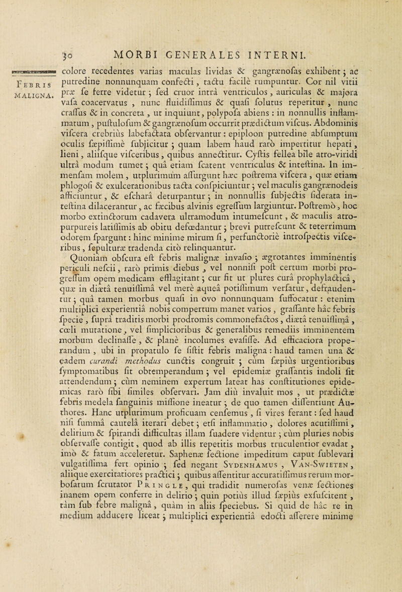 Febris MAEIGNA. ‘^o MORBI GENERALES INTERNI. colore recedentes varias maculas lividas Sc gangr^nofiis exhibent j ac putredine nonnunquam confe6ti, ta6tu facile rumpuntur. Cor nil vitii pr:e fe ferre videtur ; fed eruor intra ventriculos , auriculas & majora vafa coacervatus , nunc fluidiffimus & quali folutus repetitur , nunc cralTus & in concreta , ut inquiunt, polypofa abiens : in nonnullis inflam¬ matum , puftulofum & gangr.vnofum occurrit prtedidtum vifcus. Abdominis vifcera crebrius labefaftata obfervantur: epiploon putredine abfumptuni oculis ftEpiflime fubjicitur j quam labem haud raro impertitur hepati, lieni, aliifque vifceribus , quibus annedlitur. Cyftis fellea bile atro-viridi ultra modum tumet; qua etiam fcatent ventriculus & inteftina. In im- menfam molem , utplurimuin afllirgunt hxc poftrema vifcera , quas etiam phlogofi & exulcerationibus ta6ta confpiciuntur j vel maculis gangrasnodeis afficiuntur, dc efchara deturpantur j in nonnullis fubje6tis liderata in¬ teftina dilacerantur, ac fascibus alvinis egrelFum largiuntur. Poftremb, hoc morbo extinicorum cadavera ultramodum intumefeunt, 6c maculis atro- purpureis latiflimis ab obitu defoedantur j brevi putrefeunt & teterrimuin odorem fpargunt: hinc minime mirum li, perfun(5torie introfpe(5tis vifee-f ribus, fepulturae tradenda cito relinquantur. Quoniam obfcura eft febris maligiicX invafio j sgrotantes imminentis periculi nefeii, raro primis diebus vel nonnili poft certum morbi pro- grelTum opem medicam efflagitant j cur fit ut plures cura prophyladica, quev in di^ta tenuiflima vel mere aquea potiflimum verfatur, defrauden¬ tur j qua tamen morbus quali in ovo nonnunquam fuffocatur : etenim multiplici experientia nobis compertum manet varios , graflante hac febris fpecie , fupra traditis morbi prodromis commonefadros , diseta tenuiflima , cceU mutatione, vel fimplicioribus 3c generalibus remediis imminentem morbum declinafle , & plane incolumes evafilTe. Ad efficaciora prope¬ randum , ubi in propatulo fe fiftit febris maligna : haud tamen una dc eadem curandi methodus cuneftis congruit j cum faspius urgentioribus fymptomatibus fit obtemperandum \ vel epidemice gralTantis indoli fit attendendum ; ciim neminem expertum lateat has conftitutiones epide¬ micas raro libi limiles obfervari. Jam diu invaluit mos , ut pradidlse febifis medela fanguinis milfione ineatur \ de quo tamen diflentiunt Au^ thores. Hanc utplurimuin proficuam cenfemus , li vires ferant: fed haud nifi fumma cautela iterari debet j etli inflammatio , dolores acutillimi, delirium &: fpirandi difficultas illam fuadere videntur \ cum pluries nobis obfervalfe contigit, quod ab illis repetitis morbus truculentior evadat, imb & fatum acceleretur. Saphena fedione impeditum caput fublevari vulgatiffima fert opinio j fed negant Sydenhamus , Van-Swieten, aliique exercitatiores prabtici j quibus aflentitur accuratilfimus rerum mor- bofarum ferutator P r i n g l e , qui tradidit numerofas veiiiv febliones inanem opem conferre in delirio j quin potius illud fapiiis exfufeitent , tam fub febre maligna, quam in aliis fpeciebus. Si quid de hac re in medium adducere liceat j multiplici experientia edodli alTerere minime