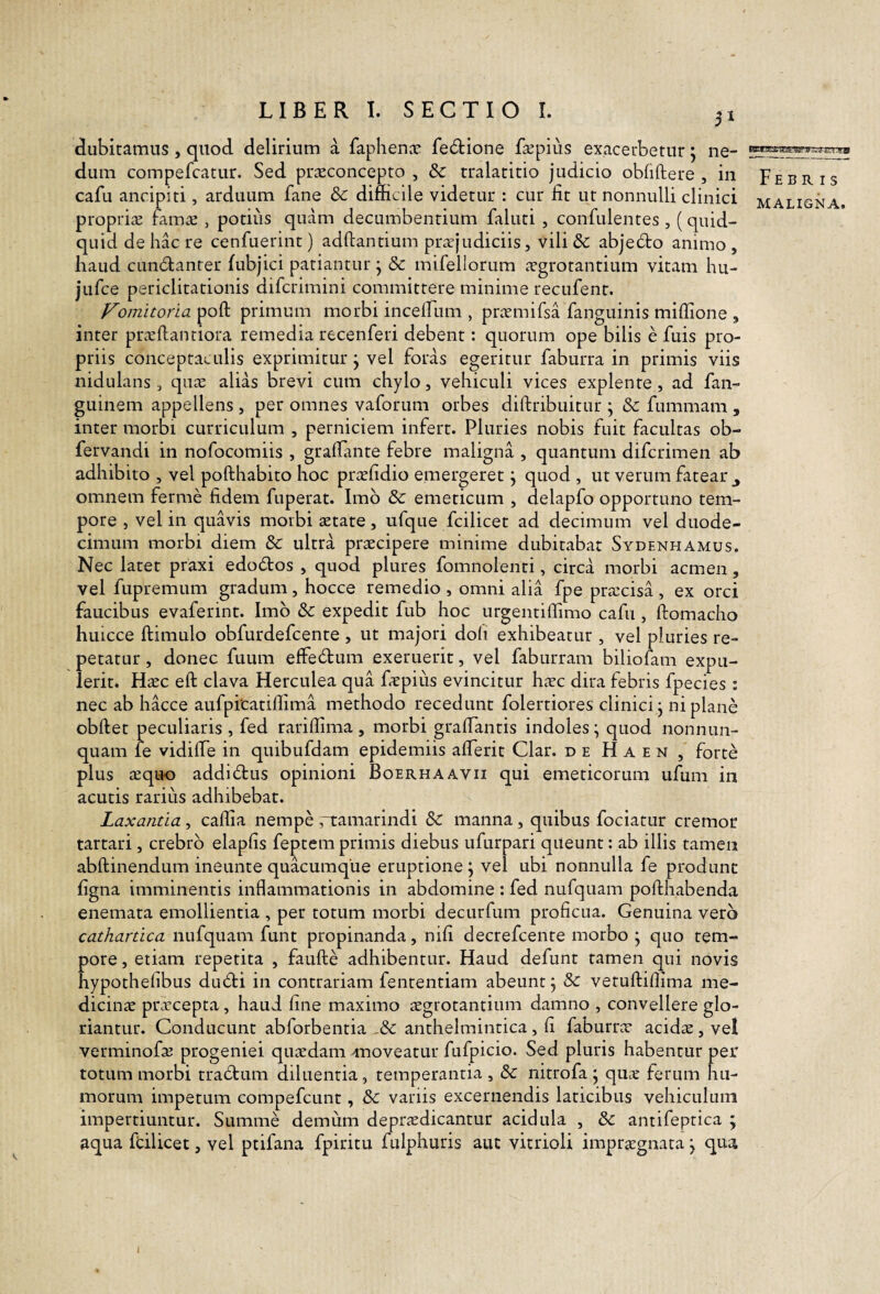 51 dubitamus, quod delirium a faphena* fe(51:ione fccpiiis exacerbetur j ne¬ dum compefcatur. Sed praeconcepto , & tralatitio judicio obfiftere , in cafu ancipiti, arduum fane & difficile videtur : cur fit ut nonnulli clinici propria; ffima , potilis quam decumbentium faluti , confidentes , (quid¬ quid de hac re cenfiierint) adftantium prajudiciis, vili 8c abje6to animo , haud cLindanrer fubjici patiantur j & mifellorum agrotantium vitam hu- jufi:e periclitationis difcrimini committere minime recufent. Vomitoria poft primum morbi incefiiim , pramifsa fanguinis miffione , inter praftantiora remedia recenferi debent: quorum ope bilis e fuis pro¬ priis conceptaculis exprimitur ^ vel foras egeritur faburra in primis viis nidulans , qua alias brevi cum chylo, vehiculi vices explente, ad fan- guinem appellens , per omnes vaforum orbes diftribuitur ; & fiimmam , inter morbi curriculum , perniciem infert. Pluries nobis fuit facultas ob- fervandi in nofocomiis , grafiante febre maligna , quantum difcrimen ab adhibito , vel pofthabito hoc prafidio emergeret j quod , ut verum fatear ^ omnem ferme fidem fuperat. Imb & emeticum , delapfo opportuno tem¬ pore 5 vel in quavis morbi atate, ufque fcilicet ad decimum vel duode¬ cimum morbi diem & ultra pracipere minime dubitabat Sydenhamus. Nec latet praxi edoblos , quod plures fomnolenti, circa morbi acmen, vel fupremum gradum, hocce remedio , omni alia fpe pracisa , ex orci faucibus evaferint. Imb & expedit fub hoc urgentiffimo cafu , ftomacho huicce ftimulo obfurdefcente , ut majori doli exhibeatur , vel pluries re¬ petatur , donec fuum effeblum exemerit, vel faburram biliofam expu¬ lerit. Hac eft clava Herculea qua fapius evincitur hac dira febris fpecies : nec ab hacce aufpicatiffima methodo recedunt folertiores clinici j ni plane obftet peculiaris , fed rariflima , morbi grafiantis indoles \ quod nonnun- quam le vidilTe in quibufdam epidemiis aflerit Clar. de H a e n , forte plus aquo addidlus opinioni Boerhaavii qui emeticorum ufum in acutis rarius adhibebat. Laxantia , caffia nempe rtamarindi & manna , quibus fociatur cremor tartari, crebrb elapfis feptem primis diebus ufurpari queunt; ab illis tamen abftinendum ineunte quacumque eruptione j vel ubi nonnulla fe produnt figna imminentis inflammationis in abdomine : fed nufquam pofthabenda enemata emollientia , per totum morbi decurfum proficua. Genuina vero cathartica nufquam funt propinanda, nifi decrefcente morbo ; quo tem¬ pore , etiam repetita , faufte adhibentur. Haud defunt tamen qui novis hypothefibus dubti in contrariam fententiam abeunt j & vetuftillima me¬ dicinae praecepta, haud fine maximo aegrotantium damno , convellere glo¬ riantur. Conducunt abforbentia anthelmintica , fi faburr^c acidae, vel verminofaj progeniei quaedam Anoveatur fufpicio. Sed pluris habentur per totum morbi trabtum diluentia, temperantia , & nitrofa ^ qmc ferum hu¬ morum impetum compefeunt, & variis excernendis laticibus vehiculum impertiuntur. Summe demum de praedicantur acidula , & antifeptica ; aqua fdlicet, vel ptifana fpiritu fiilphuris aut vitrioli impraegnata j qua Febris MALIGNA. I