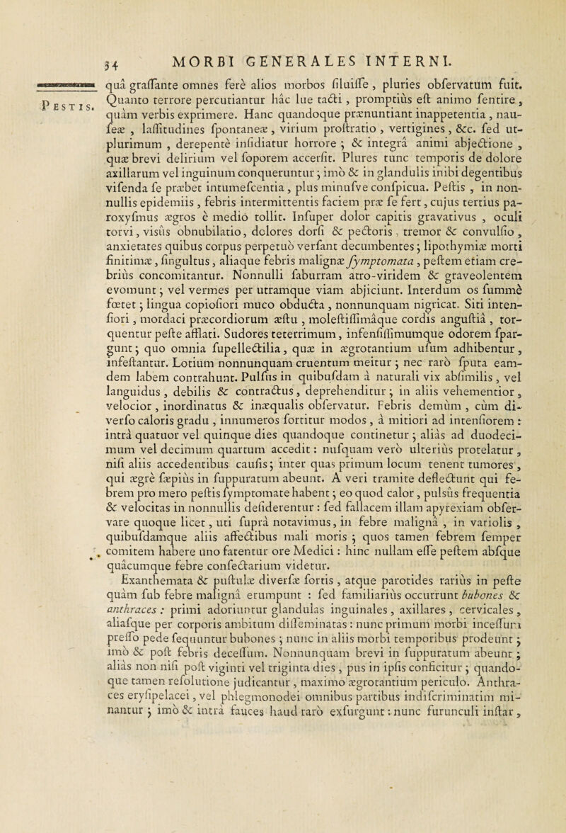 54 Pestis. qua graffante omnes fere alios morbos liluilTe , pluries obfervatum fuit. Quanto terrore percutiantur hac lue ta6ti, promptius eft animo fentire, quam verbis exprimere. Hanc quandoque prccnuntiant inappetentia , nau- fex , laflitudines fpontaneae, virium proftratio , vertigines , &:c. fed ut- plurimum , derepente inhdiatur horrore ; & integra animi abjedlione , quas brevi delirium vel foporem accerfit. Plures tunc temporis de dolore axillarum vel inguinum conqueruntur j imb & in glandulis inibi degentibus vifenda fe prasbet intumefcentia , plus minufve confpicua. Peftis , in non¬ nullis epidemiis , febris intermittentis faciem pras fe fert, cujus tertius pa- roxyfmus aegros e medio tollit. Infuper dolor capitis gravativus , oculi torvi, visus obnubilatio, dolores dorh & pebtoris , tremor Sc convullio , anxietates quibus corpus perpetuo verfant decumbentes j lipothymiae morti finitimae, fingultus, aliaque febris malignae fymptomata, peftem etiam cre¬ brius concomitantur. Nonnulli faburram atro-viridem &: graveolentem evomunt j vel vermes per utramque viam abjiciunt. Interdum os fumme foetet j lingua copiofiori muco obdudta , nonnunquam nigricat. Siti inten- fiori, mordaci praecordiorum aeftu , moleftiffimaque cordis anguftia , tor¬ quentur pefte afflati. Sudores teterrimum, infenfillimumque odorem fpar- gunt ‘y quo omnia fupelledtilia, quae in aegrotantium ufum adhibentur, infeftantur. Lotium nonnunquam cruentum meitur ; nec raro fputa eam- dem labem contrahunt. Pulfiis in quibufdam ai naturali vix abfimilis , vel languidus , debilis &c contradus, deprehenditur ; in aliis vehementior , velocior , inordinatus &: inaequalis obfervatur. Febris demum , cum di- verfo caloris gradu , innumeros fortitur modos , a mitiori ad inrenfiorem r intra quatuor vel quinque dies quandoque continetur j alias ad duodeci¬ mum vel decimum quartum accedit: nufquam vero ulterius protelatur , nifi aliis accedentibus caufisj inter quas primum locum tenent tumores , qui aegre faepius in fuppuratum abeunt. A veri tramite defledunt qui fe¬ brem pro mero peftis fymptomate habent; eo quod calor, pulsus frequentia velocitas in nonnullis defiderentur : fed fallacem illam apyrexiam obfer- vare quoque licet, uti fupra notavimus, in febre maligna , in variolis , quibufdamque aliis affedibus mali moris \ quos tamen febrem femper . comitem habere uno fatentur ore Medici: hinc nullam efte peftem abfque quacumque febre confedarium videtur. Exanthemata & puftulae diverfae fortis , atque parotides rarius in pefte quam fub febre maligna erumpunt : fed familiarius occurrunt bubones & anthraces: primi adoriuntur glandulas inguinales, axillares, cervicales, aliafcpe per corporis ambitum dilLeminaras : nunc primum morbi incefturi preftb pede fequuntur bubones \ nunc in aliis morbi temporibus prodeunt j imb & poft febris deceftum. Nonnunquam brevi in fuppuratum abeunt ; alias non nifi poft viginti vel triginta dies, pus in ipfis conficitur j quando¬ que tamen refolutione judicantur , maximo icgrotantium periculo. Anthra¬ ces erylipelacei, vel phlegmonodei omnibus partibus indifcriminatim mi¬ nantur j imb & intra fauces haud rarb exfurgunt; nunc furunculi inftar ,