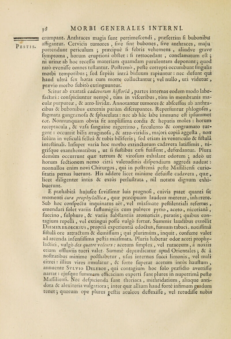 I^ESTIS erumpant. Anthraces magis funt pertimefcendi , pr^efertim fi bubonibtf affigantur. Cervicis tumores , five fine bubones, five anthraces, maju portendunt periculum j priccipue fi febris vehemens , aliudve grave fympeoma , horum eruptioni obflet : fi retrocedant , conclamatum eft j ni uriruc ab hoc recefili materiam quamdam purulentam deponant j quod raro eveniffe omnes teftantur. Poftremb , pefte correpti occumbunt fingulis morbi temporibus j fed fiepius intra biduum rapiuntur : nec defunt qui haud ultra fex horas cum morte colludantur j vel nullo, uti videtur , prcEvio morbo fubitb extinguuntur. Scitur ab exarata cadaverum hijiorid ^ partes internas eodem modo labe- fadari: confpiciuntur nempe , tum in vifceribus , tum in membranis ma- cuLx purpureiE , & arro-lividx. Annotantur tumores & abbreffius ab anthra-^ cibus & bubonibus externis parum diferepantes. Reperiimtur phlogofes, ftigmata gangtecnofa & fphacelata: nec ab hac labe immune eft ipfummet cor. Nonnunquam obvia fit amplillima cordis & hepatis moles : horum receptacula , vafa fanguine nigerrimo , ficculento & congrumato tur¬ gent : occurrit bilis ^eruginofa , & atro-viridis, majori copia aggefta , non’ lolurn in veficula fellea & tubis biliferis j fed etiam in ventriculo & fiftula inteftinali. Infuper varia hoc morbo extindorum cadavera latiifimis , ni- grifque exanthematibus , ut fi fuftibus ctefi fuiftent, defoedantur. Plura demum occurrunt quae tetrum virofum exhalant odorem ; adeo uc horum fedionem nemo citra valetudinis difpendium aggredi audeat: nonnullos enim novi Chirurgos , qui in poftrema pefte Mallilienfi curio- fitatis poenas luerunt. His addere licet minime defuifte cadavera , qm^e,, licet diligenter intus & extus perluftrata , nil notatu dignum exhi¬ buerunt. E proehabita hujufce fieviffirnte luis prognofi , cuivis patet quanti fit momenti cur a prophylacticA ^ quae praecipuam laudem meretur, inhterere. Sub hoc confpedu inquinatus acr, vel miafmate peftilentiali refertus , emendari folet variis fuftumigiis cum pulVere pyrio , aceto , nicotiana , fuccino , fulphure , & variis fubftantiis aromi^ticis, paratis j quibus con¬ tagium repelli, vel extingui pofte vulgo fertur. Summis laudibus extollit Diemereroeckius , propria experientia edodus, fumum tabaci, notiirima fiftula ore attradum & demiftum j qui plurimum , inquit, conferre valet ad arcenda infenfillima peftis miafmata. Pluris habetur odor aceti prophy- ladici, vulgo quatre vokurs : acetum fimplex , vel rutaceum , a noxiis etiam effluviis tueri valet- Summe deprtEdicatur apud Orientales j & a noftraribiis minime pofthabetur , ufus internus fucci limonis , vel mali citrei: illius vires annulatur , dc forte fuperat acetum intus hauftum , annuente Sylvio Deleboe , qui contagium hoc folo prxfidio avertiffe narrat: ejufque fummam efficaciam experti funt plures in nuperrima pefte Mallilienfi. Nec defpicienda funt theriaca , mithridatium , aliaque anti¬ dota & alexiteria vulgatiora j inter qusE allium haud forte infimum gradum- tenet j quorum ope plures peftis aculeos deflexiffe, vel retudiffe nobis