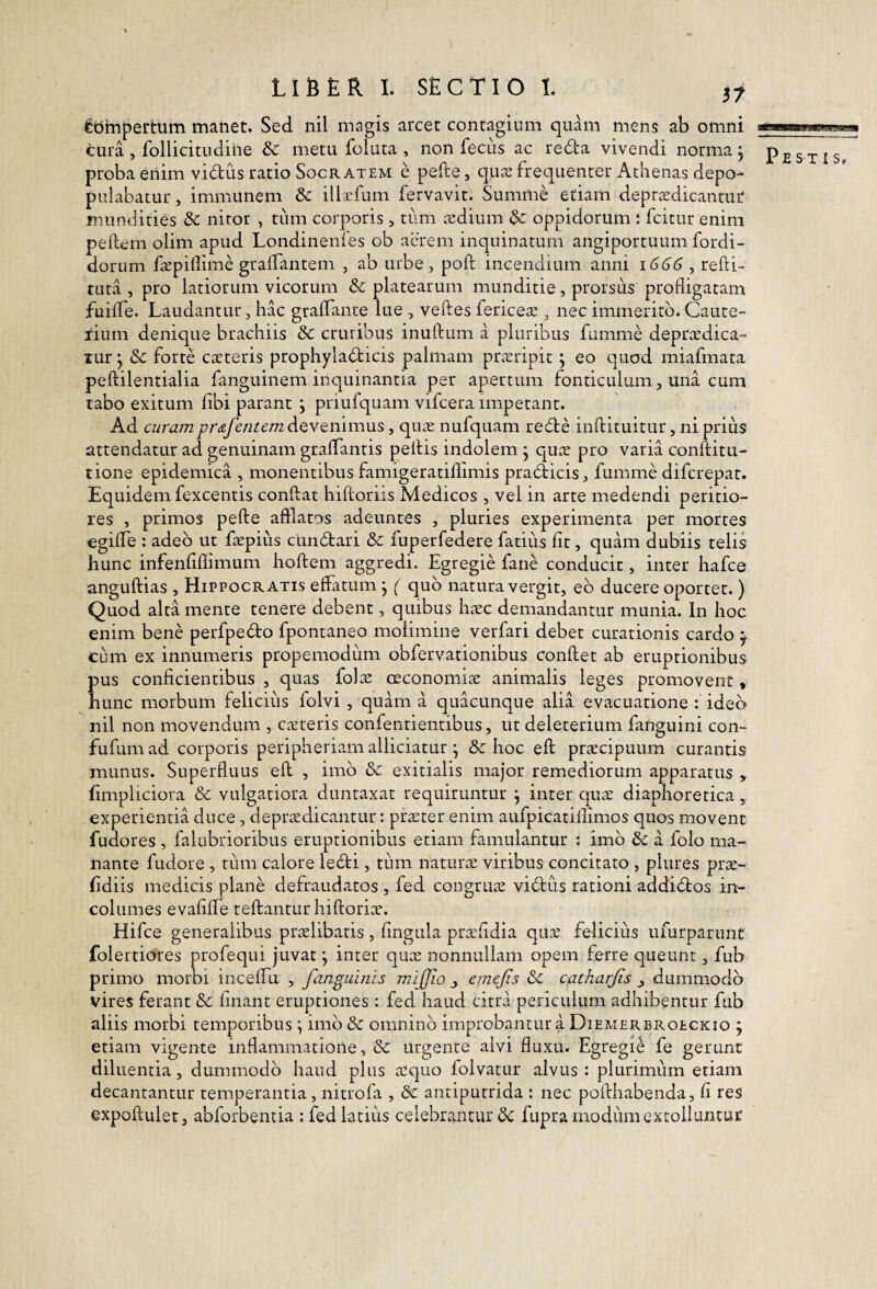 fecimpertum maner. Sed nil magis arcec contagium quam mens ab omni tura , follicitudihe & metu foluta , non fecus ac reda vivendi norma j Pestis* proba eriim vidus ratio Socratem e pefte, cpice frequenter Athenas depo¬ pulabatur , immunem 8c illcfum fervavit. Summ^ etiam deprigdicantiu' mundities 3c nitor , tum corporis, tiim cedium dc oppidorum : fcitur enim peftem olim apud Londinenfes ob aerem inquinatum angiportuum fordi- dorum ficpiflime gralbantem , ab urbe, poft incendium anni , redi¬ tura , pro latiorum vicorum Sc platearum munditie, prorsus profligatam fuifTe. Laudantur, hac graffante lue , veftes fericea;, nec immerito. Caute- iium denique brachiis Sc cruribus inuftum a pluribus fumme deprcedica- tur ^ Sc forti creteris prophyladicis palmam pra;ripit ; eo qucrd miafmata peftilentialia fanguinem inquinantia per apertum fonticulum, una cum tabo exitum libi parant ; pLTufquam vifcera impetant. Ad curamprdLfenumdiQvtrfwoViS, quas nufquam rede inftituitur, ni prius attendatur ad genuinam graffantis peltis indolem j qute pro varia conftitu- tione epidemica , monentibus famigeratillimis pradicis, fumme difcrepat. Equidem fexcentis condat hidoriis Medicos , vel in arte medendi peritio- res , primos pede afflatos adeuntes , pluries experimenta per mortes egide : adeo ut depius cundari Sc fuperfedere fatius fit, quam dubiis telis hunc infenfifiimum hodem aggredi. Egregie fane conducit, inter hafce angudias , Hippocratis effatum j ( quo natura vergit, eb ducere oportet.) Quod alta mente tenere debent, quibus htec demandantur munia. In hoc enim bene perfpedo fpontaneo molimine verfari debet curationis cardo y cum ex innumeris propemodiim obfervationibus condet ab eruptionibus pus conficientibus , quas fola: oeconomite animalis leges promovent, hunc morbum felicius folvi , quam a quacunque alia evacuatione : ideo nil non movendum , cceteris confentientibus, ut deleterium fanguini con- fufumad corporis peripheriamalliciatur; & hoc ed praecipuum curantis munus. Superfluus ed , imb Sc. exitialis major remediorum apparatus > fimpliciora &: vulgatiora duntaxat requiruntur j inter qu^e diaphoretica, experientia duce, depr^dicantur: praeter enim aufpicatillimos quos movent fudores , falubrioribus eruptionibus etiam famulantur : imb & a folo ma¬ nante fudore , tum calore ledi, tiim naturte viribus concitato , plures prae- fidiis medicis plane defraudatos , fed congruae vidus rationi addidos in¬ columes evafilfe tedantur hidoriae. Hifce generalibus prtelibatis , fingula prtcfidia qtne felicius ufurparunt folertiores profequi juvat \ inter quae nonnullam opem ferre queunt, fub primo morbi inceflu , fanguinis mijjio j emejis Sc catharjis ^ dummodo vires ferant Sc finant eruptiones : fed haud citra periculum adhibentur fub aliis morbi temporibus \ imb Sc omninb improbantur a Diemerbroeckio j etiam vigente inflammatione, Sc urgente alvi fluxu. Egregii fe gerant diluentia, dummodb haud plus aequo folvatur alvus : plurimum etiam decantantur temperantia, nitrofa , Sc antiputrida : nec podhabenda, fi res expodulet, abforbentia ; fed latiiis celebrantur Sc fupra modum extolluntur