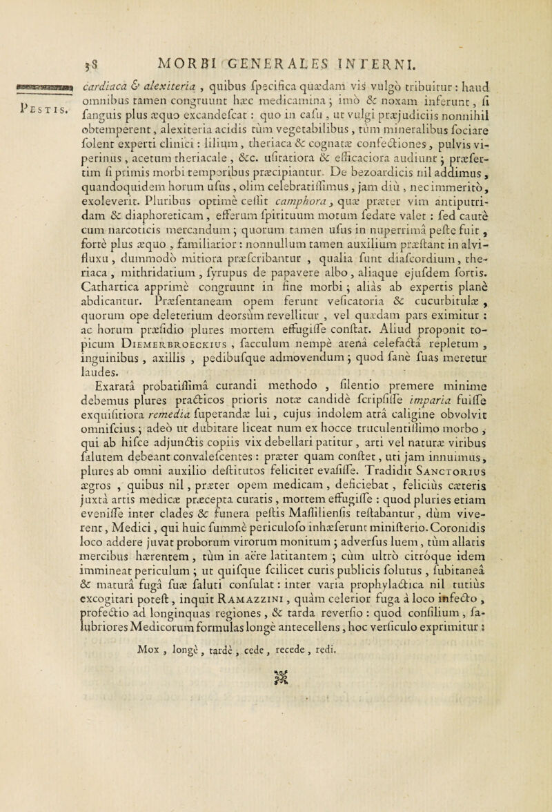 cardiaca & alexiteria , quibus fpecifica quaedam vis vulgo tribuitur : haud, fangLiis plus asquo excandefcat: quo in cafu , ut vulgi praejudiciis nonnihil obtemperent, alexiteria acidis tum vegetabilibus , tum mineralibus fociare folent experti clinici: lilium, theriaca& cognatae conledliones, pulvis vi¬ perinus , acetum theriacale , &c. ufiratiora & edicaciora audiunt j prcefer- tim li primis morbi temporibus praecipiantur. De bezoardicis nil addimus , quandoquidem horum ufus , olim celebratillimus , jam diu , nec immerito, exoleverit. Pluribus optime cedit camphora ^ c^iix ptcVter vim antiputri- dam &c diaphoreticam , efferum fpirituum motum fedare valet : fed caute cum narcoticis mercandum \ quorum tamen ufus in nuperrima pefte fuit, forte plus tequo , familiarior : nonnullum tamen auxilium priedant in alvi- duxLi, dummodo mitiora pnefcribantur , qualia funt diafcordium, the- riaca , mithridatium , fyrupus de papavere albo, aliac]ue ejufdem fortis. Cathartica apprime congruunt in fine morbi; alias ab expertis plane abdicantur. Prrefentaneam opem ferunt veficatoria & cucurbitulae , quorum ope deleterium deorsum revellitur , vel quxdam pars eximitur ; ac horum prxfidio plures mortem effugide conftar. Aliud proponit to- picum DiemePvBroeckius , facculum nempe arena celefacfta repletum , inguinibus , axillis , pedibufque admovendum j quod fane fuas meretur laudes. Exarata probatidima curandi methodo , filentio premere minime debemus plures pradicos prioris notte candide fcripdlFe imparia fuilTe exquidtiora remedia fuperandcE lui, cujus indolem atra caligine obvolvit omnifeius ; adeo ut dubitare liceat num ex hocce truculentidimo morbo , qui ab hifce adjundis copiis vix debellari patitur, arti vel naturae viribus falutem debeant convalefeentes: praeter quam conflet, uti jam innuimus, plures ab omni auxilio deftitutos feliciter evafilEe. Tradidit Sanctorius a:gros , quibus nil, pr^ter opem medicam , deficiebat , felicius caeteris juxta artis medicae praecepta curatis , mortem effugide : quod pluries etiam evenide inter clades & funera pedis Madilienfjs tedabantur, dum vive¬ rent , Medici, qui huic fumme periculofo inheeferunt miniderio.Coronidis loco addere juvat proborum virorum monitum j adverfus luem, tum allatis mercibus haerentem, tum in acre latitantem j cum ultro citroque idem immineat periculum ; ut quifque fcilicet curis publicis folutus, fubitanea & matura fuga fuae faluti confulat: inter varia prophyladica nil tutius excogitari poted, inquit Ramazzini , quam celerior fuga a loco infedo , profedio ad longinquas regiones , & tarda reverdo : quod confilium , fa- iubriores Medicorum formulas longe antecellens, hoc verficulo exprimitur ; Mox , longe , tarde , cede , recede , redi.