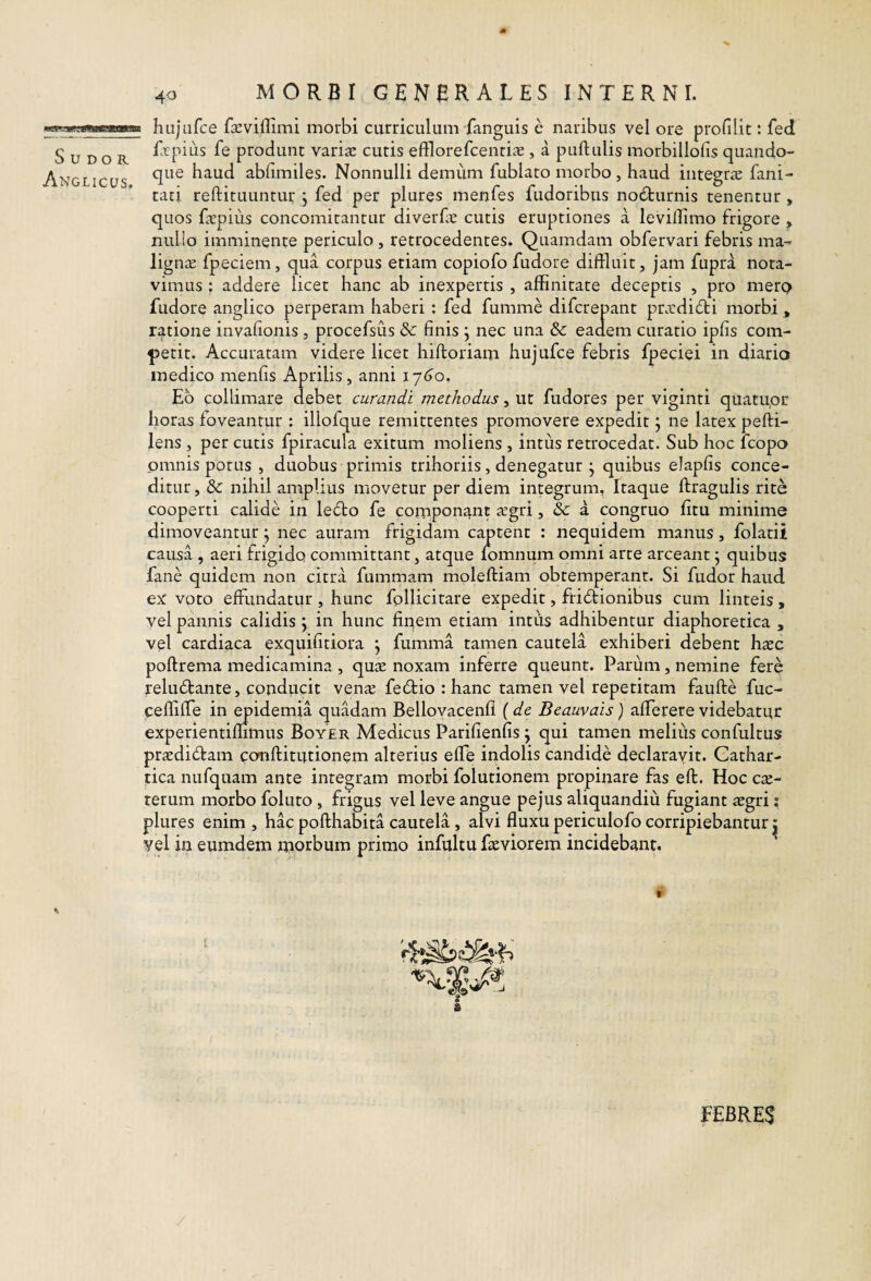 Sudor Anglicus. 40 MORBI GENBRALES INTERNI. hujafce faevillimi morbi curriculum fanguis e naribus vel ore profilit: fed Et pius fe produnt variae cutis efflorefcentiae, a pullulis morbillolis quando¬ que haud ablimiles. Nonnulli demum fublato morbo, haud integrae fani- tati rellituuntur , fed per plures menfes fudoribus nodlurnis tenentur , quos faepius concomitantur diverfe cutis eruptiones a levillimo frigore , nullo imminente periculo , retrocedentes. Quamdam obfervari febris ma-r ligna: fpeciem, qua corpus etiam copiofo fudore diffluit, jam fupra nota¬ vimus ; addere licet hanc ab inexpertis , affinitate deceptis , pro merp fudore anglico perperam haberi: fed fumme difcrepant prxdidli morbi , ratione invalionis, procefsus & finis ; nec una & eadem curatio ipfis com¬ petit. Accuratam videre licet hilloriam hujufce febris fpeciei in diario medico menfis Aprilis, anni \ ~j6o, Eb collimare debet curandi methodus, ut fudores per viginti quatupr horas foveantur : illofque remittentes promovere expedit j ne latex pefti- lens , per cutis fpiracula exitum moliens , intiis retrocedat. Sub hoc fcopo omnis potus , duobus primis trihoriis, denegatur j quibus elapfis conce¬ ditur , &: nihil amplius movetur per diem integrum. Itaque llragulis rite cooperti calide in leblo fe componant xgri, & a congruo fitu minime dimoveantur j nec auram frigidam captent : nequidem manus, folatii causa , aeri frigido committant, atque fomnum omni arte arceant j quibus fane quidem non citra fummam molelliam obtemperant. Si fudor haud ex voto effundatur , hunc follicitare expedit, fridlionibus cum linteis , vel pannis calidis \ in hunc finem etiam intus adhibentur diaphoretica , vel cardiaca exquifitiora j fumma tamen cautela exhiberi debent hxc poflrema medicamina , qure noxam inferre queunt. Parum, nemine fere reludlante, coudiicit vena? fe6tio : hanc tamen vel repetitam faufte fuc- ceffifTe in epidemia quadam Bellovacenfi (de Beauvais) afferere videbatur experientiffimus Boyer Medicus Parifienfis j qui tamen melius confultus pr£edi6lam conflitutionem alterius effe iridolis candide declarayit. Cathar- tica nufquam ante integram morbi folutionem propinare fas efl. Hoc ce¬ terum morbo foluto , frigus vel leve angue pejus aliquandiu fugiant regri: plures enim, hac pofthabita cautela, alvi fluxu periculofo corripiebantur ^ yel in eumdem morbum primo infultu feviorem incidebant. s fEBRES