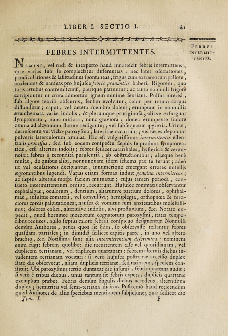 FEBRES INTERMITTENTES. 'KT JL‘^ EMI NI, vel mdi & inexperto haud innotefcit febris intermittens , qu:E varias fub fe complectitur differentias : nec latet ofcitationes ^ pandicLilationes & laflitudines fpontaneas j frigus cum extremorum pallore , anxietates Sc naufeas pro hujurce/(^/9rii' pr&nuntiis haberi. Rigorem , quo toris artubus contremifcunt, plerique patiuntur • ac tanto nonnulli frigore corripiuntur ut crura admotum ignem minime fentiant. Puifus interea , fub algore febrili obfcurus, fenlim evolvitur j calor per totum corpus diffunditur ; caput, vel caetera membra dolent \ erumpunt in nonnullis exanthemata variae indolis , &C plerumque pruriginofa j aliave exfurgunt fymptomata , nunc mitiora , nunc graviora * donec erumpente fudore omnia ad alcyonium flatum redigantur j vel fubfeqiiatur apyrexia. Urinje , decrefcente vel viClo- paroxyfmo , lateritiae occurrunt j vel faeces deponunt pulveris laterculorum aemulas. Hic efl vulgatiflimus intermittentis effen- ti^lisprocejfus : fed fub eodem confpeClu faepius fe produnt fymptoma- ^iccX , etfi alterius indolis ; febres fcilicet catarrhales, hyflericae 8c vermi- nofe; febres a recondita purulentia , ab obllruClionibus j aliaeque bene multae, de quibus alibi, nonnunquam idem fchema prae fe ferunt j adeo ut vel oculatiores decipiantur , innumerique emergant errores mifelUs aegrotantibus lugendi. Varias etiam formas induit genuina intermittens i ac faepius alterius morbi faciem mutuatur \ cujus tamen periodi , con-- fueto intermittentium ordine , recurrunt. Hiijufce commatis obfervantur cephalalgiae j oculorum , dentium , aliarumve partium dolores , Ophthal¬ miae , infultus comatofi, vel convulfivi \ hemiplegia, orthopnoea & fero¬ ciores cordis palpitationes j naufea & vomitus cum anxietatibus moleflifli- mis ^ dolores colici, alteriufve indolis, alvi profluvium, &c. Notare ex¬ pedit , quod horumce morborum cognatorum paroxyfmi, flatis tempo¬ ribus reduces, nullo fajpiiis calore febrili confpicuo delignentur. Nonnulli demum Authores , penes quos fit iides , fe obfervaffe reflantur febres quafdam partiales \ in dimidia fcilicet capitis parte , in uno vel altero brachio , &c. Notiflima funt alia intermittentium difcrimina : neminem enim fugit febrem quolibet die recurrentem effe vel quotidianam , yel duplicem tertianam , vel triplicem quartanam ; febrem alternis diebus in¬ vadentem tertianam vocitari: fi vero hujufce poflrem^e acceflio duplex flato die obfervetur, aliam duplicis tertianse, fed rariorem, fpeciem con- flituit. Ubi paroxyfmus tertio duntaxat die infurgit, febris quartana audit : fi vero e tribus diebus , unus tantum fit febris expers, duplicis quartanre exemplum prrebet. Febris demum fingulis diebus accedens, alternifque duplex j hemitritis vel femi-tertiaua dicitur. Poflremb haud reticendum quod Authores de aliis fpeciebus mentionem fubjiciunt j qua: fcilicet di^ Tom, /. F BSMBUC'-gAJt^:£iig3g9 F E B K. E S INTERMIT¬ TENTES. I