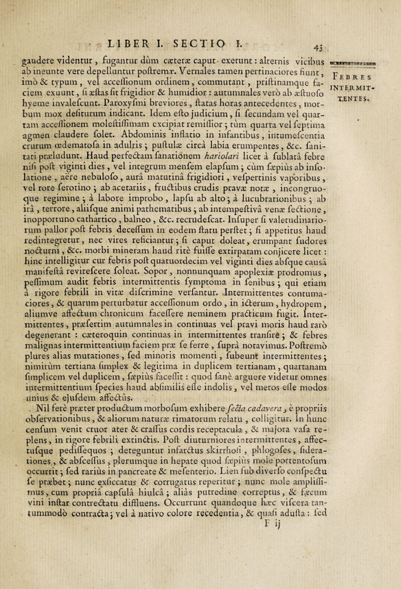 LIBER I. SECTIO I. 45 gaudere videntur, fugantur dum cxterx caput exerunt: alternis vicibus ab ineunte vere depelluntur polirem^. Vernales tamen pertinaciores fiunt, imb dc typum , vel acceilionum ordinem, commutant, priftinamque fa¬ ciem exuunt, fi ^ftas fit frigidior 8c humidior : autumnales vero ab aeftuofo hyeme invalefcunt. Paroxyfmi breviores , flatas horas antecedentes , mor¬ bum mox defiturum indicant. Idem eflo judicium, fi fecundam vel quar¬ tam accellionem molefliflimam excipiat remiflior ^ tum quarta vel feptima agmen claudere foiet. Abdominis inflatio in infantibus, intumefcentia crurum oedematofa in adultis ; puflula; circa labia erumpentes, &c. fani- tati prceludunt. Haud perfebbam fanationem hariolan licet a fublata febre nifi pofl viginti dies, vel integrum menfem elapfum j cum fEpiiis ab info- latione , aere nebulofo , aura matutina frigidiori, vefpertinis vaporibus , vel rore^ferotino j ab acetariis , frudibus crudis prav£e notae , incongruo- que regimine j a labore improbo , lapfu ab alto j a lucubrationibus ; ab ira , terrore, aliifque animi pathematibus j ab intempefliva venit fedione , inopportuno cathartico , balneo , &:c. recrudefcat. Infuper fi valetudinario¬ rum pallor poft febris deceffum in eodem flatu perflet j fi appetitus haud redintegretur, nec vires reficiantur^ fi caput doleat, erumpant fudores nodurni, &c. morbi mineram haud rite fuiffe extirpatam conjicere licet: hinc intelligitur cur febris pofl quatuordecim vel viginti dies abfque causa manifefla revirefcere foleat. Sopor, nonnunquam apoplexiit prodromus , peffimum audit febris intermittentis fymptoma in fenibus \ qui etiam a rigore febrili in vita: difcrimine verfantur. .Intermittentes contuma¬ ciores , de quarum perturbatur acceffionum ordo , in iderum, hydropem , aliumve afledum chronicum faceffere neminem pradicum fugit. Inter¬ mittentes , pr^efertim autumnales in continuas vel pravi moris haud raro degenerant : c^eteroquin continuas in intermittentes tranfire j & febres malignas intermittentium faciem prae fe ferre , fupra notavimus. Poflremb plures alias mutationes , fed minoris momenti, fubeunt intermittentes ; nimiriim tertiana fimplex & legitima in duplicem tertianam, quartanam fimplicem vel duplicem, faepius faceffit: quod fane. arguere videtur omnes intermittentium fpecies haud abhmilis’ efle indolis, vel meros efle modos unius & ejufdem affedus. Nil fere praeter produdummorbofum exhibereyec?<z cadavera e propriis obfervationibus , & aliorum naturae rimatorum relatu , colligitur. In hunc cenfuin venit eruor ater & craffus cordis receptacula , de majora vafa re¬ plens, in rigore febrili extindis. Pofl diuturniores intermittentes , affec- tufque pedifTequos j deteguntur infardus skirrholi , phlogofes, fidera- tiones , de abfcefTus , plerumque in hepate quod fvpius mole portentofum occurrit j fed rarius in pancreate de mefenterio. Lien fub diverfo confpedu fe prxbet j nunc exficcatus de corrugatus reperitur ; nunc mole amplifli- mus,cum propria capfula hiulca; alias putredine correptus, de fecum vini inflar contredatu diffluens. Occurrunt quandoque hicc vifcera tan¬ tummodo contradaj vel a nativo colore recedentia, de quafi adufta; fed Febres INTERMIT- XENTES.