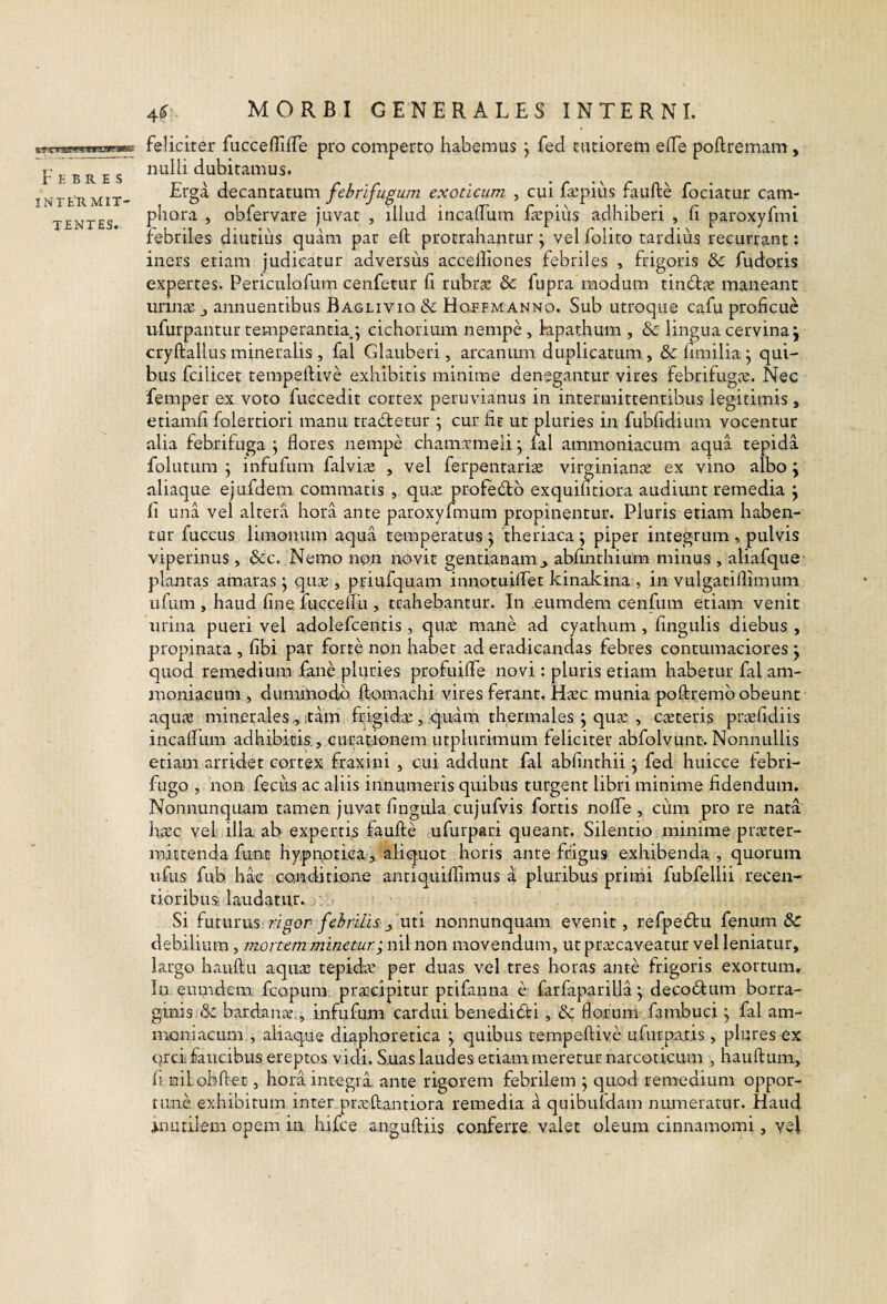 F K B R E S INTE'R MIT¬ TENTES. feliciter fuccefliffe pro comperto habemus j fed tutiorem eflfe poftremam, nulli dubitamus. Erga decantatum febrifugum exoticum , cui fa^pius faufte fociatur cam- phora , obfervare juvat , illud incalTum fepiiis adhiberi , h paroxyfmi febriles diutius quam par eft protrahantur j vel folito tardius recurrant: iners etiam judicatur adversus accelliones febriles , frigoris &c fudoris expertes. Periculofum cenfetur fi rubras & fupra modum tin6l<E maneant urin^B j annuentibus Bagliviq dc Hotfmanno. Sub utroque cafu proficue ufurpantur temperantia.; cichorium nempe, kpathum , & lingua cervina j cryftallus mineralis , fal Glauberi, arcanum duplicatum , 3c fimilia; qui¬ bus fcilicet tempertive exhibitis minime denegantur vires febrifugas. Nec femper ex voto fuccedit cortex peruvianus in intermittentibus legitimis, etiamfi folertiori manu tradletur ; cur fit ut pluries in fubfidiuin vocentur alia febrifuga ; flores nempe cham.Tmeli; fal ammoniacum aqua tepida follitum ; infufum falvias , vel ferpentari^e virginiante ex vino albo ; aliaque ejufdem commatis , quiE profe6tb exquifitiora audiunt remedia ; fi una vel altera hora ante paroxyfinum propinentur. Pluris etiam haben¬ tur fuccus limonum aqua temperatus ; theriaca ; piper integrum , pulvis viperinus, &c. Nemo non novit gentianam^ abfinchium minus , aliafque plantas ainaras; quE , priufquam innotuiffet kinakina , in vtilgacifiimum Lifum , haud fine, fuccefiu , trahebantur. In eumdem cenfum etiam venit urina pueri vel adolefcentis , qu^e mane ad cyathum , fingulis diebus , propinata , fibi par forte non habet ad eradicandas febres contumaciores ; quod remedium fane pluries profuifie novi : pluris etiam habetur fal am- moniaeum , dummodo ftomaclii vires ferant, Hasc munia poftremb obeunt aqusB mineralesitam frigidiE, quam thermales ; qucE , caeteris priEfidiis incafium adhibitis. , curationem utplurimum feliciter abfolvunt. Nonnullis etiam arridet cortex fraxini , cui addunt fal abfinthii; fed huicce febri- fugo , 'non feciis ac aliis innumeris quibus turgent libri minime fidendum. Nonnunquam tamen juvat fingula cujufvis fortis nofie , cum pro re nata h.cEc vel illa ab expertis faufte ufurpari queant. Silentio minime prater- mittenda fune hypnptica, aliquot horis ante frigus exhibenda , quorum ufus fuh hac conditione antiquifiimus a pluribus primi fubfellii recen- tioribus laudatur. Si fmmiis rigor febrilis j uti nonnunquam evenit, refpedtu fenum & debilium, mortem minetur; nil non movendum, ut priEcaveatur vel leniatur, largo hauftu aquae tepidae per duas vel tres horas ante frigoris exortum. In eumdem fcopura, praacipitur ptifanna e farfaparilla; deco6lum borra- ginis bardanae,, infufum cardui benedicti, & florum fambuci; fal am- naoniacLim , aliaque diaphoretica ; quibus tempeftive ufurpatis, plures ex prei faucibus ereptos vidi. S.uas laudes etiam meretur narcoticum , hauftum, fi niLobftet, hora integra ante rigorem febrilem ; quod remedium oppor¬ tune exhibitum inter praeftantiora remedia d quibufdam numeratur. Haud mutilem opem in hifce anguftiis conferre valet oleum cinnamomi, yel