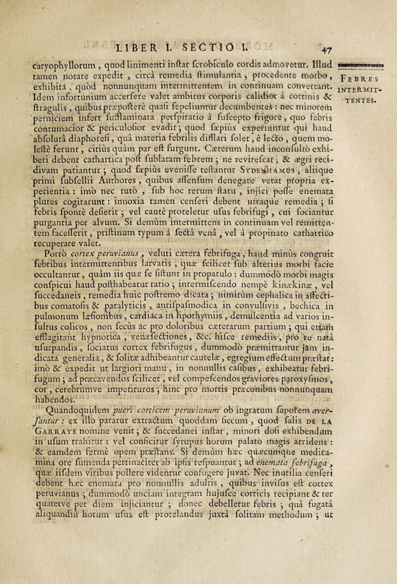 B—BB8BgW«i»«8gg| caryopKyHorum , quod linimenti indar fcrobiculo cordis admovetur. Illud tamen notare expedit , circa remedia ftimulanria , procedente morbo, exhibita , quod nonnunquam intermittentem in continuam convertant. Idem infortunium accerfere valet ambitus corporis calidior a cortinis 8c ftragulis , quibus prapoftere quali fepeliuntur decumbentes : nec minorem 'perniciem infert fulflaminata perfpiratio a fufcepto frigore, quo febris contumacior &c periculofior evadit j quod fapius experiuntur qui haud abfoluta diaphoreli, qua materia febrilis difflari folet, e letto , quem mo- lefte ferunt, citius quam par eft furgunt. Caterum haud inconfultb exhi¬ beri debent cathartica poft fublatam febrem j ne revirefcat ^ 8c agri reci¬ divam patiantur *, quod fapius evenilfe teftantur SydehhamUs , aliique primi fubfellii Authores , quibus alTenfum denegare* vetat pfopria ex¬ perientia : imb nec tuto , fub hoc rerum datu , injici pode enemata plures cogitarunt: innoxia tamen cenferi debent utraque remedia j li febris fponte delierit j vel caute proteletur ufus febrifugi, cui focianrur purgantia per alvum. Si demum intermittens in continuam vel remitten¬ tem facefferit, pridinum typum a fe<5la vena , vel a propinato cathartico recuperare valet. Porro cortex p eruv i anus ^ veluti c.ctera febrifuga, haud niinus congruit febribus intermittentibus larvatis , qiine fcilicet fub alterius morbi facie occultantur, quam iis qu.e fe fidunt in propatulo : dummodo morbi magis confpicui haud podhabeatur ratio j intermifcendo nempe kin^rkinjE , vel fuccedaneis , remedia huic podremo dicata j 'nimirum ceplialica in affedi- bus comatofis & par^^lyticis , antifpafmodica in convulfivis , bechica in pulmonum locfionibus , cardiaca in lipothymiis , demulcentia ad varios in- lultus colicos , non fecus ac pro dolonbus c^cterarum partium j qui etidm efflagitant hypnotica, veriafediiones, &:c.'liifce remediis, pro re nata ufurpandis , fociatus cortex febrifugiis , dummodo praemittantur jam in¬ dicata generalia, & folitae adhibeantur cautela:, egregium effectum prtcdat: imb Sc expedit ut largiori manu , in nonnullis cafibus , exhibeatur febri- fugum j ad pra:caYendos fcilicet, vel compelcendos graviores paroxyfmos , cor , cerebrumve impetituros j Hinc pro' mortis pracdnibus nbnnunqUam habendos.'  ' Quandoquidem pueri corticem peruvianum' oh ingrsLtum {apotem aver'^ fantur : ex illo paratur extraclum quoddam ficcum , quod falis de la Garraye nomine venit j & fuccedanei indar, minori doli exhibendum in Lifum trahitur : vel conficitur fyrupus horum palato magis arridens : eamdem ferme opem pracdansl Si demum hxc qiiiecumque medica¬ mina ore fumenda pertinaciter ab ipfis refpuantur j enemata febrifuga qUci: iifdem viribus pollere videntur confugere juvat. Nec inutilia cenferi debent hxc enemata pro nonnullis adultis , quibus invifiis ed cortex peravianus j dummodo unciam integram hujufce corticis recipiant &: ter quaterve per diem injiciantur •, donec debelletur febris j qua fugata aliquandiu horum ufus ed protelandus juxta folitam methodum j uc Febres intermit- • T entes.