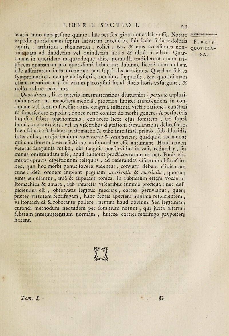 aetatis anno nonagefimo quinto , hac per fexaginta annos laboraiTe. Notare expedit quotidianam fcepius larvatam incedere j fub facie fcilicet doloris F e b ii i s capitis , arthritici rheumatici , colici , &c. & ejus accefliones non- quotidia- nurtquam ad duodecim vel quindecim horas & ultra accedere. Quar- ^a. tanam in quotidianam quandoque abire nonnulli tradiderunt : num tri¬ plicem quartanam pro c]Uoridiaiia habuerint dubitare licet ? cum nullam elTe affinitatem inter utramque jam fupri declaravimus. Qugsdam febres fymptomatica:, nempe ab hyfteri , menlibus fuppreffis , &c. quotidianam etiam mentiuntur j fed earum paroxyfmi haud flatis horis exfurgunt, & nullo ordine recurrunt. Quotidiana licet cneteris intermittentibus diuturnior , periculo utpluri- miim vacat; ni pra^pollera medela , proprios limites tranfcendens in con¬ tinuam vel lentam facelFat: hinc congrua inftituta vidlus ratione , cundtari & fuperfedere expedit j donec certo conftet de morbi .genere. A perfpeftis hujufce febris phaenomenis , conjicere licet ejus fomitem , uti fupra innui, in primis viis, vel in vifceribus digeftioni famulantibus delitefcere. Jdeb faburrae ftabulanti in ftomacho dc tubo intellinali primo , fub dilucidis intervallis , p.rofpiciendum vomitoriis & catharticis; quidquid reclament qui curationem a venaefccffione aiifpicandam effie autumant. Haud tamen vetatur fanguinis miffio, ubi fanguis praefervidus in vafis redundat j lin minus omittendam elfe , apud faniores pradticos ratum manet. Foras elir minatis pravis digellionum reliquiis , ad referandas vifcerum obllru6lio- nes, quae hoc morbi genus fovere videntur , converti debent clinicorum curae: ideo omnem implent paginam aperientia ^ martialia quorum vires aemulantur , imo & fuperant tonica. In fubfidium etiam vocantur ftomachica & amara , fub infardlis vifceribus fumme proficua : nec def- piciendus eft , obfervatis legibus medicis , cortex peruvianus , quem praeter virtutem febrifugam , hanc febris fpeciem minime refpicientem , vi ftomachica & roborante pollere , nemini haud obvium. Sed legitimam curandi methodum nequidem per fomnium norunt , qui juxta aliarum febrium intermittentium normaiTi , huicce cortici febrifugo prtepofter§ h.rrent. Totn* /f G