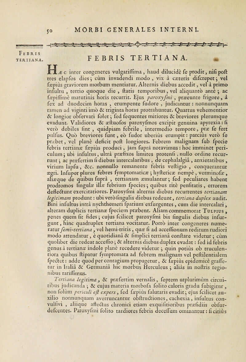 5° ■itiwngEKijawaggoEa Febris TERTIANA. FEBRIS TERTIANA. c inter congeneres vulgatiffima , haud dilucide fe prodit, nifi poft tres elapfos dies j cum invadendi modo , vix a cteteris difcrepet j vel ficpius graviorem morbum mentiatur. Alternis diebus accedit, vel a primo infultu , tertio quoque die , ftatis temporibus, vel aliquanto ante j ae Fepiffime matutinis horis recurrit. Ejus paroxyfmi , praseunte frigore , a fex ad duodecim horas , erumpente fudore , judicantur : nonnunquam tamen ad viginti imb & triginta horas protrahuntur. Quartus vehementior & longior obfervari folet, fed fequentes mitiores & breviores plerumque evadunt. Validiores & icftuofos paroxyfmos excipit genuina apyrexiarft vero debiles fint , quidpiam febrile , intermedio tempore, prae fe fert pulfus. Quo breviores funt, eb fudor uberius erumpit: parcius verb fe prabet, vel plane deficit poft longiores. Febrem malignam fub fpecie febris tertianae faepiiis produci, jam fupra notavimus : hoc imminet peri¬ culum \ ubi infultus, ultra praefixos limites protenfi , nullo ordine recur¬ runt j ac prafertim fi diebus intercalaribus , de cephalalgia , anxietatibus , virium lapfu, &c. nonnullo remanente febris veftigio , conquerantur aegri. Infuper plures febres fymptomaticae ; hyftericae nempe , verminofie , aliaque de quibus fupra , tertianam amulantur; fed peculiares habent prodromos fingula illa febrium fpecies \ quibus rite penfitatis , errorem deflebtunt exercitatiores. Paroxyfmi alternis diebus recurrentes tertianam legitimam produnt: ubi verb fingulis diebus redeunt, tertiana duplex audit. Bini infultus intra nychthemeri fpatium exfurgentes , cum die intercalari, alteram duplicis tertiana fpeciem prabent. Aliam commemorat Tulpius , penes quem fit fides j cujus fcilicet paroxyfmi bis fingulis diebus infur- gunt, hinc quadruplex tertiana vocitatur. Porrb inter congeneres nume¬ ratur femi-tertiana j vel hemi-tritis , qua fi ad accellionum reditum rudiori modo attendatur , e quotidiana & fimplici tertiana conftare videtur ; ciim quolibet die redeat acceftio, & alternis diebus duplex evadat: fed id febris genus a tertiana indole plane recedere videtur j quin potius ob truculen¬ tiora quibus ftipatur fymptomata ad febrem malignam vel peftilentialem fpedet: adde quodper contagium propagetur, & iapius epidemice grafte- tur in Italia & Germania hic morbus Herculeus j alias in noftris regio¬ nibus rarilfimus. Tertiana legitima^ & prafertim vernalis, feptem utplurimiim circui¬ tibus judicanda j &: cujus materia moibofa folito caloris gradu fubigitnr , non foliim periculi ejl expers, fed fapius falutaris evadit^ ejus fcilicet au¬ xilio noiinunquam averruncantur obftrudiones, cachexia , infultus con- vulfivi , aliique aftedus chronici etiam exquifitioribus prafidiis obfur- defcentes. Paroxyfmi folito tardiores febris decelfum ominantur : fi citius