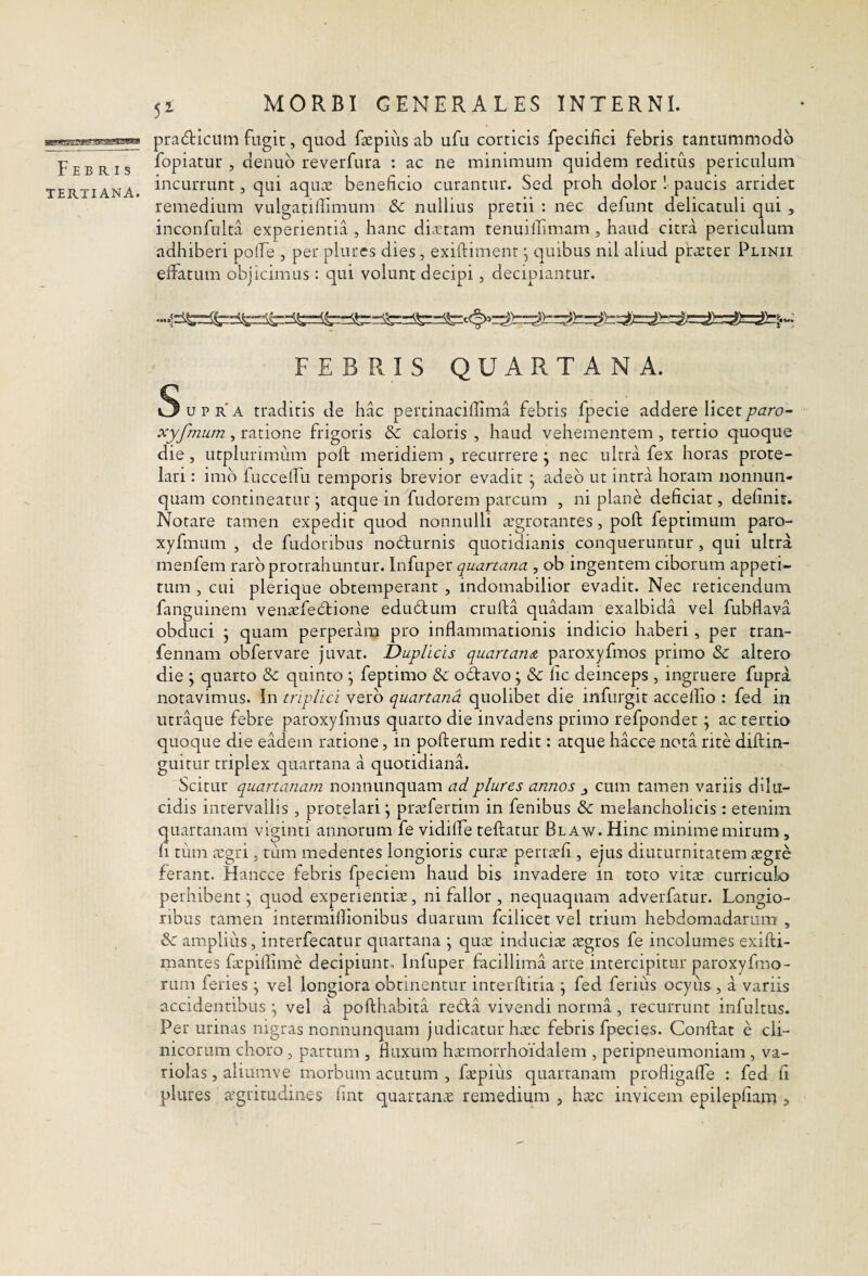 Febris TERTIANA. 51 MORBI GENERALES INTERNI. pradiiciim fugit, quod faepius ab ufu corticis fpecifici febris tantummodo fopiatur , denub reverfura : ac ne minimum quidem reditus periculum incurrunt, qui aqu.x beneficio carantur. Sed proh dolor ! paucis arridet remedium vulgatilfimum & nullius pretii : nec defunt delicatuli qui , inconfulta experientia , hanc dicCtam tenuilTimam, haud citra periculum adhiberi pofie , per plures dies, exiftiment ^ quibus nil aliud praeter Plinii elfatum objicimus: qui volunt decipi, decipiantur. FEBRIS QUARTANA. 5 u p r' A traditis de hac pertinaciffima febris fpecie addere licetparo~ xyfmum, ratione frigoris & caloris , haud vehementem , tertio quoque die , utplurimum poft meridiem , recurrere ^ nec ultra fex horas prote¬ lari : imb fuccefiu temporis brevior evadit j adeo ut intra horam nonnun- quam contineatur j atque in fudorem parcum , ni plane deficiat, definit. Notare tamen expedit quod nonnulli aegrotantes, poft feptimum paro- xyfmum , de fudoribus nobturnis quotidianis conqueruntur, qui ultra menfem raro protrahuntur. Infuper quartana , ob ingentem ciborum appeti¬ tum , cui plerique obtemperant , indomabilior evadit. Nec reticendum fanguinem venaefebtione edubtum crufta quadam exalbida vel fubflava obduci j quam perperam pro inflammationis indicio haberi , per tran- fennam obfervare juvat. Duplicis quartana paroxyfmos primo & altero die ; quarto & quinto ^ feptimo & odravo; & fic deinceps, ingruere fupra notavimus. In triplici vero quartana quolibet die infurgit accelfio : fed in utraque febre paroxyfmus quarto die invadens primo refpondet ^ ac tertio quoque die eadem ratione, in pofterum redit: atque hacce nota rite diftin- guitur triplex quartana a quotidiana. Scitur quartanam nonnunquam ad plures annos ^ cum tamen variis dilu¬ cidis intervallis , protelari j pra;fertim in fenibus & melancholicis: etenim quartanam viginti annorum fe vidilfe teftatur Blaw. Hinc minime mirum, fi tum iugri, tum medentes longioris curae perraefi , ejus diuturnitatem aegre ferant. Hancce febris fpeciem haud bis invadere in toro vitae curriculo perhibent j quod experientiae, ni fallor , nec]uaqiiam adverfatur. Longio¬ ribus tamen intermiftionibus duarum fcilicet vel trium hebdomadarum , 6 amplius, interfecatur quartana \ qua: induciae aegros fe incolumes exifti- mantes fxpillime decipiunt. Infuper facillima arte intercipitur paroxyfmo- rum feries \ vel longiora obtinentur interftitia \ fed ferius ocyus, a variis accidentibus ^ vel a pofthabita reda vivendi norma, recurrunt infultus. Per urinas nigras nonnunquam judicatur haec febris fpecies. Conftat e cli¬ nicorum choro, partum , fluxum haemorrhoidalem , peripneumoniam, va- riolas, aliumve morbum acutum , faepius quartanam profligalfe : fed fi