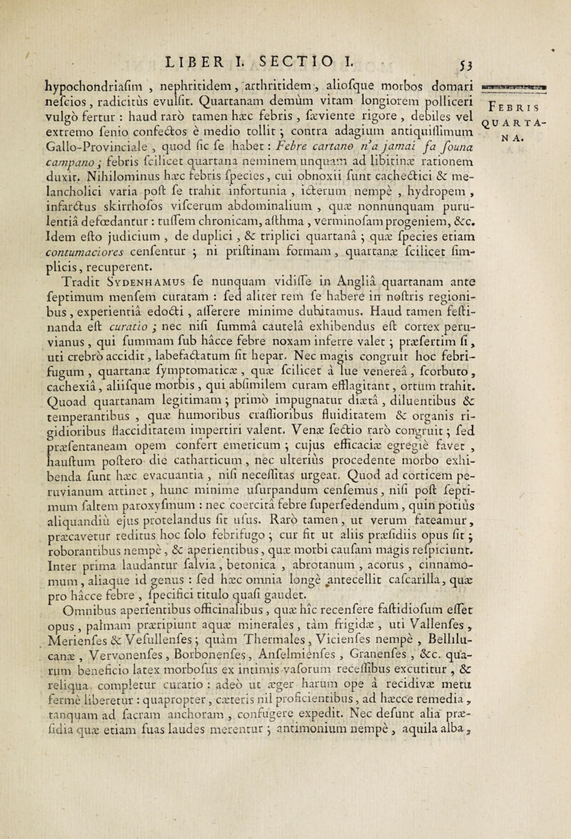 / 53 hypochondriarim , nephritidem,'arthritidem , aliofque morl^os domari nefcios, radicitus evulht. Quartanam demum vitam longiorem polliceri vulgo fertur : haud raro tamen h^cc febris , feviente rigore , debiles vel extremo fenio confedtos e medio tollit ^ contra adagium antiquillimum Gallo-Provinciale , quod fic fe habet : Febre cartano na jamai fa founa Campano ; febris fcilicet quartana neminem unquam ad libitinx rationem duxit. Nihilominus hcVC febris fpecies , cui obnoxii funt cachedtici &: me¬ lancholici varia poft fe trahit infortunia , iderum nempe , hydropem , infardtus skirrhofos vifcerum abdominalium , qux nonnunquam puru¬ lentia defoedantur : tulTem chronicam, allhma , verminofam progeniem, &c. Idem efto judicium , de duplici, & triplici quartana j qu^e fpecies etiam contumaciores cenfentur j ni priftinam formam, quartam-e fcilicet fim- plicis, recuperent. Tradit Sydenhamus fe nunquam vidilTe in Anglia quartanam ante feptimum menfem curatam : fed aliter rem fe habere in noftris regioni¬ bus , experientia edodti, alferere minime dubitamus. Haud tamen felH- nanda ell curatio ; nec nif fumma cautela exhibendus eft cortex peru- vianus , qui fiimmam fub hacce febre noxam inferre valet \ prtefertim li, uti crebro accidit, labefadlatum fit hepar. Nec magis congruit hoc febri- fugum , quartana: fymptomaticae, qutc fcilicet a lue venerea, fcorbuto, cachexia, aliifque morbis , qui abfimilem curam efflagitant, ortum trahit. Quoad quartanam legitimam ^ primo impugnatur diaeta , diluentibus & temperantibus , qua: humoribus craffloribus fluiditatem & organis ri¬ gidioribus fiacciditatem impertiri valent. Venae fedio raro congruit; fed praefentaneam opem confert emeticum \ cujus efficacia: egregie favet , hauftum poftero die catharticum, nec ulterius procedente morbo exhi¬ benda funt ha:c evacuantia , nifi necelfitas urgeat. Quod ad corticem pe- ruvianum attinet, hunc minime ufurpandum cenfemus, nifi poft fepti¬ mum faltem paroxyfmum : nec coercita febre fuperfedendum , quin potitis aliquandiii ejus protelandus fit uius. Raro tamen, ut verum fateamur, praecavetur reditus hoc folo febrifiigo ^ cur fit ut aliis prxfidiis wus fit j roborantibus nempe , & aperientibus, quoe morbi caufam magis refpiciunt. Inter prima laudantur falvia, betonica , abrotanum , acorus , cinnamo¬ mum, aliaque id genus : fed haec omnia longe ^antecellit cafcarilla, quae pro hacce febre , fpecifici titulo quafi gaudet. Omnibus aperientibus officinalibus , quae hic recenfere faftidiofum eftet opus , palmam praeripiunt aquae minerales , tam frigidae , uti Vallenfes , Merienfes & Vefullenfes j quam Thermales , Vicienfes nempe , Bellilu- cana:, Vervonenfes, Borbonenfes, Anfelmienfes , Granenfes , &c, qua¬ rum beneficio latex morbofus ex intimis vaforum receffibus excutitur , & reliqua completur curatio : adeo ut a:ger harum ope a recidivae metu ferme liberetur : quapropter, caeteris nil proficientibus, ad haecce remedia , tanquam ad facram anchoram , confugere expedit. Nec defunt alia' prae- fidiaquae etiam fuas laudes merentur, antimonium nempe , aquila alba j, Febris QUARTA- N A.