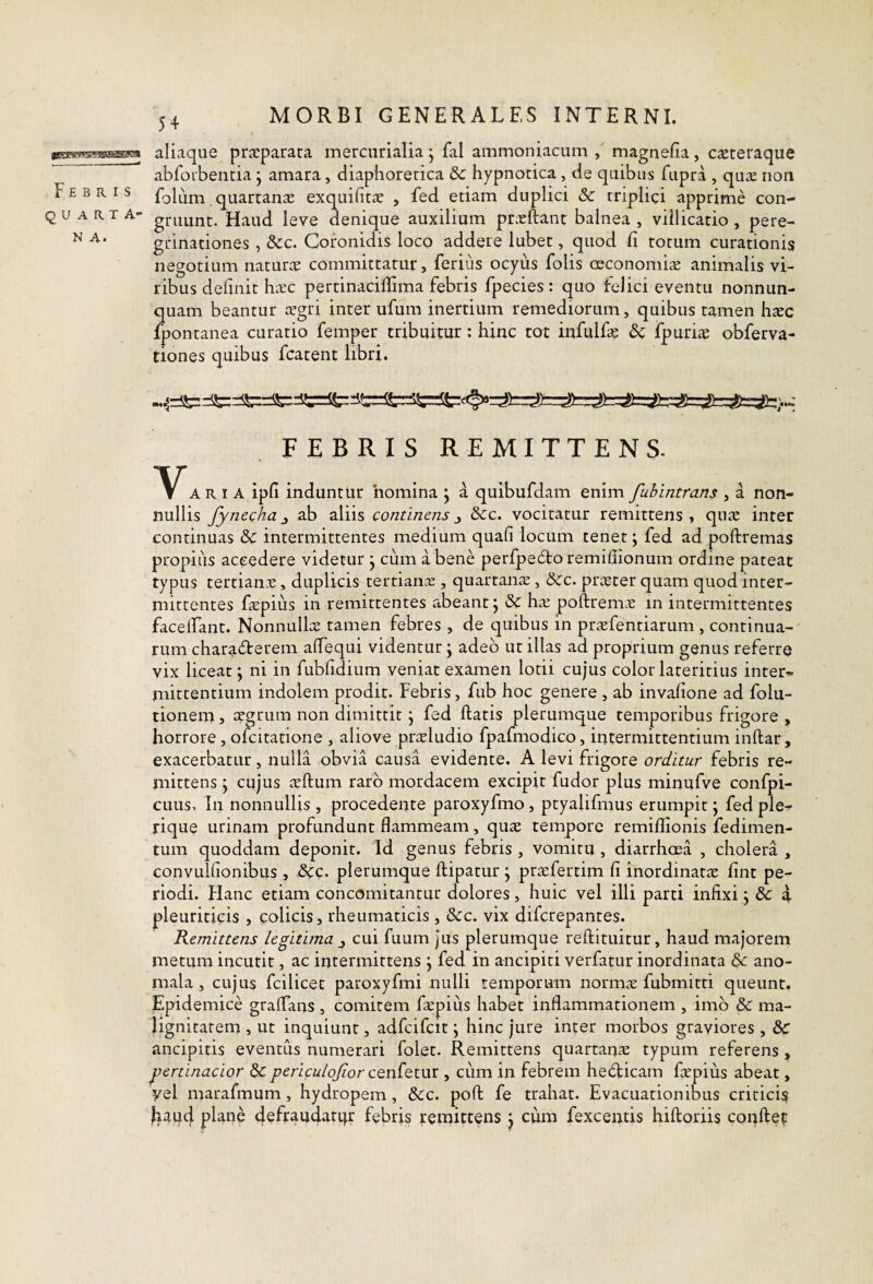 icaswii^ffiSsawai Febris quarta- N A. 54 MORBI GENERALES INTERNI. aliaque praeparata mercurialia j fal ammoniacum , magnefia, c^teraque abforbentia j amara, diaphoretica & hypnotica, de quibus fupra , quas non folum quartanae exquifitas , fed etiam duplici Sc triplici apprime con¬ gruunt. Haud leve denique auxilium prxftant balnea , villicatio , pere¬ grinationes , &c. Coronidis loco addere lubet, quod fi totum curationis negotium naturae committatur, ferius ocyiis folis oeconomia animalis vi¬ ribus definit haec pertinaciffima febris fpecies : quo felici eventu nonnun- quam beantur aegri inter ufum inertium remediorum, quibus tamen haec fpontanea curatio femper tribuitur: hinc tot infulfae fpurias obferva- tiones quibus fcatent libri. FEBRIS REMITTENS. VA R I A iph induntur 'nomina j a quibufdam enim fuhintrans , a non¬ nullis fynechaj ab aliis continens^ &c. vocitatur remittens, quae inter continuas & intermittentes medium quafi locum tenet; fed ad poftremas propiiis accedere videtur j ciim a bene perfpedto remiffionum ordine pateat typus tertianas, duplicis tertianas, quartanae, &:c. pricter quam quod inter¬ mittentes faspius in remittentes abeant j dc has poftremcC in intermittentes facelTant. Nonnullos tamen febres , de quibus in prasfentiarum , continua-' rum characterem affequi videntur j adeo ut illas ad proprium genus referre vix liceat; ni in fubfidium veniat examen lotii cujus color lateritius inter- inittentium indolem prodit. Febris, fub hoc genere , ab invalione ad folu- tionem, asgrum non dimittit j fed flatis plerumque temporibus frigore , horrore, ofcitatione , aliove pneludio fpafmodico, intermittentium infhar, exacerbatur, nulla obvia causa evidente. A levi frigore orditur febris re¬ mittens \ cujus scitum raro mordacem excipit fudor plus minufve confpi- cuus. In nonnullis , procedente paroxyfmo, ptyalifmus erumpit j fed ple-- rique urinam profundunt flammeam, quas tempore remiflionis fedimen- tum quoddam deponit. Id genus febris , vomitu , diarrhoea , cholera , convulflonibus , &c. plerumque flipatur j prasfertim fi inordinatis fint pe¬ riodi. Flanc etiam concomitantur dolores, huic vel illi parti infixi j & a pleutiticis , colicis, rheumaticis, &:c. vix difcrepantes. Remittens legitima j cui fuum jus plerumque reftituitur, haud majorem metum incutit, ac intermittens j fed in ancipiti verfatur inordinata & ano- mala , cujus fcilicet paroxyfmi nulli temporum normae fubmitti queunt. Epidemice graffans , comitem fiepius habet inflammationem , imb & ma¬ lignitatem , ut inquiunt, adfcifcit; hinc jure inter morbos graviores , Sc ancipitis eventus numerari folet. Remittens quartanae typum referens , jgertinacior &periculofior cQnio.x.\xx. , cum in febrem heClicam faspius abeat, yel marafmum, hydropem , &c. pofl: fe trahat. Evacuationibus criticis ^aud plane 4efrau4atqr febris remittens j cum fexcentis hiftoriis conftep