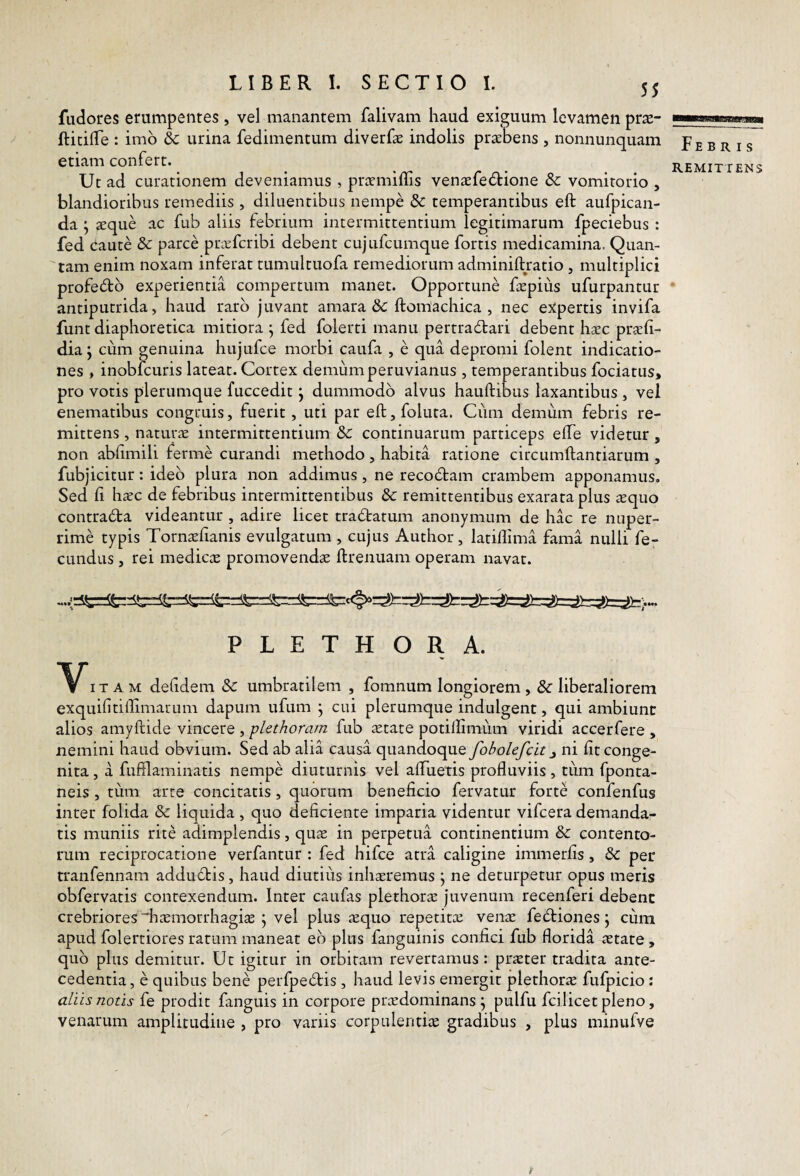 55 fudores erumpentes , vel manantem falivam haud exiguum levamen pr^e- fticide : imo & urina fedinientum diverfae indolis praebens , nonnunquam etiam confert. Uc ad curationem deveniamus , prcemiffis venaefe(5tione Sc vomitorio , blandioribus remediis , diluentibus nempe dc temperantibus eft aufpican- da ; aeque ac fub aliis febrium intermittentium legitimarum fpeciebus : fed Caute 8c parce privfcribi debent cujufcumque fortis medicamina. Quan¬ tam enim noxam inferat tumultuofa remediorum adminilbratio , multiplici profe<5bb experientia compertum manet. Opportune ftepius ufurpantur antiputrida, haud raro juvant amara &: ftomachica , nec ejtpertis invifa funt diaphoretica mitiora ^ fed folerti manu pertraClari debent hxc praf- dia j cum genuina hujufce morbi caufa , e qua depromi folent indicatio¬ nes , inobfcuris lateat. Cortex demiimperuvianus , temperantibus fociatus, pro votis plerumque fuccedit j dummodo alvus hauftibus laxantibus, vel enematibus congruis, fuerit, uti par eft, folura. Ciini demum febris re¬ mittens , naturte intermittentium & continuarum particeps effe videtur , non abftmili ferme curandi methodo, habita ratione circumftantiarum , fubjicitur: ideo plura non addimus , ne recodfcam crambem apponamus. Sed ft hxc de febribus intermittentibus 8c remittentibus exarata plus squo contraCta videantur , adire licet tradratum anonymum de hac re nuper¬ rime typis Tornasftanis evulgatum , cujus Author, latiflima fama nulli fe¬ cundus 5 rei medica promovendae ftrenuam operam navat. PLETHORA. V iTAM defdem & umbratilem , fomnum longiorem , & liberaliorem exquifitiftimarum dapum ufum * cui plerumque indulgent, qui ambiunc alios amyftide vincere , plethoram fub aetate potiftimiim viridi accerfere , nemini haud obvium. Sed ab alia causa quandoque fobolefcit ni fit conge¬ nita , a fufflaminatis nempe diuturnis vel aftuetis profluviis , tum fponta- neis , tum arte concitatis, quorum beneficio fervatur forte confenfus inter folida & liquida , quo deficiente imparia videntur vifcera demanda¬ tis muniis rite adimplendis, qu^e in perpetua continentium &: contento¬ rum reciprocatione verfantur : fed hifce atra caligine immerfis, & per tranfennam addudis, haud diutius inh^remus j ne deturpetur opus meris obfervatis contexendum. Inter caufas plethoram juvenum recenferi debenc crebriores diaemorrhagite \ vel plus .^quo repetitce venx fediones \ cum apud folertiores ratum maneat eo plus fanguinis confici fub florida astate , quo plus demitur. Ut igitur in orbitam revertamus: pricter tradita ante¬ cedentia , e quibus bene perfpedis , haud levis emergit plethorae fufpicio : aliis notis fe prodit fanguis in corpore pr^edominans ^ pulfu fcilicet pleno, venarum amplitudine , pro variis corpulentiae gradibus , plus minufve Febris REMITTENS