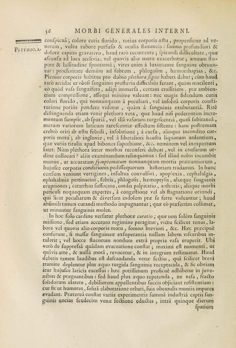 conlpicua ifpp P^ETH0-A- colore cutis florido ^ totius corporis icftu , propenflcne ad ve¬ nerem , vultu rubore perfufo & oculis flammeis : fomno profundiori & dolore capitis gravacivo , haud raro recurrente • Ipirandi diflicultate , qu^s afcenfu ad loca acclivia, vel quovis aho motu exacerbatur j artuum ftu- pore & laflirudine fponranea j vires enim a luxuriante fanguine obruun¬ tur : proclivitate demum ad febrem , phlogolim , ha^morrhagias , &c. Plenior corporis habitus pro dubio pLethor& Jigno haberi debet j cum haud raro accidat ut obefl fanguinis profluvia difliciliiis ferant, quam macilenti , eb quod vafa fanguifera , adipi immerfa , certam craffiriem , pric ambien¬ tium compreflione , aTequi minime valeant: nec magis fidendum cutis colori florido , qui nonnunquam a peculiari, vel infohta corporis confti- tutione potius pendere videtur , quam a fanguinis exuberantia. Rite difiingLienda etiam venit plethora vera , qua: haud nifi pedetentim incre¬ mentum fumpflt, ab fpuria , vel illa vaforum turgefcentia , quali fubitanea , merum variorum laticum rarefcentiic effebbum liftente : hanc poftremam crebro oriri ab a:fl:u febrili , infolatione \ a curfu , alioque incondito cor¬ poris motu \ ab ingluvie , vel a liberaliori hauftu liquorum ardentium, quic variis titulis apud bibones fuperbiunc, &c. neminem vel inexpertum latet. Niim plethora inter morbos recenferi debeat , vel in caufarum or¬ dine collocari ? aliis examinandum relinquimus : fed illud nobis incumbit munus , ut accuratam fymptomatum nonnunquam mortis prsnuntiorum , liujufce corporis conditionis pediflequorum hiftoriam tradamus. In hunc cenfum veniunt vertigines, infultus convulfivi, apoplexia, cephalalgia, Ophthalmia pertinacior , febris , phlogofis , haimoptyfis , aliieque fanguinis eruptiones j catarrhus fuflocans, cordis palpitatio , arthritis j aliique morbi periculi nequaquam expertes, a congeftione vel ab ftagnatione oriundi , qui Hcet peculiarem & diverfam indolem prie fe ferre videantur \ haud abfimili tamen curandi methodo impugnantur j quie eb pnefertim collimat, ut minuatur fanguinis moles. In hoc folo cardine verfatur plethorrT curatio ; quienon folum fanguinis millione , fed etiam accurato regimine peragitur j vidtu fcilicet tenui, la¬ bore vel quovis alio corporis motu , fomno breviori , dee. Hicc pnecipue conferunt, fi maflie fanguinea; exfuperantia nullam labem vifceribus in¬ tulerit j vel hocce fluentum nondum extra propria vafa eruperit. Ubi verb de fupprefsa quadam evacuatione coiaflrat j maximi eft momenti, ut quavis arte , & nulla mora , revocetur , & in integrum reftituatur. Haud debitis tamen laudibus eft defraudanda ven^e fed:io , qua fcilicet brevi tramite deplentur plus lequo turgida fanguinis receptacula, & lic obviam itur hujufce laticis excelfui : hicc potiflimum proficue adhibetur in juve¬ nibus & pra:gnantibus : fed haud plus leqiio repetenda , ne vafa , frabto folidorum elatere , debiliorem appellentibus fuccis objiciant refiftentiam : cur fit ut humores , folita elaboratione orbati, fuis obeundis muniis impares evadant. Prieterea conftat variis experimentis fumma induftria captis fan¬ guinis uncias fe^decim ven.c febtione cdubtas , intra quinque dierum. fpatium