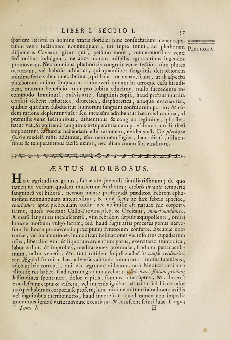 fpatlum reditui in homine aetatis floridas: hinc confedariuni manet repe¬ titam venas fedionem nonnunqnam , uti fupra innui, ad plethoram difponere. Caveant igitur qui , peflimo more , numerofioribus venas feftionibus indulgent , ne alios morbos mifellis JEgrotantibus lugendos promoveant. Nec omnibus plethoricis congruit venas febtio , cum plures occurrant, vel habitus athletici, qui quamlibet fanguinis detradionem minimeferre valent: nec defunt, qui hanc ita expavefcunt, utabafpedu phlebotomi animo linquantur : admoveri queunt in utroque cafu hirudi¬ nes j quorum beneficio eruor pro lubitu educitur, nullo fuccedente in¬ commodo. Imminuta, quavis arte , fanguinis copia, haud prorsus inutilia cenferi debent cathartica , diuretica , diaphoretica , aliaque evacuantia ; quibus quaedam fubducitur humorum fanguini confuforum portio j & ea¬ dem ratione deplentur vafa : fed incafsum adhibentur hasc medicamina, ni pr^emiflis venae fedionibus , diluentibus & congruo regimine, ipfis der- natur via.,Si podremb fanguinis exfuperantia cum prava humorum diathefi implicetur ^ cachexiae habendam efle rationem, evidens ed. De plethovis. fp. urits. medela nihil addimus > cum neminem fugiat, hanc diaeta , diluen¬ tibus temperantibus facile eximi j nec aliam curam fibi vindicare. ^STUS MORBOSUS. Ho c aegritudinis genus , fub astate juvenili familiariflimum ; de quo tamen ne verbum quidem mutierunt Authores \ crebro invadit temperie fanguinea vel biliosa , necnon mente praefervida praeditos. Febrem ephe- meram iionnunquam antegreditur j & noii fecus ac haec febris fpecies, courbature apud plebeculam audit: nec abfimilis ed naturae hic corporis datus , quem vocitant Gallo-Provinciales, & Occitani, mourfoundamen. A mera fanguinis incalefcentia , vim febrilem faepius aequipollente ^ ordiri huncce morbum vulgo fertur ; fed haud fugit artis proceres genus nervo- fum in hocce promovendo praecipuum fymbplum conferre. Excubiae noc¬ turnae , vel lucubrationes immodicae' helluationes vel infolitus cupediarum ufus , liberalior vini & liquorum ardentium potus, exercitatio immodica , labor arduus & improbus, meditationes profundae, dudium pertinacilli- mum, cadra veneris , &c. funt totidem hujufce adeblus caufte evidentio- res. ^gre difeernitur haec adverfa valetudo intra certos limites fubfidens \ adeo ut hac correpti, qui vix aegrotare videntur, raro Medicos acciant : aliter fe res habet, fi ad certum gradum evehatur j*fed hunc fiatum produnt iaflitudines fpontaneae, dolor capitis, fomnus interruptus , &c. Interea exardefeunt caput & vifcera, vel internis ignibus aeduant: fed hicce calor raro per habitum corporis fe profert j hinc minime mirum fi ab admoto axillis vel inguinibus thermometro, haud innotefeat : quod tamen non impedit quominus ignis e variorum cute exgutiatur & corufeent fcintillulae. Lingua TQtn. /. R Plethora. V