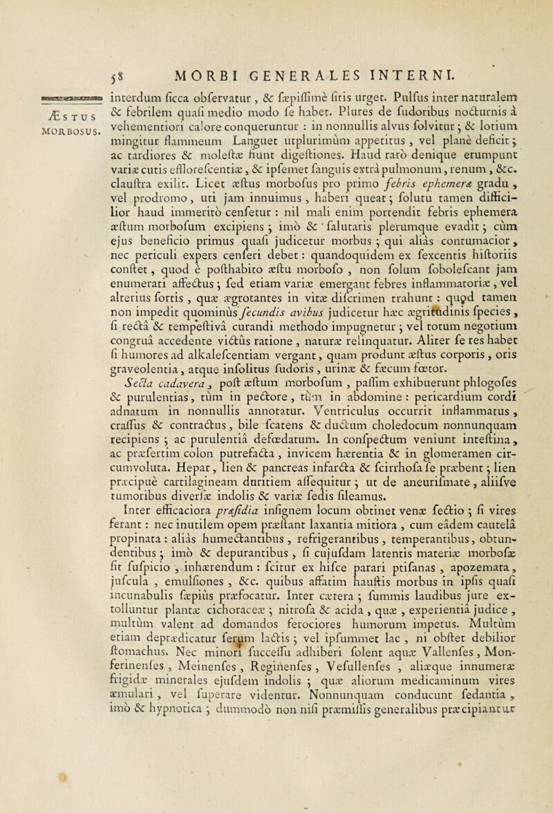 S T u s morbosus. 58 MORBI GENERALES INTERNI. interdum ficca obfervatur , & Eepiffimc liris urget. Pulfus inter naturalem & febrilem quali medio modo fe habet. Plures de fudoribus no6turnis a vehementiori calore conqueruntur : in nonnullis alvus folvitur; & lotium mingitur flammeum Languet utplurimiim appetitus , vel plane deficit ; ac tardiores & molefta: fiunt digeftiones. Haud raro denique erumpunt varisE cutis efflorefcenti^E, & ipfemet fanguis extra pulmonum, renum , &:c. clauftra exilir. Licet ieftus morbofus pro primo febris ephemerdi gradu , vel prodromo, uti jam innuimus , haberi queat j folutu tamen diffici¬ lior haud immerito cenfetur : nil mali enim portendit febris ephemera aflum morbofum excipiens j imb &'falutaris plerumque evadit j cum ejus beneficio primus quafi judicetur morbus ^ qui alias contumacior, nec periculi expers cenferi debet: quandoquidem ex fexcentis hiftoriis conflet, quod e pofthabiro aflu morbofo , non folum fobolefcant jam enumerati affedtus j fed etiam varia emergant febres inflammatoria , vel alterius fortis , qua agrotantes in vita difcrimen trahunt : qu^d tamen non impedit quominus fecundis avibus judicetur hac agrittidinis fpecies , fi redla & tempefliva curandi methodo impugnetur j vel totum negotium congrua accedente vibtus ratione , natura relinquatur. Aliter fe res habet fi humores ad alkalefcentiam vergant, quam produnt aflus corporis , oris graveolentia, atque infolitus fudoris , urina & facum faetor. Secla cadavera pofl aflum morbofum , paflim exhibuerunt phlogofes & purulentias, tiim in peblore , tlim in abdomine : pericardium cordi adnatum in nonnullis annotatur. Ventriculus occurrit inflammatus , crafTus & contradus, bile fcatens &: dudum choledocum nonnunquam recipiens j ac purulentia defoedatum. In confpeHum veniunt inteftina, ac prafertim colon putrefadla, invicem harentia in glomeramen cir¬ cumvoluta. Hepar, lien & pancreas infarbla & fcirrhofa fe prabent; lien pracipue cartilagineam duritiem alfequitur ^ ut de aneurifmate, aliifve tumoribus diverfa indolis & varia fedis fileamus. Inter efficaciora prdfidia infignem locum obtinet vena feblio ; fi vires ferant: nec inutilem opem prallant laxantia mitiora , cum eadem cautela propinata : alias humei^lantibus , refrigerantibus, temperantibus, obtun¬ dentibus j imb & depurantibus , fi cujufdam latentis materia morbofa fit fufpicio , inharendum : fcitur ex hifce parari ptifanas , apozemata , jufcula , emulfiones , &c. quibus affatim hauflis morbus in ipfis quafi incunabulis fapiiis prafocatur. Inter catera ; fummis laudibus jure ex¬ tolluntur planta cichoracea ^ nitrofa & acida , qua , experientia judice , multum valent ad domandos ferociores humorum impetus. Multum etiam depradicatur fermn labiis j vel ipfummet lac , ni obflet debilior flomachus. Nec minori fucceffii adhiberi folent aqua Vallenfes , Mon- ferinenfes , Meinenfes , Reginenfes , Vefullenfes , aliaque innumera frigida minerales ejufdem indolis j qua aliorum medicaminum vires amulari , vel fuperare videntur. Nonnunquam conducunt fedantia , imb & hypnotica j dummodb non nifi pramillis generalibus pracipiantnr