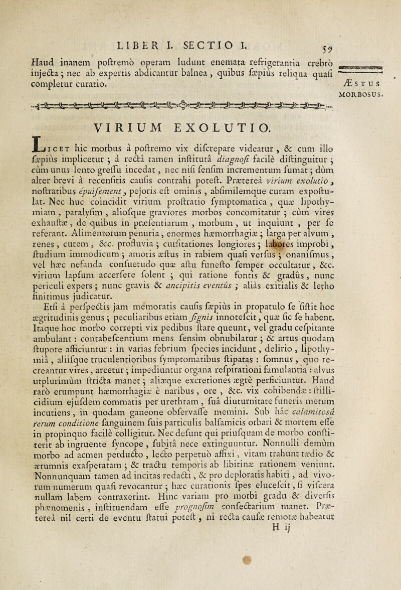 Haud inanem poftremd operam ludunt enemata refrigerantia crebro injeda; nec ab expertis abdicantur balnea, quibus faepiiis reliqua quali completur curatio. flWg*! JT! 3ii - iiJl' L' I (S W4j| iL S T u s MORBOSUS. VIRIUM EXOLUTIO. JliicET hic morbus a poftremo vix difcrepare videatur, & cum illo /ivpiiis implicetur j a re£ta tamen inftituta diagnoji facile diftinguitur ^ cum unus lento grelTii incedat, nec nili fenlim incrementum fumat j diim alter brevi a recenlitis caulis contrahi potefl;. Prteterea virium exolutio y noftratibus epuifement y pejoris eft ominis , ablimilemque curam expoftu- lat. Nec huc coincidit virium proftratio fymptomatica , qu^c lipothy- miam , paralyfmi, aliofque graviores morbos concomitatur ; cum vires exhaiifta:, de quibus in praifentiarum , morbum , ut inquiunt , per fe referant. Alimentorum penuria, enormes haemorrhagice^ larga per alvum , renes , cutem , &c. profluvia ^ curlitaciones longiores j labores improbi, Iludium immodicum j amoris xftus in rabiem quali verfus j onanifmus , vel hxc nefanda confuetudo quce allu funefto femper occultatur , &c. virium lapfum accerfere folent j qui ratione fontis & gradus, nunc periculi expers ; nunc gravis &: ancipitis eventus ; alias exitialis & lepho finitimus judicatur. Etli a perfpedis jam memoratis caulis fepius in propatulo fe liftit hoc aegritudinis genus j peculiaribus etiam Jignis innotefcit, quae lic fe habent. Itaque hoc morbo correpti vix pedibus flare queunt, vel gradu cefpitante ambulant : contabefcentium mens fensim obnubilatur j 6c artus quodam ftupore afficiuntur : in varias febrium fpecies incidunt, delirio , lipothy- mia , aliifque truculentioribus fymptomacibus flipatas : fomnus , quo re¬ creantur vires , arcetur *, impediuntur organa refpirationi famulantia : alvus utplurimum flridta manet \ alia^que excretiones cegre perficiuntur. Haud raro erumpunt h^morrhagia; e naribus , ore , &:c. vix cohibendae: flilli- cidium ejufdem commatis per urethram , fua diuturnitate funeris metum incudens , in quodam ganeone obfervalTe memini. Sub hac calamitosa rerum conditione fanguinem fuis particulis balfamicis orbari & mortem efle in propinquo facile colligitur. Necdefunt qui priufquamde morbo confli- terit ab ingruente fyncope , fubjta nece extinguuntur. Nonnulli demum morbo ad acmen perdmflo , ledto perpetuo affixi, vitam trahunt taedio & terumnis exafperatam j & tradu temporis ab libitina rationem veniunt. Nonnunquam tamen ad incitas redadi, & pro deploratis habiti, ad vivo¬ rum numerum quali revocantur j hac curationis fpes elucefeit, fi vifcera nullam labem contraxerint. Hinc variam pro morbi gradu & diverfis phanomenis , inflituendam elTe prognofim confedarium manet. Pra- terea nil certi de eventu flatui potefl , ni reda caufa remota habeatur