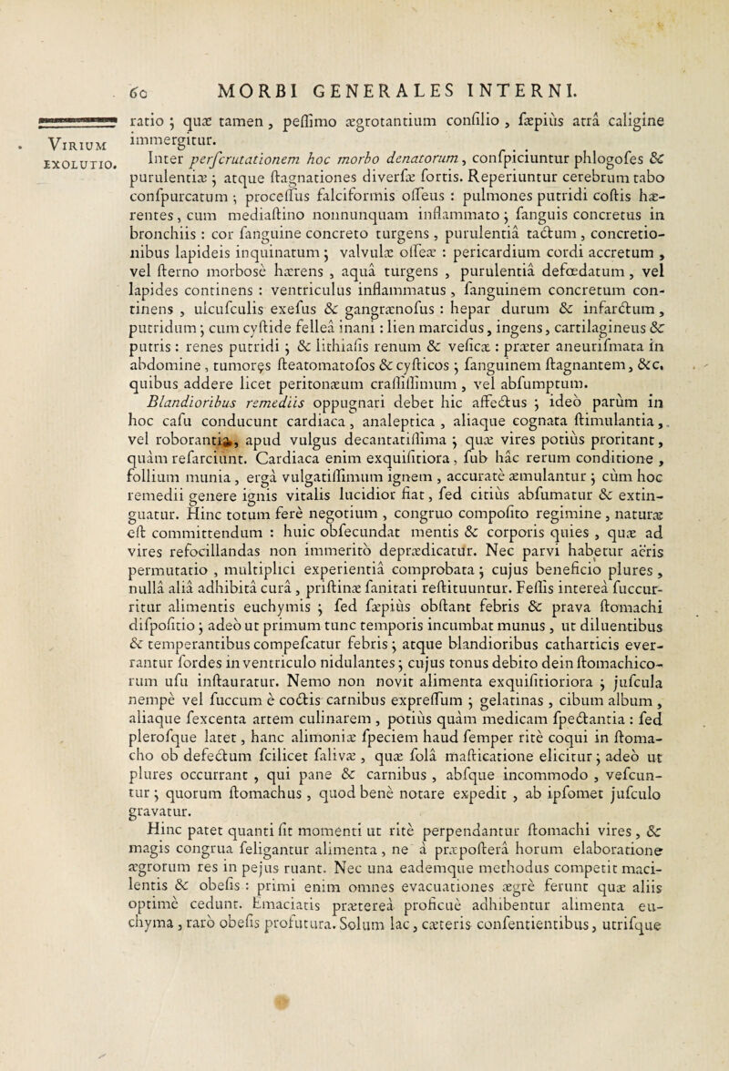 Virium IXOLUTIO. ratio ; qute tamen, peflimo jEgrotantiiim confilio , fccpius atra caligine immergitur. Inter perfer ut ationem hoc morbo denatorum, confpiciuntur phlogofes & purulentiae ^ atque ftagnationes diverEe fortis. Reperiuntur cerebrum tabo confpurcatum •, procelTus falciformis olTeus : pulmones putridi coftis hsc- rentes, cum mediaftino nonnunquam inflammato j fanguis concretus in bronchiis : cor fanguine concreto turgens , purulentia tadtum , concretio¬ nibus lapideis inquinatum j valvulae olfeae : pericardium cordi accretum , vel fterno morbose ha;rens , aqua turgens , purulentia defoedatum , vel lapides continens : ventriculus inflammatus , fanguinem concretum con¬ tinens , ulcufculis exefus & gangra:nofus : hepar durum & infardium, putridum; cum cyftide fellea inani: lien marcidus, ingens, cartilagineus & putris : renes putridi j &: iithiafls renum & vefica.: praeter aneurifmata in abdomine, tumores fteatomatofos & cyfticos j fanguinem ftagnantem, &c, quibus addere licet peritonaeum crafliflimum, vel abfumptum. Blandioribus remediis oppugnari debet hic affedtus j ideo parum in hoc cafu conducunt cardiaca, analeptica , aliaque cognata ftimulantia,, vel roborandi^, apud vulgus decantatiflima \ quae vires potius proritant, quam refarciunt. Cardiaca enim exquifitiora, fub hac rerum conditione , follium munia , erga vulgatiflimum ignem , accurate smulantur j cum hoc remedii eenere ienis vitalis lucidior fiat, fed citius abfumatur & extin- guatur. Hinc totum fere negotium , congruo compolito regimine , naturre cfl; committendum : huic obfecundat mentis & corporis quies , quae ad vires refocillandas non immerito depra:dicatur. Nec parvi habetur acris permutatio , multiplici experientia comprobata \ cujus beneficio plures , nulla alia adhibita cura , priftinae fanitati reftituuntur. Feflis interea fuccur- ritur alimentis euchymis \ fed f^pius obftant febris & prava ftomachi difpofitio j adeo ut primum tunc temporis incumbat munus , ut diluentibus & temperantibus compefeatur febris j atque blandioribus catharticis ever¬ rantur fordes in ventriculo nidulantes j cujus tonus debito dein ftomachico- rum ufu inftauratur. Nemo non novit alimenta exquifitioriora ; jufcula nempe vel fuccum e codHs carnibus expreflfiim j gelatinas , cibum album , aliaque fexcenta artem culinarem , potius quam medicam fpedantia : fed plerofque latet, hanc alimoniae fpeciem haud femper rite coqui in ftoma- cho ob defectum fcilicet falivae, quae fola mafticatione elicitur j adeo ut plures occurrant , qui pane & carnibus , abfque incommodo , vefeun- tur j quorum ftomachus, quod bene notare expedit , ab ipfomet jufciilo gravatur. Hinc patet quanti fit momenti ut rite perpendantur ftomachi vires , & magis congrua feligantur alimenta, ne a pnrpoftera horum elaboratione ffgrorum res in pejus ruant. Nec una eademque methodus competit maci¬ lentis & obefis ; primi enim omnes evacuationes segre ferunt quae aliis optime cedunt. Emaciatis praeterea proficue adhibentur alimenta eu- chyma 3 raro obefis prolutura. Solum lac, emeteris confentientibus, utrifque