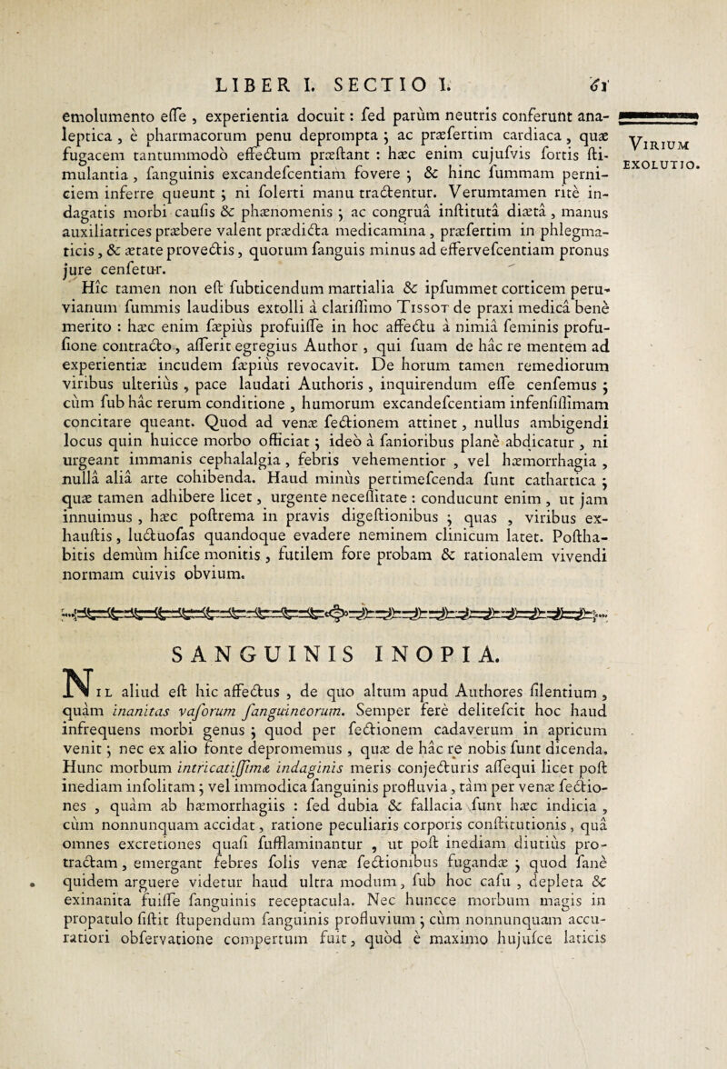 emolumento efle , experientia docuit: fed parum neutris conferunt ana- leptica , e pharmacorum penu deprompta ; ac prjefertim cardiaca, quae fugacem tantummodo effedtum prceftant : haec enim cujufvis fortis fti- mulantia, fanguinis excandefcentiam fovere j & hinc fummam perni¬ ciem inferre queunt ; ni folerti manu tradtentur. Verumtamen rite in¬ dagatis morbi caulis & phaenomenis j ac congrua inftituta diaeta, manus auxiliatrices praebere valent praedidla medicamina, praefertim in phlegma¬ ticis , 8c aetate provedtis, quorum fanguis minus ad effervefcentiam pronus jure cenfetur. Hic tamen non eft fubticendum martialia & ipfummet corticem perU'- vianum fummis laudibus extolli a claridimo Tissot de praxi medica bene merito ; ha:c enim faepius profuilTe in hoc afFe6tu a nimia feminis profu- fone contracto, alTerit egregius Aurhor , qui fuam de hac re mentem ad experientiae incudem faepiiis revocavit. De horum tamen remediorum viribus ulterius , pace laudati Authoris , inquirendum elTe cenfemus 5 ciim fub hac rerum conditione , humorum excandefcentiam infenfillimam concitare queant. Quod ad venae fedtionem attinet, nullus ambigendi locus quin huicce morbo officiat; ideo a fanioribus plane abdicatur , ni urgeant immanis cephalalgia, febris vehementior , vel haemorrhagia , nulla alia arte cohibenda. Haud minus pertimefcenda funt cathartica j quae tamen adhibere licet, urgente neceffitate : conducunt enim , ut jam innuimus , haec poftrema in pravis digeftionibus ^ quas , viribus ex- hauftis, luduofas quandoque evadere neminem clinicum latet. Poftha- bitis demum hifce monitis , futilem fore probam & rationalem vivendi normam cuivis obvium. SANGUINIS INOPIA. N. L aliud eft hic affedus , de quo altum apud Authores filentium 5 quam inanitas vaforum fanguineorum. Semper fere delitefcit hoc haud infrequens morbi genus j quod per fedionem cadaverum in apricum venit j nec ex alio fonte depromemus , quas de hac re nobis funt dicenda. Hunc morbum intricatijJimA indaginis meris conjeduris aftequi licet poft inediam infolitam j vel immodica fanguinis profluvia, tam per venae fedio- nes 5 quam ab hsmorrhagiis : fed dubia fallacia ,funt hicc indicia , ciim nonnunquam accidat, ratione peculiaris corporis conftitutionis , qua omnes excretiones quali fufllaminantur , ut poft inediam diutius pro- tracbam, emergant febres folis vens fedionibiis fugandiE j quod fane quidem arguere videtur haud ultra modum, fub hoc cafu , depleta & exinanita fuilTe fanguinis receptacula. Nec huncce morbum magis in propatulo liftit ftupendum fanguinis profluvium j cum nonnunquam accu¬ ratiori obfervatione compertum fuit 3 quod e maximo hujufce laricis Virium EXOLUTIO.