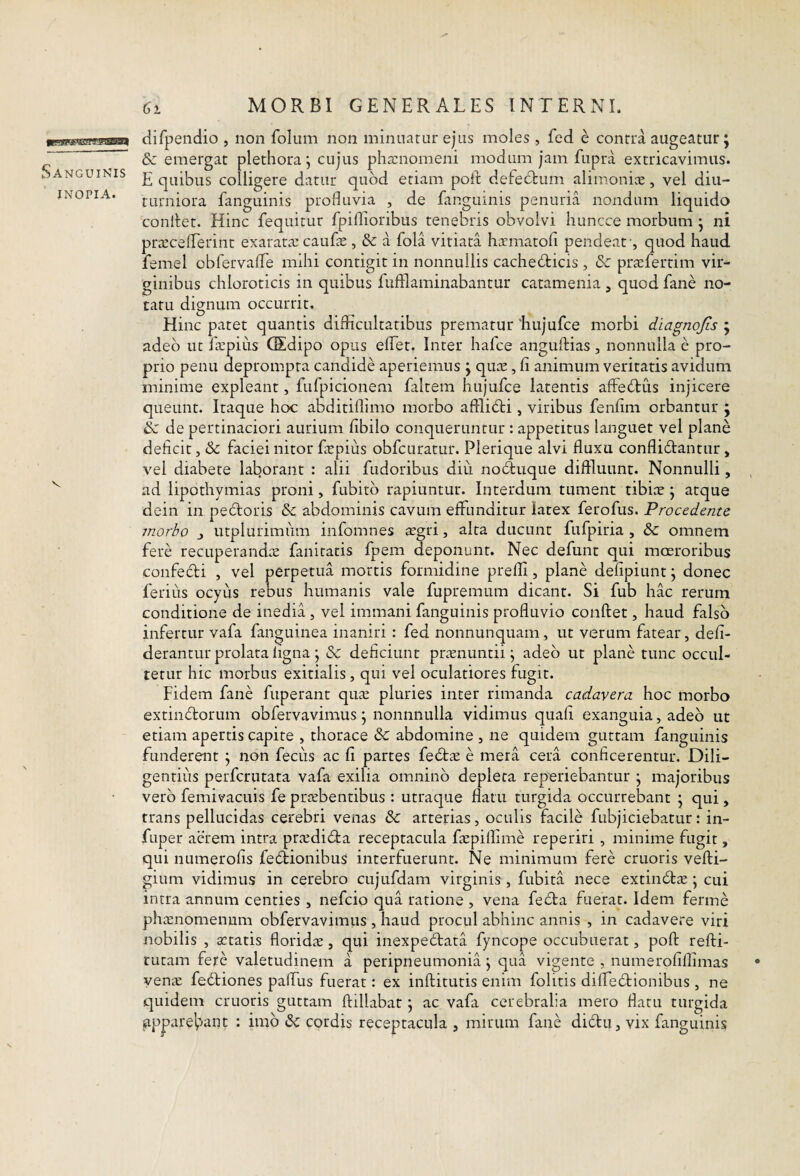 Sanguinis inopia. V MORBI GENERALES INTERNI. difpenclio , non folum non minuatur ejus moles , fed e contra augeatur; & emergat plethora^ cujus pha:nomeni modum jam fupra extricavimus. E quibus colligere datur quod etiam poft defectum alimoniae, vel diu¬ turniora fanguinis profluvia , de fangumis penuria nondum liquido condet. Hinc fequitur fpiflaoribus tenebris obvolvi huncce morbum • ni praecelLerint exaratae cauEe , & a fola vitiata hoematofi pendeaf, quod haud femel obfervaflTe mihi contigit in nonnullis cachecticis , & praeferrim vir¬ ginibus chloroticis in quibus fufflaminabantur catamenia , quod fane no¬ tatu dignum occurrit. Hinc patet quantis difficultatibus prematur ‘hujufce morbi diagnojis ; adeo ut faepius (Sdipo opus elTet. Inter hafce angultias , nonnulla e pro¬ prio penu deprompta candide aperiemus j quce, fi animum veritatis avidum minime expleant, fufpicioneni faltem hujufce latentis affeCtus injicere queunt. Itaque hoc abditiffimo morbo affliCti, viribus fenfim orbantur ; & de pertinaciori aurium fibilo conqueruntur : appetitus languet vel plane deficit, & faciei nitor fiepius obfcuratur. Plerique alvi fluxu conflictantur, vel diabete laborant ; alii fudoribus diu noCfuque diffluunt. Nonnulli, , ad lipothymias proni, fubitb rapiuntur. Interdum tument tibice ; atque dein in peCtoris & abdominis cavum effunditur latex ferofus. Procedente morbo j utplurimiim infomnes aegri, alta ducunt fufpiria , & omnem fere recuperandae fanitatis fpem deponunt. Nec defunt qui moeroribus confeCti , vel perpetua mortis formidine prefli, plane defipiunt j donec ferius ocyus rebus humanis vale fupremum dicant. Si fub hac rerum conditione de inedia, vel immani fanguinis profluvio conflet, haud falso infertur vafa fanguinea inaniri : fed nonnunquam, ut verum fatear, defi- derantur prolata ligna j & deficiunt praenuntii \ adeo ut plane tunc occul¬ tetur hic morbus exitialis, qui vel oculatiores fugit. Fidem fane fuperant quae pluries inter rimanda cadavera hoc morbo extimflorum obfervavimus j nonnnulla vidimus quafi exanguia, adeo ut etiam apertis capite , thorace & abdomine , ne quidem guttam fanguinis funderent \ non fecus ac fi partes fedtoe e mera cera conficerentur. Dili¬ gentius perfcrutata vafa exilia omnino depleta reperiebantur • majoribus vero femivacuis fe praebentibus: utraque flatu turgida occurrebant ^ qui, trans pellucidas cerebri venas & arterias, oculis facile fubjiciebatur: in- fuper aerem intra proedicfla receptacula foepiffime reperiri , minime fugit, qui numerofis fedtionibus interfuerunt. Ne minimum fere cruoris vefli- gium vidimus in cerebro cujufdam virginis, fubita nece extindboe; cui intra annum centies , nefcio qua ratione , vena fedla fuerat. Idem ferme phoEnomenum obfervavimiis , haud procul abhinc annis , in cadavere viri nobilis , xtatis floridae, qui inexpedtata fyncope occubuerat, pofl refli- tutam fere valetudinem a peripneumonia \ qua vigente , numerofillimas yenoE fedtiones paflus fuerat: ex inflitutis enim folitis diflTeblionibus , ne quidem cruoris guttam flillabat j ac vafa cerebralia mero flatu turgida appare^vant : imb 6c cordis receptacula , mirum fane diblu, vix fanguinis