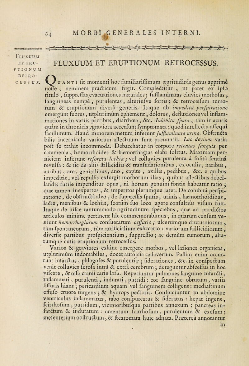Fluxuum ET ERU¬ PTI O N U M RETRO- CESSUS. ^4 MORBI ^GENERALES INTERNI. FLUXUUM ET ERUPTIONUM RETROCESSUS. I u A N T I fic momenti hoc familiarillimiim tegritudinis genus apprime nolle , neminem pra(5ticum fugit. Compleditur , ut patet ex ipfo titulo , fiipprelTas^evacuationes naturales; fufflaminatas eluvies morbofas , fanguineas nempe j purulentas , alteriufve fortis *, 3c retrocelTum tumo¬ rum & eruptionum diverli generis. Itaque ab impedita perfpiratione emergunt febres , utplurimum ephemetcE, dolores, defluxiones vel inflam¬ mationes in variis partibus , diarrhoea, &c. Inhibita fputa , tam in acutis quam in chronicis /graviora accerfunt fymptomata • quod intelledtu aflequi facillimum. Haud minorem metum inferunt fuffiaminat& urina. Obftru6ta bilis incernicula variorum affectuum funt praznuntii. Lac devium varia poft fe trahit incommoda. Debacchatur in corpore retentus fanguis per catamenia , haemorrhoides & haemorrhagias elabi folitus. Maximam per¬ niciem inferunt reforpta lochia ; vel colluvies purulenta a folita fentina revulfa : & fic de aliis ftillicidiis & tranfudationibus , ex oculis, naribus , auribus, ore, genitalibus, ano , capite , axillis, pedibus , &c. e quibus impeditis, vel repullis exfurgit morborum ilias j quibus affe61:ibus debel¬ landis futile impenditur opus , ni horum genuini fontis habeatur ratio ; quae tamen inexpertos , dc imperitos plerumque latet. De cohibita perfpi-. ratione , de obftrudta alvo , dc fupprems fputis , urinis , haemorrhoidibus , lacie, menfibus & lochiis, feorfim fuo loco agere confultius vifum fuit. Itaque de hifce tantummodo aegritudinum fpeciebus , quae ad praedidlos articulos minime pertinent hic commemorabimus \ in quarum cenfum ve¬ niunt h&morrhagiarum confuetarum cejfatio ; ulcerumque diuturniorum , tiim fpontaneorum , tum artificialium exficcatio : variorum ftillicidiorum , diverfis partibus profpicientium, fuppreffio j ac demum tumorum, alia- rumque cutis eruptionum retrocelTus. Varios & graviores exhinc emergere morbos, vel laefiones organicas, utplurimum indomabiles, docet autopfia cadaverum. Pallim enim occur¬ runt infardlus , phlogofes & purulentiae j fiderationes, 6cc. in confpecdrum yenit colluvies ferofa intra & extra cerebrum j deteguntur abfceflTus in hoc vifcere , olla cranii carie laefa. Reperiuntur pulmones fanguine infardli, inflammati, purulenti, indurati, putridi : cor fanguine obrutum , variis fiflTuris hians ] pericardium aquam vel fanguinem colligens: mediafiinum effufo cruore turgens j & hydrops pe6loris. Confpiciuntur in abdomine ventriculus inflammatus, rabo coufpurcatus & fideratus : hepar ingens , fcirrhofum, putridum, vicinioribufque partibus annexum : pancreas in- far<fi:um & induratum : omentum fcirrhofum, purulentum exefum: jUlpfQiiterium obllrudum, & fteatomata huic adnata. Prsterea aniiotantur