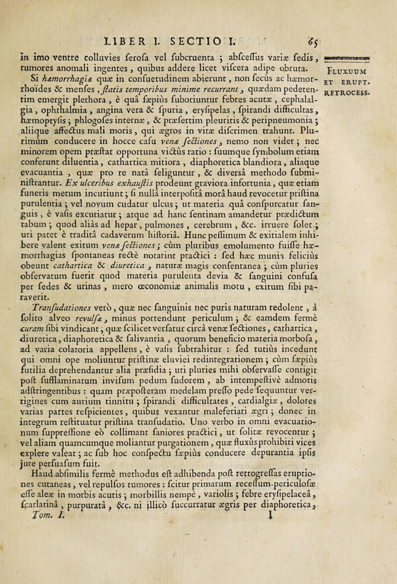 in imo ventre colluvies ferofa vel fubcruenta 5 abfcelTus variae fedis, tumores anomali ingentes , quibus addere licet vifcera adipe obruta. Si hdimorrhagLdi quas in confuetudinem abierunt, non feciis ac hsmor- rhoides & menfes ^ flatis temporibus minime recurrant^ quasdam pedeten- tim emergit plethora , e qua faepiiis fuboriuntur febres acutas , cephalal¬ gia , Ophthalmia , angina vera & fpuria , eryfipelas , fpirandi difficultas , hiemoptyiis j phlogofes internas, & piccfertim pleuritis & peripneumonia \ aliique affedtus mali moris, qui jsgros in vitas difcrimen trahunt. Plu¬ rimum conducere in hocce cafu venA feciiones j nemo non videt j nec minorem opem prasftat opportuna vic5tus ratio : fuumque fymbolum etiam conferunt diluentia, cathartica mitiora , diaphoretica blandiora, aliaque evacuantia , quas pro re nata feliguntur , & diversa methodo fubmi- niftrantur. Ex ulceribus exhauflis prodeunt graviora infortunia, quas etiam funeris metum incutiunt; li nulla interpofita mora haud revocetur priftina purulentia ; vel novum cudatur ulcus; ut materia qua confpurcatur fan- guis, e vafis excutiatur; atque ad hanc fentinam amandetur praEdi6tum tabum ; quod alias ad hepar , pulmones , cerebrum , &c. irruere folet ; uti patet e tradita cadaverum hiftoria. Hunc peffimum & exitialem inhi¬ bere valent exitum venAflecliones; cum pluribus emolumento fuifle hs- morrhagias fpontaneas redte notarint pradtici : fed hasc munia feliciiis obeunt cathartica diuretica ^ naturas magis confentanea ; cum pluries obfervatum fuerit quod materia purulenta devia & fanguini confufa per fedes & urinas , mero oeconomias animalis motu , exitum fibi pa¬ raverit. Tranfudationes vero, qu^ nec fanguinis nec puris naturam redolent , a folito alveo revulfA ^ minus portendunt periculum; eamdem ferme £uram fibi vindicant; quas fcilicet verfatur circa venas fedliones, cathartica , diuretica, diaphoretica & falivanria , quorum beneficio materiamorbofa, ad varia colatoria appellens , e vafis fubtrahitur : fed tutius incedunt qui omni ope moliuntur priftinae eluviei redintegrationem; cum fiepiiis futilia deprehendantur alia prasfidia; uti pluries mihi obfervafie contigit pofl: fufflaminatum invifum pedum fudorem , ab intempeftive admotis adftringentibus : quam pricpofteram medelam preffio pede fequunrur ver^ tigines cum aurium tinnitu ; fpirandi difficultates , cardialgijE, dolores varias partes refpicientes, quibus vexantur maleferiati tcgri; donec in integrum reftituatur priftina tranfudatio. Uno verbo in omni evacuatio¬ num fuppreffione eb collimant faniores pradlici, ut folitas revocentur ; vel aliam quamcumque moliantur purgationem, quas fluxus prohibiti vices explere valeat; ac fub hoc confpedtu faspius conducere depurantia ipfis jure perfuafum fuit. Haud abfimilis ferme methodus eft adhibenda poft retrogreflas eruptio¬ nes cutaneas, vel repulfos tumores : fcitur primarum receflum-periculofae efle aleas in morbis acutis ; morbillis nempe , variolis ; febre eryfipelacea Icarlatina , purpurata , ^c, ni illicb fuccurratur asgris per diaphoretica3 Jom, L ' l Fluxuum ET ERUPT. RETROCESS» /