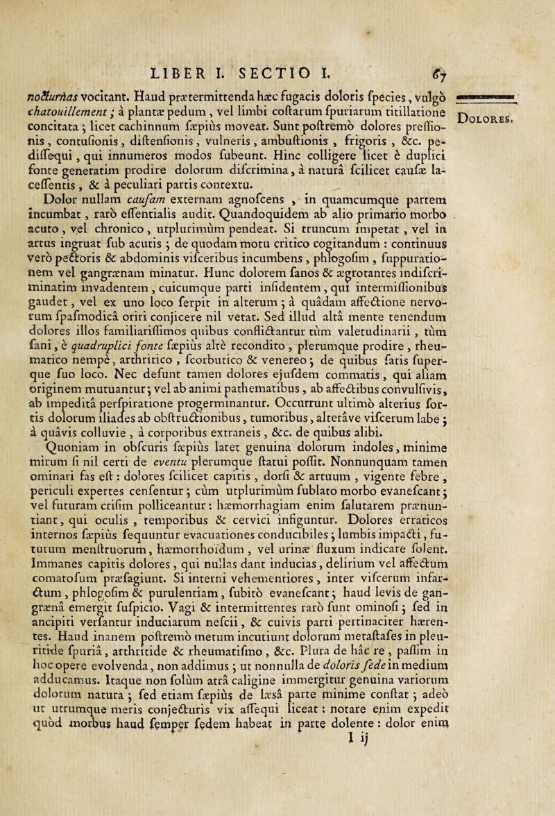 noSiurnas vocitant. Haud praetermittenda hacc fugacis doloris fpecles, vulgo chatouillement; a plantae pedum, vel limbi collarum fpuriarum titillatione concitata \ licet cachinnum faepius moveat. Sunt poftremb dolores prellio- nis , contulionis , dillenfionis , vulneris, ambullionis , frigoris , &c. pe- dilTequi, qui innumeros modos fubeunt. Hinc colligere licet h duplici fonte generatim prodire dolorum difcrimina, a natura fcilicet caufe la- cellentis , & a peculiari partis contextu. Dolor nullam caufam externam agnofcens , in quamcumque partem incumbat, raro elTentialis audit. Quandoquidem ab alio primario morbo acuto , vel chronico, utplurimum pendeat. Si truncum impetat, vel in artus ingruat fub acutis j de quodam motu critico cogitandum : continuus vero pet^oris & abdominis vifceribus incumbens, phtogofim , fuppuratio- nem vel gangraenam minatur. Hunc dolorem fanos & aegrotantes indifcri- minatim invadentem , cuicumque parti inlidentem, qui intermillionibus gaudet, vel ex uno loco ferpit in alterum j a quadam alfedlione nervo¬ rum fpafmodica oriri conjicere nil vetat. Sed illud alta mente tenendum dolores illos familiariflimos quibus conflidlantur tum valetudinarii, tum fani, e quadruplici fonte faepius alte recondito , plerumque prodire , rheu¬ matico nempe, arthritico , fcorbutico & venereo \ de quibus fatis fuper- que fuo loco. Nec defunt tamen dolores ejufdem commatis, qui aliam originem mutuantur*, vel ab animi pathematibus , ab affectibus convullivis, ab impedita perfpiratione progerminantur. Occurrunt ultimo alterius for¬ tis dolorum iliades ab obftrudionibus, tumoribus, alterave vifcerum labe; a quavis colluvie , a corporibus extraneis , &c. de quibus alibi. Quoniam in obfcuris fepiiis latet genuina dolorum indoles, minime mirum fi nil certi de eventu plerumque ftatui poffit. Nonnunquam tamen ominari fas ell: dolores fcilicet capitis , dorfi «Se artuum , vigente febre , periculi expertes cenfenturj cum utplurimum fublato morbo evanefcant j vel futuram crifim polliceantur: haemorrhagiam enim falutarem ptirnun- tiant, qui oculis , temporibus & cervici infiguntur. Dolores erraticos internos fa^piiis fequuntur evacuationes conducibiles j lumbis impaCti, fu¬ turum menftruorum, hccmorrhoidum , vel urinje fluxum indicare folent. Immanes capitis dolores , qui nullas dant inducias, delirium vel affeCtum comatofum priefagiunt. Si interni vehementiores, inter vifcerum infar- Clum , phlogofim & purulentiam , fubitb evanefcant^ haud levis de gan¬ graena emergit fufpicio. Vagi & intermittentes raro funt ominofi j fed in ancipi ti vetiantur induciarum nefcii, & cuivis parti pertinaciter hasren- tes. Haud inanem poftremb metum incutiunt dolorum metaftafes in pleu- riti-de fpuria, arthritide & rheumatifmo , &:c. Plura de hac re , pafllm in hoc opere evolvenda, non addimus j ut nonnulla de doloris fedem medium adducamus. Itaque non folum atra caligine immergitur genuina variorum dolorum natura ; fed etiam f£Epius de lassa parte minime conftat j adeo ut utrumque meris conjeduris vix aflequi liceat: notare enim expedit quod morbus haud femper fedem habeat in parte dolente: dolor enim Dolores.