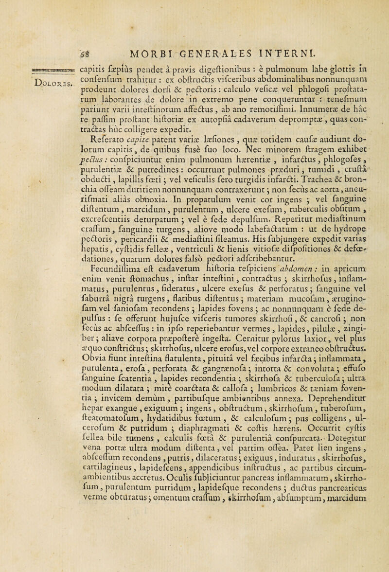 N MORBI GENERALES INTERNI. capitis fopiiis pendet a pravis digeftionibus : e pulmonum labe glottis in confenfum trahitur : ex obftru6tis vifceribus abdominalibus nonnunquam prodeunt dolores dorh Sc pedroris : calculo veficic vel phlogofi proftata- rum laborantes de dolore in extremo pene conqueruntur r tenefmum pariunt varii inteftinorum afFedus , ab ano remotiffimi. Innumera: de hac re padim proflant hiflorite ex autopfia cadaverum depromptae, quas con¬ tradas huc colligere expedit. Referato capite patent varite l^cfiones , quae totidem caufae audiunt do¬ lorum capitis , de quibus fuse fuo loco. Nec minorem ftragem exhibet peclus: confpiciuntur enim pulmonum hxrentiae , infard:us , phlogofes , purulentiae 6c putredines : occurrunt pulmones praeduri, tumidi, crufta obdudi, lapillis fceti j vel veficulis fero turgidis infarcli. Trachea &C bron¬ chia offeamduritiem nonnunquam contraxerunt j non fecus ac aorta, aneu- rifmati alias obnoxia. In propatulum venit cor ingens ^ vel fanggme diflentum , marcidum, purulentum , ulcere exefum, tuberculis oblitum , excrefcentiis deturpatum j vel e fede depulfum. Repetitur mediaftinum crafTum, fanguine turgens, aliove modo labefactatum : ut de hydrope pedoris, pericardii & mediaflini fileamus. His fubjungere expedit varias hepatis, cyflidis feIle^E, ventriculi & lienis vitiofa: difpofitiones & defoe^; dationes, quarum dolores falso pedori adfcribebantur. Fecundillima eft cadaverum hiftoria refpiciens abdomen: in apricum enim venit ftomachus , inflat inteflini, contradus ^ skirrhofus , inflam¬ matus, purulentus , flderatus, ulcere exefus &: perforatus j fanguine vel faburra nigra turgens, flatibus diflentus j materiam mucofam, atrugino- fam vel faniofam recondens j lapides fovens j ac nonnunquam e fede de- pulfus : fe offerunt hujufce vifceris tumores skirrhofi, & cancrofi j non fecus ac abfceffus : in ipfo reperiebantur vermes , lapides, pilulte , zingi¬ ber j aliave corpora pricpoflere ingella. Cernitur pylorus laxior, vel plus ffquo conflridus; skirrhofus, ulcere erofus, vel corpore extraneo obflrudus. Obvia fiunt inteflina flatulenta, pituita vel ftEC^ibus infarda j inflammata, purulenta, erofa , perforata & gangrtenofa \ intorta & convoluta ; effufo fanguine fcatentia , lapides recondentia j skirrhofa & tuberculofa \ ultra modum dilatata ; mire coardata & callofa j lumbricos & tccniam foven¬ tia j invicem demum , partibufque ambisntibus annexa. Deprehenditur hepar exangue , exiguum ^ ingens, obflru6lum, skirrhofum , tuberofum, fleatomatofum, hydatidibus fcetum , & calculofum ; pus colligens, ul- cerofum & putridum j diaphragmati & collis hterens. Occurrit cyflis fellea bile tumens , calculis foeta & purulentia confpurcata.-Detegitur vena portte ultra modum diflenta, vel partim olfea. Patet lien ingens, abfceffum recondens , putris, dilaceratus j exiguus, induratus , skirrhofus, cartilagineus, lapidefcens, appendicibus inflrudus , ac partibus circum- ambientibus accretus.Oculis fubjiciuntur pancreas inflammatum, skirrho- lum , purulentum putridum, lapidefque recondens; dudus pancreaticus verme obturatus j omentum crafTum, skirrhofum, abfumptum, marcidum
