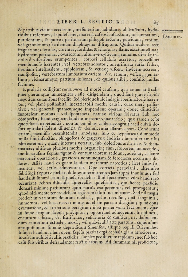 6c partibus vicinis accretum j mefenterium tabidum-j obftrudum, hyda- tidibus refertum , lapidefcens, materia cafeosa infardum , inflammatum, Dolores purulentum , &: putre ^ peritona:um phlogofl tadum , putridum , erofum vel granulofum j ac demum diaphragma difruptum. Quibus addere licet ftagnationes ferofas, cruentas, fordidas & ichorofas j flatus extra inteftina j hydropem peritonari, ovariorum j aliumve cyfticum j tumores diverfle in¬ dolis e vifceribus erumpentes , corpori cellulofo accretos, proceflibus membranofis hserentes , vel vertebris adnatos ; aneurifmata variae fedis j herniam inteftinalem , epiploicam , 8c vefiCcC j vifcera invicem accreta > tranfpofita j vertebrarum lumbarium cariem , &c. renum, veficae , genita¬ lium , vicinarumque partium laeflones, de quibus alibi, confultb milTas facimus. E prolatis colligitur curationem ad morbi caufam , quae tamen atra cali¬ gine plerumque immergitur, efle dirigendam j quod fane grave Eepius negotium curantibus facellit: fed plerique huic indagini perfundorie haeren¬ tes j vel plane pofthabita inextricabili morbi causa, cur^ mere pallia- tivae, vel generali quamcumque impendunt operam j donec dilucidius innotefcat morbus : vel fpontaneis naturae viribus folvatur Sub hoc confpedu , haud exiguam laudem meretur venae fedio j qute tamen tefte quotidiana experientia , non in omnibus cafibus congruit : fed cuivis do¬ lori opitulari folent diluentia & demulcentia affatim epota. Conducunt etiam , prtemillis prtcmittendis, anodyna , imb & hypnotica j dummodo nulla flnt infardus, phlogofeos dc gangr^En^e indicia : horum etiam ufus tam externus , quam internus vetatur , fub doloribus arthriticis & rheu¬ maticis j aliifque pluribus morbis organicis j cum, ftuporem inducendo , morbi caufam faepius figunt &c contumaciorem reddunt j adeb ut, ceffante narcotici operatione, graviores nonnunquam & ferociores occurrunt do¬ lores. Alias haud exiguam laudem merentur narcotica ; licet intus fu¬ mantur , vel extiis admoveantur. Ope corticis peruviani , alteriufve febrifugi fcpius debellari dolores intermittentes')am fupra innuimus : fed haudnifi fumma cautela prtefcribi debet illud fpecificum : ciim haud rarb occurrant febres dihicidis intervallis quiefcentes , qui hocce prididio domari minime patiuntur ; quin potiiis exafperentur, vel prorogentur ^ quod alta mente tenere debent tegrorum faluti incumbentes. Sed nil magis prodefl: in variorum dolorum medela , quam revulfio , qua fanguinis , humorum , vel fucci nervei motus ad aliam partem dirigitur j quod opus evacuatione, & irritatione peragitur : ideb pr^rter vena: febtionem, quas in hunc fcopum fepius prascipitur ^ opportune admoventur hirudines , cucurbitulse liceas, vel fcarificata:, veficatoria cauftica; nec defpicien- dum cauterium aduale , moxa , vel quavis alia arte paratum ^ cujus ufum antiquiflimum fumme depr^edicant Sinenfes, aliique populi Orientales. Infup er haud inutilem opem fEpiiis prasftat erga cephalalgiam atrociorem, incafsiim adhibitis aliis prasfidiis, fimplex pediluvium tepidum j nec fub hoc cafii fuisviribus defraudantur fridus artuum. Ad fummam nil proficitur^