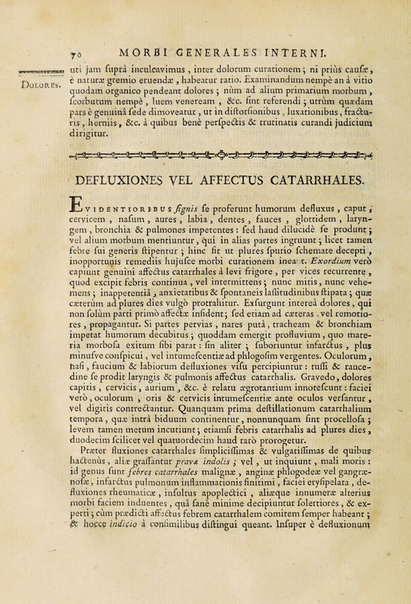Dolores. uti jam fiiprd inculcavimus , inter dolorum curationem; ni priiis cauf^e, c naturce gremio eruendae , habeatur ratio. Examinandum nempe an a vitio quodam organico pendeant dolores ; niim ad alium primarium morbum , Icorbutum nempe , luem veneream , &cc. fint referendi; utrum quaedam pars e genuina fede dimoveatur , ut in diftorfionibus , luxationibus, fracfbu- ris, herniis, dcc. a quibus bene perfpedis dc trutinaris curandi judicium dirigitur. ' DEFLUXIONES VEL AFFECTUS CATARRHALES. !E viDENTioRiBus Jigtiis {q proferunt humorum defluxus , caput / cervicem , nafum , aures , labia , dentes , fauces , glottidem , laryn¬ gem , bronchia &c pulmones impetentes : fed haud dilucide fe produnt j vel alium morbum mentiuntur, qui in alias partes ingruunt; licet tamen febre fui generis ftipentur ; hinc fit ut plures fpurio fchemate decepti, inopportunis remediis hujufce morbi curationem inezrx. Exordium vero capiunt genuini affe6tus catarrhales a levi frigore , per vices recurrente , quod excipit febris continua , vel intermittens; nunc mitis, nunc vehe¬ mens ; inappetentia j anxietatibus & fpontaneis laflitudinibus ftipata ; qus caeterum ad plures dies vulgo protrahitur. Exfurgunt interea dolores , qui non foluiii parti primo affec^ce infident; fed etiam ad creteras , vel remotio¬ res , propagantur. Si partes pervias , nares puta, tracheam 8c bronchiam impetat humorum decubitus; quoddam emergit profluvium, quo mate¬ ria morbofa exitum fibi parat : fin aliter ; fuboriuntur infardfcus , plus minufve confpicui, vel intumefcentiie ad phlogofim vergentes. Oculorum, hafi, faucium &c labiorum defluxiones vifu percipiuntur: tufh & rauce¬ dine fe prodit laryngis & pulmonis affedtus catarrhalis. Gravedo, dolores capitis , cervicis , aurium Scc, e relatu trgrotantium innotefcunt: faciei vero, oculorum , oris & cervicis intumefcentise ante oculos verfantur , vel digitis contrectantur. Quanquam prima deftillationum catarrhalium tempora, quae intra biduum continentur, nonnunquam fint procellofa ; levem tamen metum incutiunt; etiamfl febris catarrhalis ad plures dies, duodecim Icilicet vel quatuordecim haud raro prorogetur. Praeter fluxiones catarrhales fimpliciflimas dc vulgatiflimas de quibus haCtenus , aliic graflantur prava indolis ; vel , ut inquiunt, mali moris : id genus funt febres catarrhales malignae , anginae phlogodeae vel gangrae- nofe, infarCtus pulmonum inflammationis finitimi, faciei eryfipelata , de¬ fluxiones rheumaticae, infultus apopleCtici , aliaeque innumerae alterius morbi faciem induentes , qua fane minime decipiuntur folertiores , & ex¬ perti ; cum praedicti alfeCtus febrem catarrhalem comitem femper habeant; ^ hopce indicio a coiifimilibus diflingui queant. Infiiper e defluxionuru