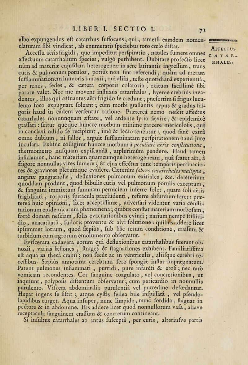 albo expungendus eft catarrhus fufFocans, qui, tametfi eamdem nomen¬ claturam fibi vindicat, ab enumeratis fpeciebus toto cceIo diftat. AccelTu aeris frigidi, quo impeditur perfpiratio , natales fumere omnes affedbuum catarrhalium fpecies , vulgo perhibent. Dubitare profe6tb licet niimad materirv cujufdam heterogenese in acre latitantis ingreffum , trans cutis & pulmonum porulos , potius non fint referendi , quam ad meram fufflaminationem humoris inno;xii ^ qui alias, tefte quotidiana experientia, per renes, fedes , & cretera corporis colatoria , exitum facillime fibi parare valet. Nec me movent influxus catarrhales , hyeme crebrius inva¬ dentes , illos qui reftuantes aeri frigido fe credunt ^ priefertim fi frigus lucu¬ lento foco expugnare foleant j ciim morbi graflantis typus & gradus fri¬ goris haud in eadem verfentur ratione. Praeterea nemo nefcit affecftus catarrhales nonnunquam aelfate, vel ardente fyrio faevire, Sc epidemice graflari: fcitur quoque huncce morbum minime parcere meticulofis , qui in conclavi calido fe recipiunt , imb 8c lc6to tenentur y quod fane extra omne dubium , ni fallor , arguit fufllaminatam perfpirationem haud jure incufari. Exhinc colligitur huncce morbum a peculiari aeris conjlitutione , thermometro nufquam expifcanda , utplurimum pendere. Haud tamen inficiamur , hanc materiam quamcumque heterogeneam , qua fcatet aer, a frigore nonnullas vires fumere j Se ejus effebtus tunc temporis pertinacio¬ res graviores plerumque evadere. QxtQdim febres catarrrhales maliguA j anginae gangraenofae , defluxiones pulmonum exitiales , Scc. deleterium quoddam produnt, quod bibulis cutis vel pulmonum porulis exceptum, & fanguini immixtum fummam perniciem inferre folet , quam foli aeris frigiditati, corporis fpiracula praecludenti, referre abfurdum foret: pr^- terea huic opinioni, licet acceptilfims , adverfari videntur varia confti- tutionum epidemicarum ph^nomena j quibus confiat materiam morbofam, forte domari nefeiam , folis evacuationibus evinci j narium nempe fiillici- dio , anacatharfi , fudoris proventu & alvi folutione : quibds.addere licet ipfummet lotium, quod faepius , fub hac rerum conditione, craflTum & turbidum cum aegrorum emolumento obfervatur. Evifeerata cadavera eorum qui defluxionibus catarrhalibus fuerant ob¬ noxii , varias laefiones , firages & fiagnationes exhibent. Familiariflima efi aqua in theca cranii \ non fecus ac in ventriculis , aliifque cerebri re- ceflibus. Saepius annotatur cerebrum fero fpongiae infiar impra^gnatum.- Patent pulmones inflammati , putridi , pure infarbti & erofi j nec raro vomicam recondentes. Cor fanguine coagulato , vel concretionibus , ut inquiunt, polypofis difientum obfervatur j cum pericardio in nonnullis purulento. Vifcera abdominalia purulentia vel putredine defoedantur. Hepar ingens fe fifiit j atque cyfiis fellea bile infpifiata , vel pfeudo- lapidibus turget. Aqua infuper, nunc limpida, nunc fordida , fiagnat in pedore & in abdomine. His addere licet quod nonnullorum vafa , aliave receptacula fanguinem crafllim & concretum contineant. Si infultus catarrhales ab intus fufeepta , per cutis, alteriufve partis Affectus C A T A R- RHALES. /